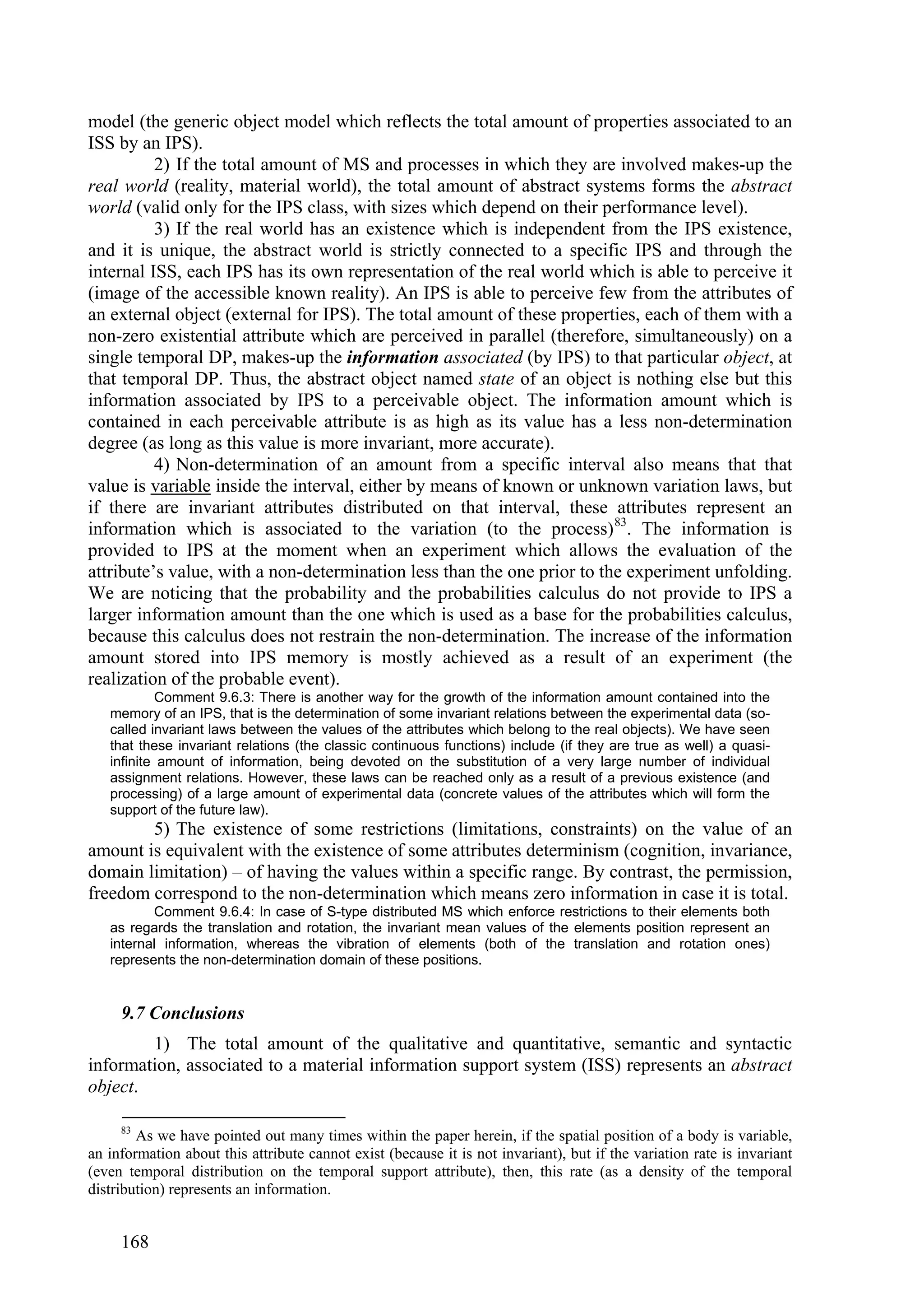 model (the generic object model which reflects the total amount of properties associated to an
ISS by an IPS).
          2) If the total amount of MS and processes in which they are involved makes-up the
real world (reality, material world), the total amount of abstract systems forms the abstract
world (valid only for the IPS class, with sizes which depend on their performance level).
          3) If the real world has an existence which is independent from the IPS existence,
and it is unique, the abstract world is strictly connected to a specific IPS and through the
internal ISS, each IPS has its own representation of the real world which is able to perceive it
(image of the accessible known reality). An IPS is able to perceive few from the attributes of
an external object (external for IPS). The total amount of these properties, each of them with a
non-zero existential attribute which are perceived in parallel (therefore, simultaneously) on a
single temporal DP, makes-up the information associated (by IPS) to that particular object, at
that temporal DP. Thus, the abstract object named state of an object is nothing else but this
information associated by IPS to a perceivable object. The information amount which is
contained in each perceivable attribute is as high as its value has a less non-determination
degree (as long as this value is more invariant, more accurate).
          4) Non-determination of an amount from a specific interval also means that that
value is variable inside the interval, either by means of known or unknown variation laws, but
if there are invariant attributes distributed on that interval, these attributes represent an
information which is associated to the variation (to the process) 83. The information is
provided to IPS at the moment when an experiment which allows the evaluation of the
attribute’s value, with a non-determination less than the one prior to the experiment unfolding.
We are noticing that the probability and the probabilities calculus do not provide to IPS a
larger information amount than the one which is used as a base for the probabilities calculus,
because this calculus does not restrain the non-determination. The increase of the information
amount stored into IPS memory is mostly achieved as a result of an experiment (the
realization of the probable event).
            Comment 9.6.3: There is another way for the growth of the information amount contained into the
   memory of an IPS, that is the determination of some invariant relations between the experimental data (so-
   called invariant laws between the values of the attributes which belong to the real objects). We have seen
   that these invariant relations (the classic continuous functions) include (if they are true as well) a quasi-
   infinite amount of information, being devoted on the substitution of a very large number of individual
   assignment relations. However, these laws can be reached only as a result of a previous existence (and
   processing) of a large amount of experimental data (concrete values of the attributes which will form the
   support of the future law).
        5) The existence of some restrictions (limitations, constraints) on the value of an
amount is equivalent with the existence of some attributes determinism (cognition, invariance,
domain limitation) – of having the values within a specific range. By contrast, the permission,
freedom correspond to the non-determination which means zero information in case it is total.
          Comment 9.6.4: In case of S-type distributed MS which enforce restrictions to their elements both
   as regards the translation and rotation, the invariant mean values of the elements position represent an
   internal information, whereas the vibration of elements (both of the translation and rotation ones)
   represents the non-determination domain of these positions.


     9.7 Conclusions
        1) The total amount of the qualitative and quantitative, semantic and syntactic
information, associated to a material information support system (ISS) represents an abstract
object.

     83
        As we have pointed out many times within the paper herein, if the spatial position of a body is variable,
an information about this attribute cannot exist (because it is not invariant), but if the variation rate is invariant
(even temporal distribution on the temporal support attribute), then, this rate (as a density of the temporal
distribution) represents an information.


     168
 