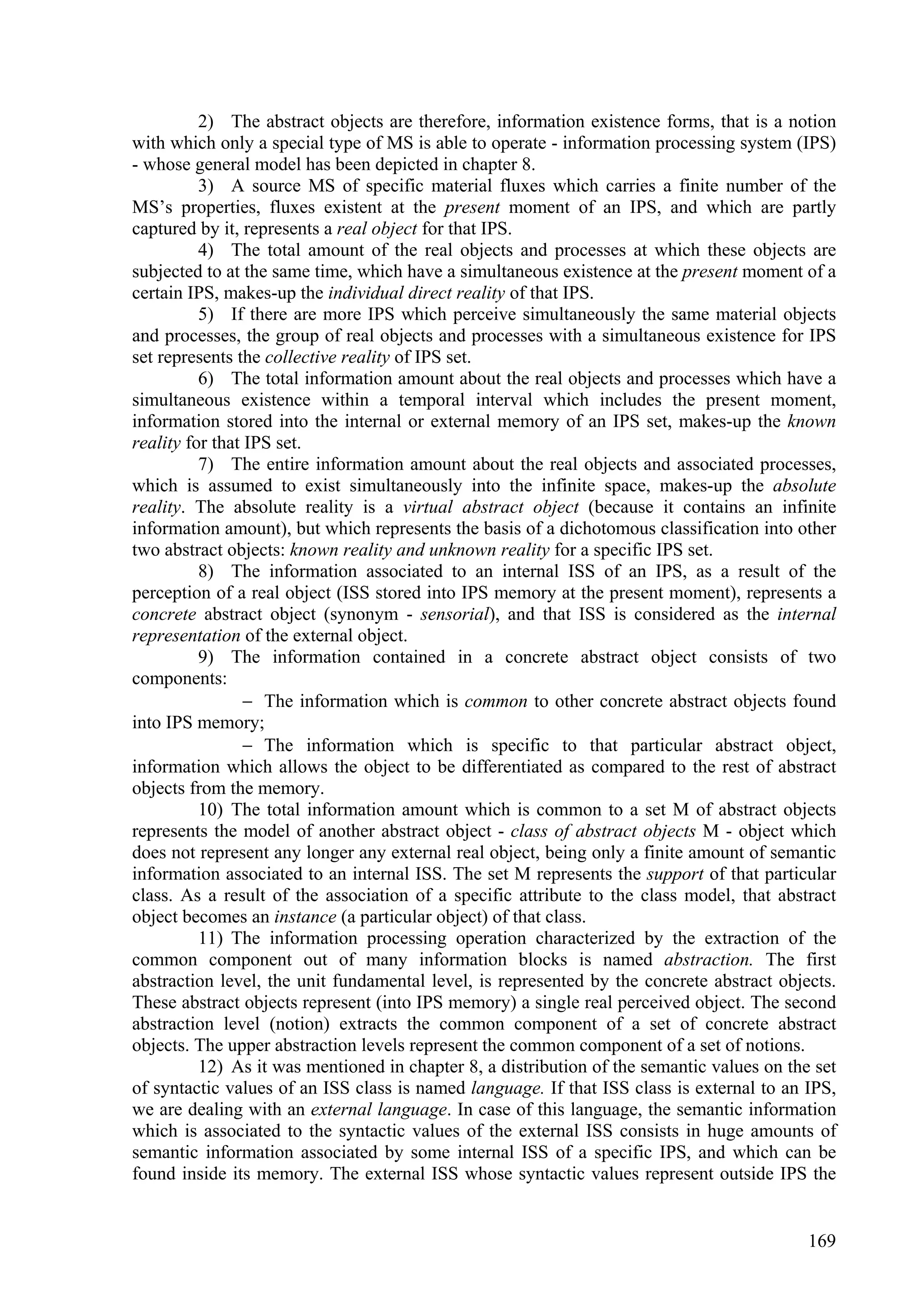 2) The abstract objects are therefore, information existence forms, that is a notion
with which only a special type of MS is able to operate - information processing system (IPS)
- whose general model has been depicted in chapter 8.
          3) A source MS of specific material fluxes which carries a finite number of the
MS’s properties, fluxes existent at the present moment of an IPS, and which are partly
captured by it, represents a real object for that IPS.
          4) The total amount of the real objects and processes at which these objects are
subjected to at the same time, which have a simultaneous existence at the present moment of a
certain IPS, makes-up the individual direct reality of that IPS.
          5) If there are more IPS which perceive simultaneously the same material objects
and processes, the group of real objects and processes with a simultaneous existence for IPS
set represents the collective reality of IPS set.
          6) The total information amount about the real objects and processes which have a
simultaneous existence within a temporal interval which includes the present moment,
information stored into the internal or external memory of an IPS set, makes-up the known
reality for that IPS set.
          7) The entire information amount about the real objects and associated processes,
which is assumed to exist simultaneously into the infinite space, makes-up the absolute
reality. The absolute reality is a virtual abstract object (because it contains an infinite
information amount), but which represents the basis of a dichotomous classification into other
two abstract objects: known reality and unknown reality for a specific IPS set.
          8) The information associated to an internal ISS of an IPS, as a result of the
perception of a real object (ISS stored into IPS memory at the present moment), represents a
concrete abstract object (synonym - sensorial), and that ISS is considered as the internal
representation of the external object.
          9) The information contained in a concrete abstract object consists of two
components:
                  The information which is common to other concrete abstract objects found
into IPS memory;
                  The information which is specific to that particular abstract object,
information which allows the object to be differentiated as compared to the rest of abstract
objects from the memory.
          10) The total information amount which is common to a set M of abstract objects
represents the model of another abstract object - class of abstract objects M - object which
does not represent any longer any external real object, being only a finite amount of semantic
information associated to an internal ISS. The set M represents the support of that particular
class. As a result of the association of a specific attribute to the class model, that abstract
object becomes an instance (a particular object) of that class.
          11) The information processing operation characterized by the extraction of the
common component out of many information blocks is named abstraction. The first
abstraction level, the unit fundamental level, is represented by the concrete abstract objects.
These abstract objects represent (into IPS memory) a single real perceived object. The second
abstraction level (notion) extracts the common component of a set of concrete abstract
objects. The upper abstraction levels represent the common component of a set of notions.
          12) As it was mentioned in chapter 8, a distribution of the semantic values on the set
of syntactic values of an ISS class is named language. If that ISS class is external to an IPS,
we are dealing with an external language. In case of this language, the semantic information
which is associated to the syntactic values of the external ISS consists in huge amounts of
semantic information associated by some internal ISS of a specific IPS, and which can be
found inside its memory. The external ISS whose syntactic values represent outside IPS the


                                                                                            169
 