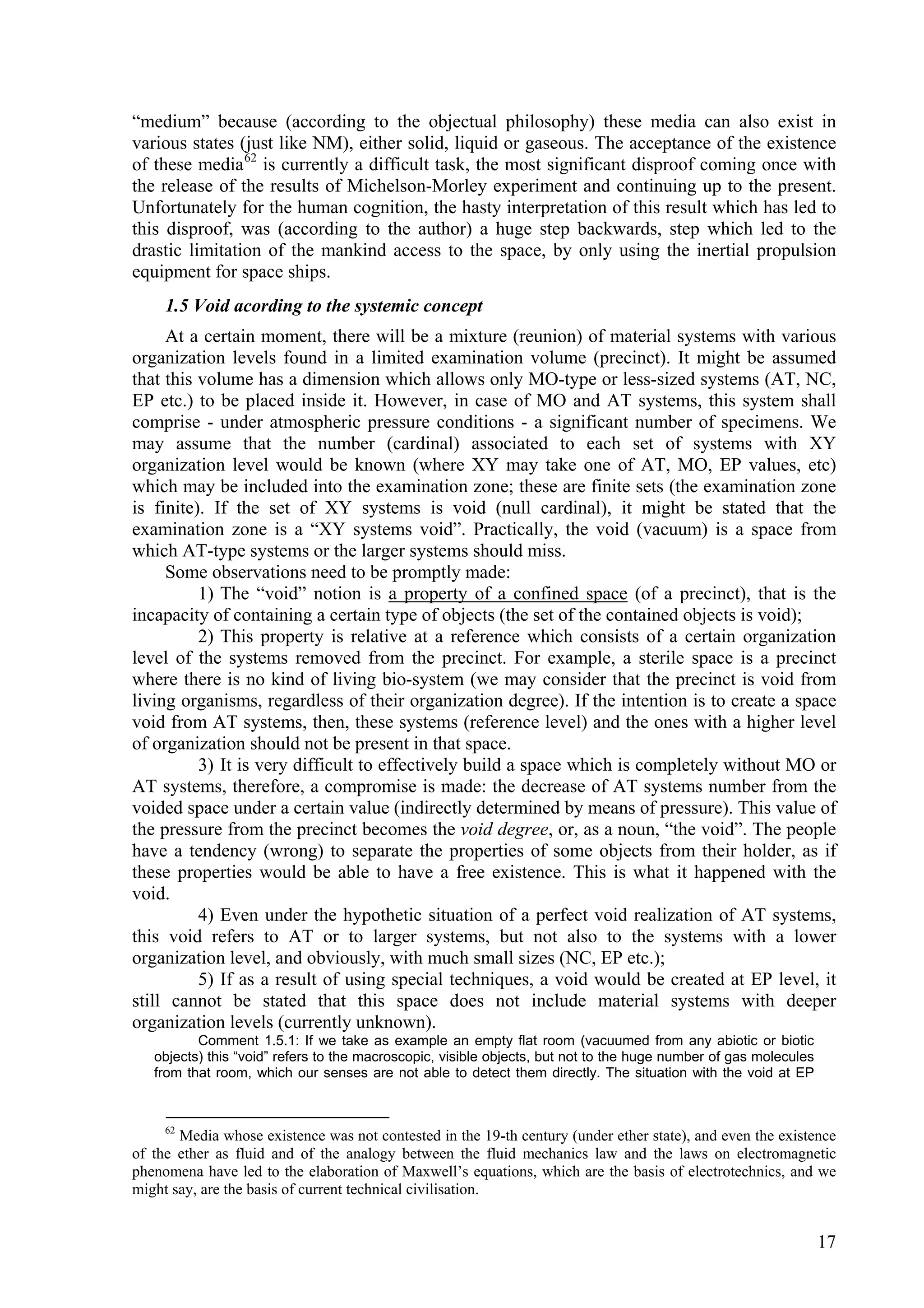 “medium” because (according to the objectual philosophy) these media can also exist in
various states (just like NM), either solid, liquid or gaseous. The acceptance of the existence
of these media 62 is currently a difficult task, the most significant disproof coming once with
the release of the results of Michelson-Morley experiment and continuing up to the present.
Unfortunately for the human cognition, the hasty interpretation of this result which has led to
this disproof, was (according to the author) a huge step backwards, step which led to the
drastic limitation of the mankind access to the space, by only using the inertial propulsion
equipment for space ships.
     1.5 Void acording to the systemic concept
     At a certain moment, there will be a mixture (reunion) of material systems with various
organization levels found in a limited examination volume (precinct). It might be assumed
that this volume has a dimension which allows only MO-type or less-sized systems (AT, NC,
EP etc.) to be placed inside it. However, in case of MO and AT systems, this system shall
comprise - under atmospheric pressure conditions - a significant number of specimens. We
may assume that the number (cardinal) associated to each set of systems with XY
organization level would be known (where XY may take one of AT, MO, EP values, etc)
which may be included into the examination zone; these are finite sets (the examination zone
is finite). If the set of XY systems is void (null cardinal), it might be stated that the
examination zone is a “XY systems void”. Practically, the void (vacuum) is a space from
which AT-type systems or the larger systems should miss.
     Some observations need to be promptly made:
          1) The “void” notion is a property of a confined space (of a precinct), that is the
incapacity of containing a certain type of objects (the set of the contained objects is void);
          2) This property is relative at a reference which consists of a certain organization
level of the systems removed from the precinct. For example, a sterile space is a precinct
where there is no kind of living bio-system (we may consider that the precinct is void from
living organisms, regardless of their organization degree). If the intention is to create a space
void from AT systems, then, these systems (reference level) and the ones with a higher level
of organization should not be present in that space.
          3) It is very difficult to effectively build a space which is completely without MO or
AT systems, therefore, a compromise is made: the decrease of AT systems number from the
voided space under a certain value (indirectly determined by means of pressure). This value of
the pressure from the precinct becomes the void degree, or, as a noun, “the void”. The people
have a tendency (wrong) to separate the properties of some objects from their holder, as if
these properties would be able to have a free existence. This is what it happened with the
void.
          4) Even under the hypothetic situation of a perfect void realization of AT systems,
this void refers to AT or to larger systems, but not also to the systems with a lower
organization level, and obviously, with much small sizes (NC, EP etc.);
          5) If as a result of using special techniques, a void would be created at EP level, it
still cannot be stated that this space does not include material systems with deeper
organization levels (currently unknown).
          Comment 1.5.1: If we take as example an empty flat room (vacuumed from any abiotic or biotic
   objects) this “void” refers to the macroscopic, visible objects, but not to the huge number of gas molecules
   from that room, which our senses are not able to detect them directly. The situation with the void at EP



     62
       Media whose existence was not contested in the 19-th century (under ether state), and even the existence
of the ether as fluid and of the analogy between the fluid mechanics law and the laws on electromagnetic
phenomena have led to the elaboration of Maxwell’s equations, which are the basis of electrotechnics, and we
might say, are the basis of current technical civilisation.


                                                                                                                  17
 