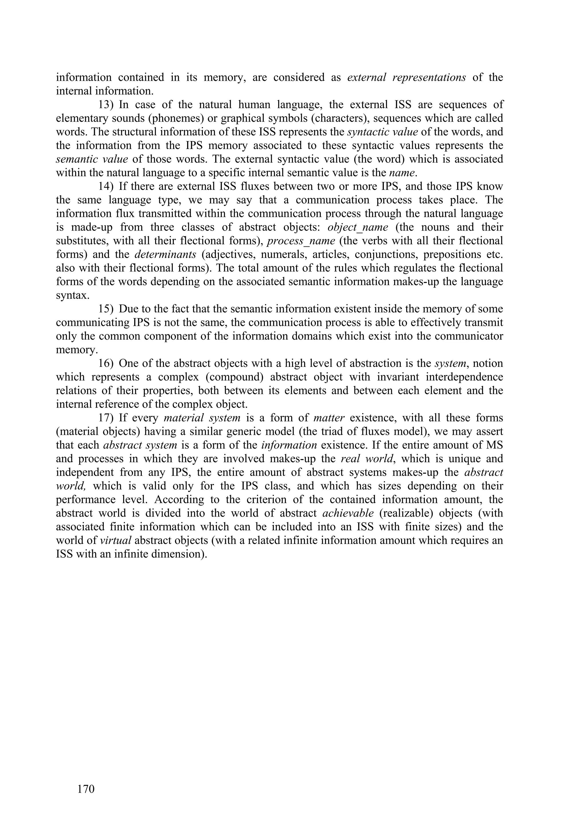 information contained in its memory, are considered as external representations of the
internal information.
          13) In case of the natural human language, the external ISS are sequences of
elementary sounds (phonemes) or graphical symbols (characters), sequences which are called
words. The structural information of these ISS represents the syntactic value of the words, and
the information from the IPS memory associated to these syntactic values represents the
semantic value of those words. The external syntactic value (the word) which is associated
within the natural language to a specific internal semantic value is the name.
          14) If there are external ISS fluxes between two or more IPS, and those IPS know
the same language type, we may say that a communication process takes place. The
information flux transmitted within the communication process through the natural language
is made-up from three classes of abstract objects: object_name (the nouns and their
substitutes, with all their flectional forms), process_name (the verbs with all their flectional
forms) and the determinants (adjectives, numerals, articles, conjunctions, prepositions etc.
also with their flectional forms). The total amount of the rules which regulates the flectional
forms of the words depending on the associated semantic information makes-up the language
syntax.
          15) Due to the fact that the semantic information existent inside the memory of some
communicating IPS is not the same, the communication process is able to effectively transmit
only the common component of the information domains which exist into the communicator
memory.
          16) One of the abstract objects with a high level of abstraction is the system, notion
which represents a complex (compound) abstract object with invariant interdependence
relations of their properties, both between its elements and between each element and the
internal reference of the complex object.
          17) If every material system is a form of matter existence, with all these forms
(material objects) having a similar generic model (the triad of fluxes model), we may assert
that each abstract system is a form of the information existence. If the entire amount of MS
and processes in which they are involved makes-up the real world, which is unique and
independent from any IPS, the entire amount of abstract systems makes-up the abstract
world, which is valid only for the IPS class, and which has sizes depending on their
performance level. According to the criterion of the contained information amount, the
abstract world is divided into the world of abstract achievable (realizable) objects (with
associated finite information which can be included into an ISS with finite sizes) and the
world of virtual abstract objects (with a related infinite information amount which requires an
ISS with an infinite dimension).




    170
 
