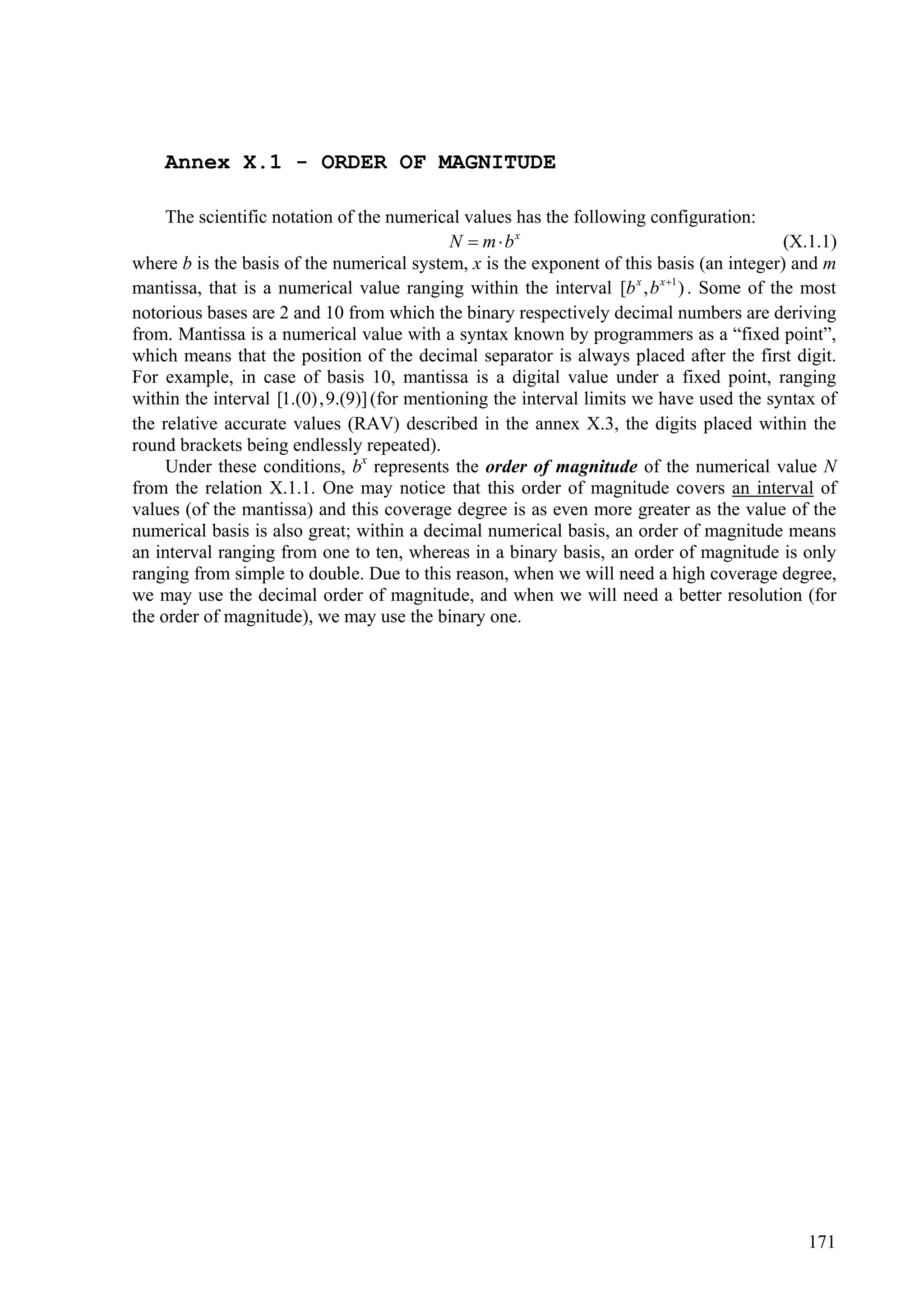 Annex X.1 - ORDER OF MAGNITUDE

     The scientific notation of the numerical values has the following configuration:
                                             N  m  bx                                     (X.1.1)
where b is the basis of the numerical system, x is the exponent of this basis (an integer) and m
mantissa, that is a numerical value ranging within the interval [b x , b x 1 ) . Some of the most
notorious bases are 2 and 10 from which the binary respectively decimal numbers are deriving
from. Mantissa is a numerical value with a syntax known by programmers as a “fixed point”,
which means that the position of the decimal separator is always placed after the first digit.
For example, in case of basis 10, mantissa is a digital value under a fixed point, ranging
within the interval [1.(0) ,9.(9)] (for mentioning the interval limits we have used the syntax of
the relative accurate values (RAV) described in the annex X.3, the digits placed within the
round brackets being endlessly repeated).
     Under these conditions, bx represents the order of magnitude of the numerical value N
from the relation X.1.1. One may notice that this order of magnitude covers an interval of
values (of the mantissa) and this coverage degree is as even more greater as the value of the
numerical basis is also great; within a decimal numerical basis, an order of magnitude means
an interval ranging from one to ten, whereas in a binary basis, an order of magnitude is only
ranging from simple to double. Due to this reason, when we will need a high coverage degree,
we may use the decimal order of magnitude, and when we will need a better resolution (for
the order of magnitude), we may use the binary one.




                                                                                              171
 