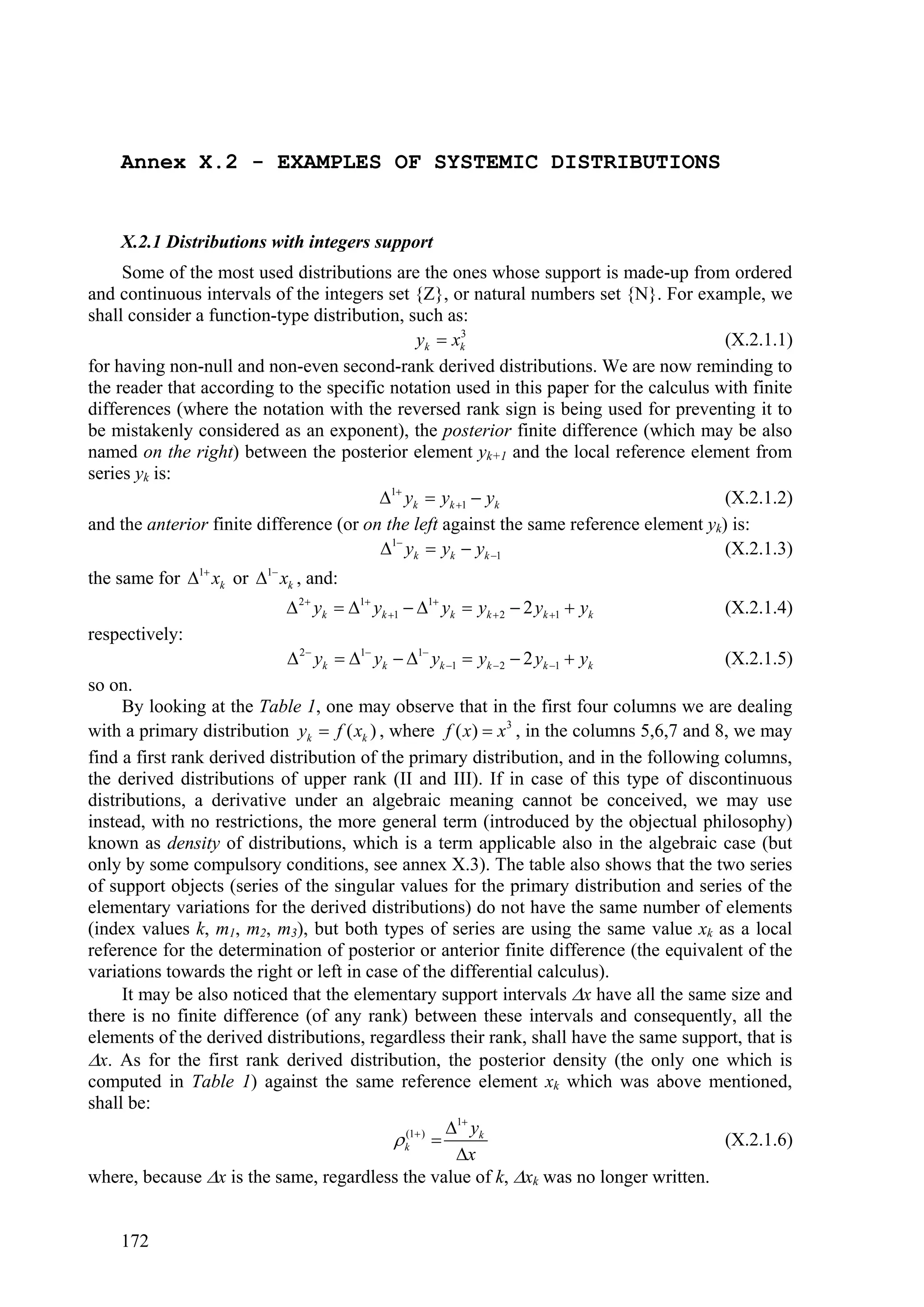 Annex X.2 - EXAMPLES OF SYSTEMIC DISTRIBUTIONS


    X.2.1 Distributions with integers support
     Some of the most used distributions are the ones whose support is made-up from ordered
and continuous intervals of the integers set {Z}, or natural numbers set {N}. For example, we
shall consider a function-type distribution, such as:
                                               yk  xk3
                                                                                         (X.2.1.1)
for having non-null and non-even second-rank derived distributions. We are now reminding to
the reader that according to the specific notation used in this paper for the calculus with finite
differences (where the notation with the reversed rank sign is being used for preventing it to
be mistakenly considered as an exponent), the posterior finite difference (which may be also
named on the right) between the posterior element yk+1 and the local reference element from
series yk is:
                                         1 yk  yk 1  yk                             (X.2.1.2)
and the anterior finite difference (or on the left against the same reference element yk) is:
                                         1 yk  yk  yk 1                             (X.2.1.3)
the same for 1 xk or 1 xk , and:
                             2 yk  1 yk 1  1 yk  yk  2  2 yk 1  yk         (X.2.1.4)
respectively:
                             2 yk  1 yk  1 yk 1  yk  2  2 yk 1  yk         (X.2.1.5)
so on.
     By looking at the Table 1, one may observe that in the first four columns we are dealing
with a primary distribution yk  f ( xk ) , where f ( x)  x3 , in the columns 5,6,7 and 8, we may
find a first rank derived distribution of the primary distribution, and in the following columns,
the derived distributions of upper rank (II and III). If in case of this type of discontinuous
distributions, a derivative under an algebraic meaning cannot be conceived, we may use
instead, with no restrictions, the more general term (introduced by the objectual philosophy)
known as density of distributions, which is a term applicable also in the algebraic case (but
only by some compulsory conditions, see annex X.3). The table also shows that the two series
of support objects (series of the singular values for the primary distribution and series of the
elementary variations for the derived distributions) do not have the same number of elements
(index values k, m1, m2, m3), but both types of series are using the same value xk as a local
reference for the determination of posterior or anterior finite difference (the equivalent of the
variations towards the right or left in case of the differential calculus).
     It may be also noticed that the elementary support intervals x have all the same size and
there is no finite difference (of any rank) between these intervals and consequently, all the
elements of the derived distributions, regardless their rank, shall have the same support, that is
x. As for the first rank derived distribution, the posterior density (the only one which is
computed in Table 1) against the same reference element xk which was above mentioned,
shall be:
                                                       1 yk
                                             k(1 )                                     (X.2.1.6)
                                                        x
where, because x is the same, regardless the value of k, xk was no longer written.


    172
 