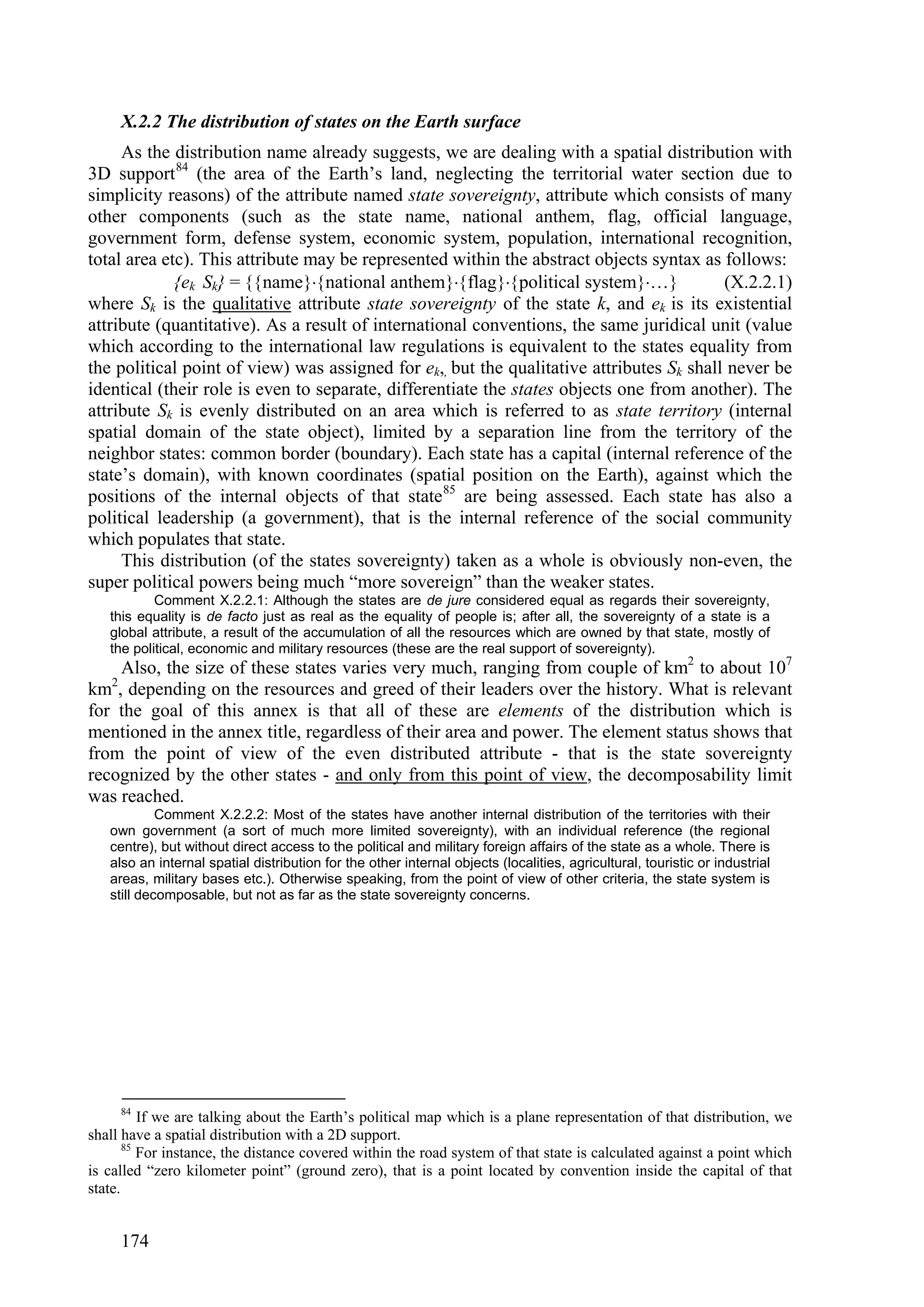 X.2.2 The distribution of states on the Earth surface
     As the distribution name already suggests, we are dealing with a spatial distribution with
3D support 84 (the area of the Earth’s land, neglecting the territorial water section due to
simplicity reasons) of the attribute named state sovereignty, attribute which consists of many
other components (such as the state name, national anthem, flag, official language,
government form, defense system, economic system, population, international recognition,
total area etc). This attribute may be represented within the abstract objects syntax as follows:
             {ek Sk} = namenational anthemflagpolitical system…             (X.2.2.1)
where Sk is the qualitative attribute state sovereignty of the state k, and ek is its existential
attribute (quantitative). As a result of international conventions, the same juridical unit (value
which according to the international law regulations is equivalent to the states equality from
the political point of view) was assigned for ek,, but the qualitative attributes Sk shall never be
identical (their role is even to separate, differentiate the states objects one from another). The
attribute Sk is evenly distributed on an area which is referred to as state territory (internal
spatial domain of the state object), limited by a separation line from the territory of the
neighbor states: common border (boundary). Each state has a capital (internal reference of the
state’s domain), with known coordinates (spatial position on the Earth), against which the
positions of the internal objects of that state 85 are being assessed. Each state has also a
political leadership (a government), that is the internal reference of the social community
which populates that state.
     This distribution (of the states sovereignty) taken as a whole is obviously non-even, the
super political powers being much “more sovereign” than the weaker states.
           Comment X.2.2.1: Although the states are de jure considered equal as regards their sovereignty,
   this equality is de facto just as real as the equality of people is; after all, the sovereignty of a state is a
   global attribute, a result of the accumulation of all the resources which are owned by that state, mostly of
   the political, economic and military resources (these are the real support of sovereignty).
    Also, the size of these states varies very much, ranging from couple of km2 to about 107
   2
km , depending on the resources and greed of their leaders over the history. What is relevant
for the goal of this annex is that all of these are elements of the distribution which is
mentioned in the annex title, regardless of their area and power. The element status shows that
from the point of view of the even distributed attribute - that is the state sovereignty
recognized by the other states - and only from this point of view, the decomposability limit
was reached.
            Comment X.2.2.2: Most of the states have another internal distribution of the territories with their
   own government (a sort of much more limited sovereignty), with an individual reference (the regional
   centre), but without direct access to the political and military foreign affairs of the state as a whole. There is
   also an internal spatial distribution for the other internal objects (localities, agricultural, touristic or industrial
   areas, military bases etc.). Otherwise speaking, from the point of view of other criteria, the state system is
   still decomposable, but not as far as the state sovereignty concerns.




       84
          If we are talking about the Earth’s political map which is a plane representation of that distribution, we
shall have a spatial distribution with a 2D support.
       85
          For instance, the distance covered within the road system of that state is calculated against a point which
is called “zero kilometer point” (ground zero), that is a point located by convention inside the capital of that
state.


       174
 