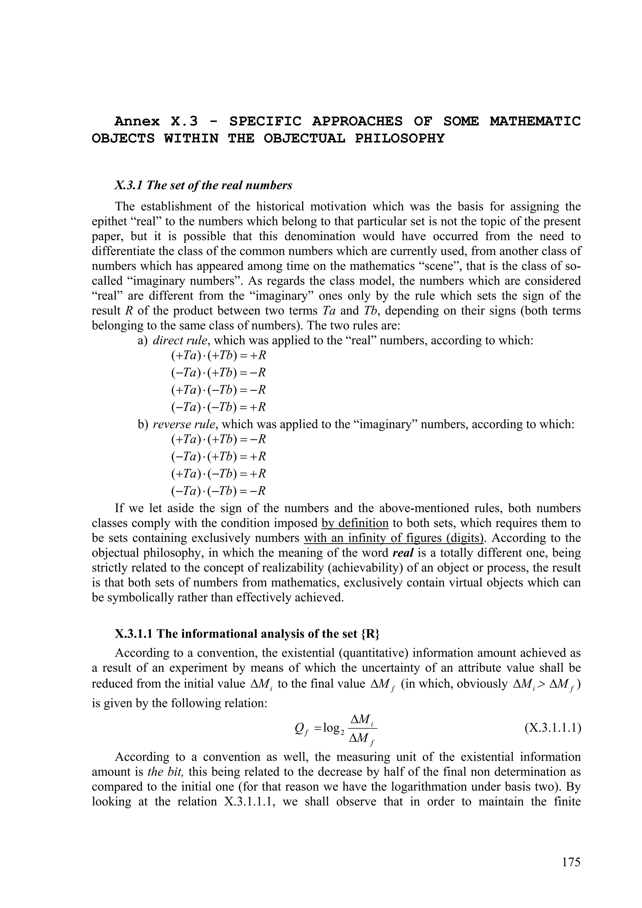 Annex X.3 - SPECIFIC APPROACHES OF SOME MATHEMATIC
OBJECTS WITHIN THE OBJECTUAL PHILOSOPHY


    X.3.1 The set of the real numbers
     The establishment of the historical motivation which was the basis for assigning the
epithet “real” to the numbers which belong to that particular set is not the topic of the present
paper, but it is possible that this denomination would have occurred from the need to
differentiate the class of the common numbers which are currently used, from another class of
numbers which has appeared among time on the mathematics “scene”, that is the class of so-
called “imaginary numbers”. As regards the class model, the numbers which are considered
“real” are different from the “imaginary” ones only by the rule which sets the sign of the
result R of the product between two terms Ta and Tb, depending on their signs (both terms
belonging to the same class of numbers). The two rules are:
          a) direct rule, which was applied to the “real” numbers, according to which:
                 (Ta )  (Tb)   R
                 (Ta )  (Tb)   R
                 (Ta )  (Tb)   R
                 (Ta )  (Tb)   R
          b) reverse rule, which was applied to the “imaginary” numbers, according to which:
                 (Ta )  (Tb)   R
                 (Ta )  (Tb)   R
                 (Ta )  (Tb)   R
                 (Ta )  (Tb)   R
     If we let aside the sign of the numbers and the above-mentioned rules, both numbers
classes comply with the condition imposed by definition to both sets, which requires them to
be sets containing exclusively numbers with an infinity of figures (digits). According to the
objectual philosophy, in which the meaning of the word real is a totally different one, being
strictly related to the concept of realizability (achievability) of an object or process, the result
is that both sets of numbers from mathematics, exclusively contain virtual objects which can
be symbolically rather than effectively achieved.

    X.3.1.1 The informational analysis of the set {R}
    According to a convention, the existential (quantitative) information amount achieved as
a result of an experiment by means of which the uncertainty of an attribute value shall be
reduced from the initial value M i to the final value M f (in which, obviously M i  M f )
is given by the following relation:
                                                   M i
                                         Q f  log 2                                (X.3.1.1.1)
                                                   M f
    According to a convention as well, the measuring unit of the existential information
amount is the bit, this being related to the decrease by half of the final non determination as
compared to the initial one (for that reason we have the logarithmation under basis two). By
looking at the relation X.3.1.1.1, we shall observe that in order to maintain the finite



                                                                                                175
 