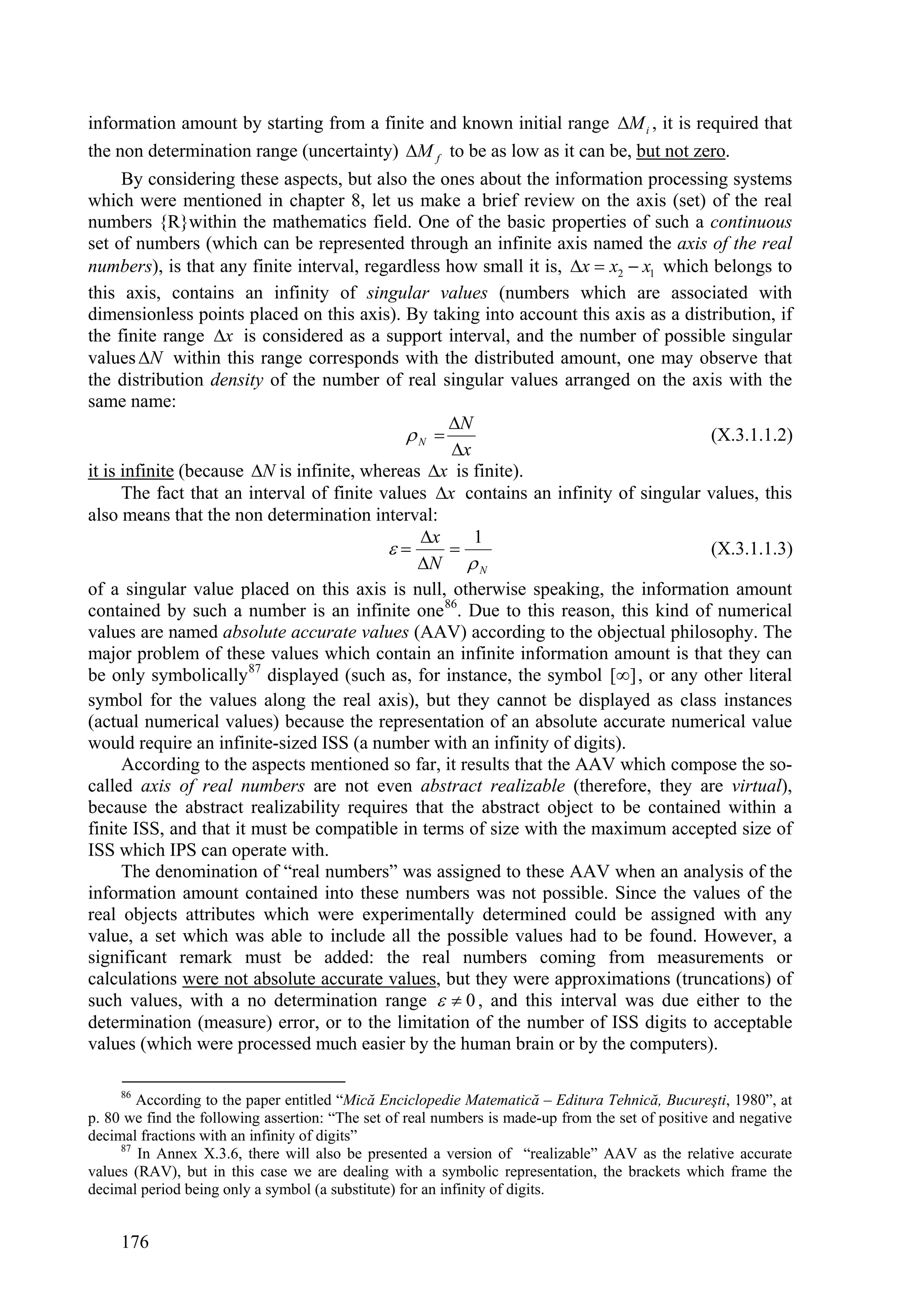 information amount by starting from a finite and known initial range M i , it is required that
the non determination range (uncertainty) M f to be as low as it can be, but not zero.
      By considering these aspects, but also the ones about the information processing systems
which were mentioned in chapter 8, let us make a brief review on the axis (set) of the real
numbers {R}within the mathematics field. One of the basic properties of such a continuous
set of numbers (which can be represented through an infinite axis named the axis of the real
numbers), is that any finite interval, regardless how small it is, x  x2  x1 which belongs to
this axis, contains an infinity of singular values (numbers which are associated with
dimensionless points placed on this axis). By taking into account this axis as a distribution, if
the finite range x is considered as a support interval, and the number of possible singular
values N within this range corresponds with the distributed amount, one may observe that
the distribution density of the number of real singular values arranged on the axis with the
same name:
                                                  N
                                             N                                     (X.3.1.1.2)
                                                   x
it is infinite (because N is infinite, whereas x is finite).
      The fact that an interval of finite values x contains an infinity of singular values, this
also means that the non determination interval:
                                               x     1
                                                                                  (X.3.1.1.3)
                                               N  N
of a singular value placed on this axis is null, otherwise speaking, the information amount
contained by such a number is an infinite one 86. Due to this reason, this kind of numerical
values are named absolute accurate values (AAV) according to the objectual philosophy. The
major problem of these values which contain an infinite information amount is that they can
be only symbolically 87 displayed (such as, for instance, the symbol [] , or any other literal
symbol for the values along the real axis), but they cannot be displayed as class instances
(actual numerical values) because the representation of an absolute accurate numerical value
would require an infinite-sized ISS (a number with an infinity of digits).
      According to the aspects mentioned so far, it results that the AAV which compose the so-
called axis of real numbers are not even abstract realizable (therefore, they are virtual),
because the abstract realizability requires that the abstract object to be contained within a
finite ISS, and that it must be compatible in terms of size with the maximum accepted size of
ISS which IPS can operate with.
      The denomination of “real numbers” was assigned to these AAV when an analysis of the
information amount contained into these numbers was not possible. Since the values of the
real objects attributes which were experimentally determined could be assigned with any
value, a set which was able to include all the possible values had to be found. However, a
significant remark must be added: the real numbers coming from measurements or
calculations were not absolute accurate values, but they were approximations (truncations) of
such values, with a no determination range   0 , and this interval was due either to the
determination (measure) error, or to the limitation of the number of ISS digits to acceptable
values (which were processed much easier by the human brain or by the computers).

     86
        According to the paper entitled “Mică Enciclopedie Matematică – Editura Tehnică, Bucureşti, 1980”, at
p. 80 we find the following assertion: “The set of real numbers is made-up from the set of positive and negative
decimal fractions with an infinity of digits”
     87
        In Annex X.3.6, there will also be presented a version of “realizable” AAV as the relative accurate
values (RAV), but in this case we are dealing with a symbolic representation, the brackets which frame the
decimal period being only a symbol (a substitute) for an infinity of digits.


     176
 
