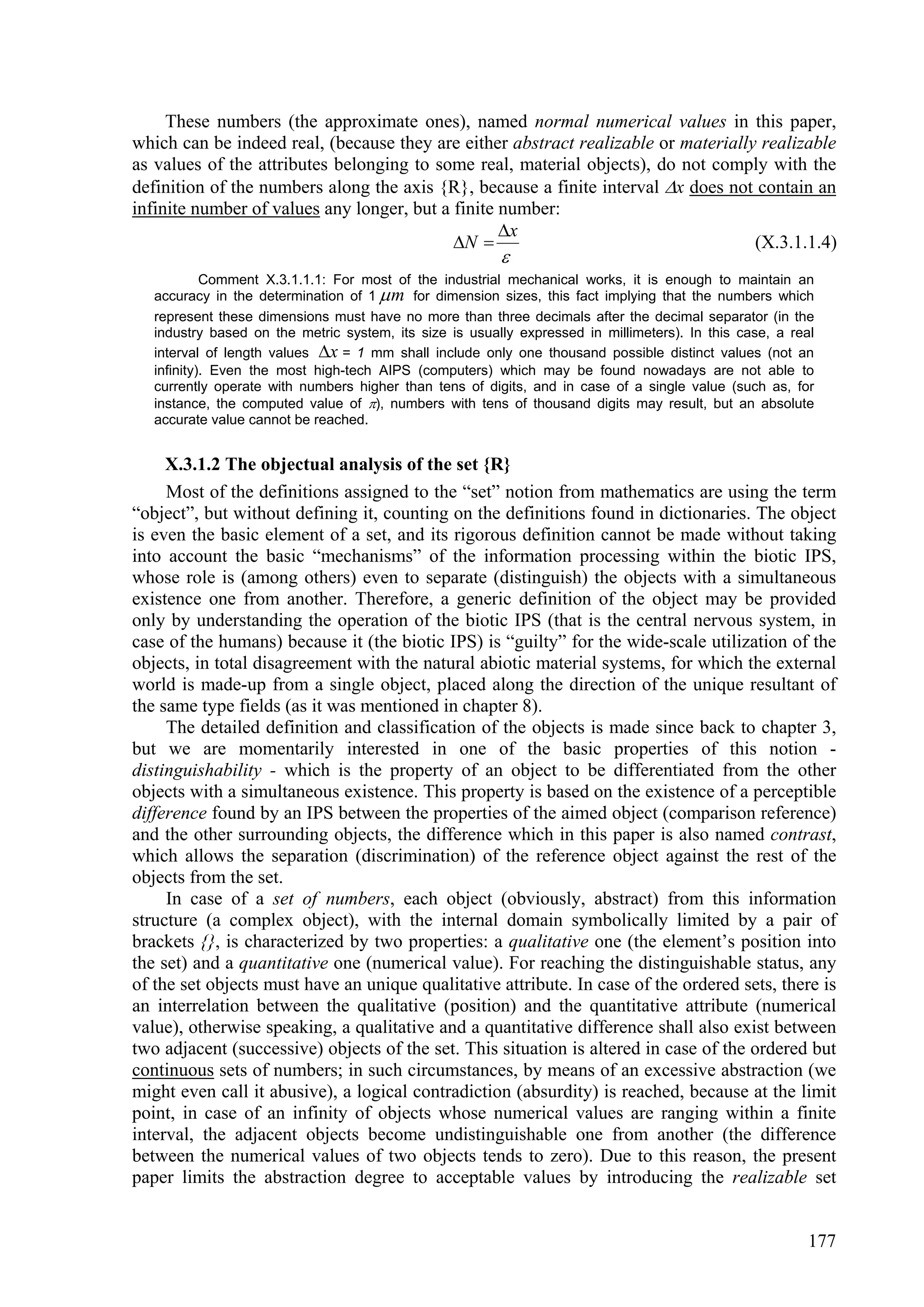 These numbers (the approximate ones), named normal numerical values in this paper,
which can be indeed real, (because they are either abstract realizable or materially realizable
as values of the attributes belonging to some real, material objects), do not comply with the
definition of the numbers along the axis {R}, because a finite interval x does not contain an
infinite number of values any longer, but a finite number:
                                                   x
                                            N                                     (X.3.1.1.4)
                                                         
            Comment X.3.1.1.1: For most of the industrial mechanical works, it is enough to maintain an
   accuracy in the determination of 1  m for dimension sizes, this fact implying that the numbers which
   represent these dimensions must have no more than three decimals after the decimal separator (in the
   industry based on the metric system, its size is usually expressed in millimeters). In this case, a real
   interval of length values x = 1 mm shall include only one thousand possible distinct values (not an
   infinity). Even the most high-tech AIPS (computers) which may be found nowadays are not able to
   currently operate with numbers higher than tens of digits, and in case of a single value (such as, for
   instance, the computed value of ), numbers with tens of thousand digits may result, but an absolute
   accurate value cannot be reached.


     X.3.1.2 The objectual analysis of the set {R}
     Most of the definitions assigned to the “set” notion from mathematics are using the term
“object”, but without defining it, counting on the definitions found in dictionaries. The object
is even the basic element of a set, and its rigorous definition cannot be made without taking
into account the basic “mechanisms” of the information processing within the biotic IPS,
whose role is (among others) even to separate (distinguish) the objects with a simultaneous
existence one from another. Therefore, a generic definition of the object may be provided
only by understanding the operation of the biotic IPS (that is the central nervous system, in
case of the humans) because it (the biotic IPS) is “guilty” for the wide-scale utilization of the
objects, in total disagreement with the natural abiotic material systems, for which the external
world is made-up from a single object, placed along the direction of the unique resultant of
the same type fields (as it was mentioned in chapter 8).
     The detailed definition and classification of the objects is made since back to chapter 3,
but we are momentarily interested in one of the basic properties of this notion -
distinguishability - which is the property of an object to be differentiated from the other
objects with a simultaneous existence. This property is based on the existence of a perceptible
difference found by an IPS between the properties of the aimed object (comparison reference)
and the other surrounding objects, the difference which in this paper is also named contrast,
which allows the separation (discrimination) of the reference object against the rest of the
objects from the set.
     In case of a set of numbers, each object (obviously, abstract) from this information
structure (a complex object), with the internal domain symbolically limited by a pair of
brackets {}, is characterized by two properties: a qualitative one (the element’s position into
the set) and a quantitative one (numerical value). For reaching the distinguishable status, any
of the set objects must have an unique qualitative attribute. In case of the ordered sets, there is
an interrelation between the qualitative (position) and the quantitative attribute (numerical
value), otherwise speaking, a qualitative and a quantitative difference shall also exist between
two adjacent (successive) objects of the set. This situation is altered in case of the ordered but
continuous sets of numbers; in such circumstances, by means of an excessive abstraction (we
might even call it abusive), a logical contradiction (absurdity) is reached, because at the limit
point, in case of an infinity of objects whose numerical values are ranging within a finite
interval, the adjacent objects become undistinguishable one from another (the difference
between the numerical values of two objects tends to zero). Due to this reason, the present
paper limits the abstraction degree to acceptable values by introducing the realizable set


                                                                                                          177
 