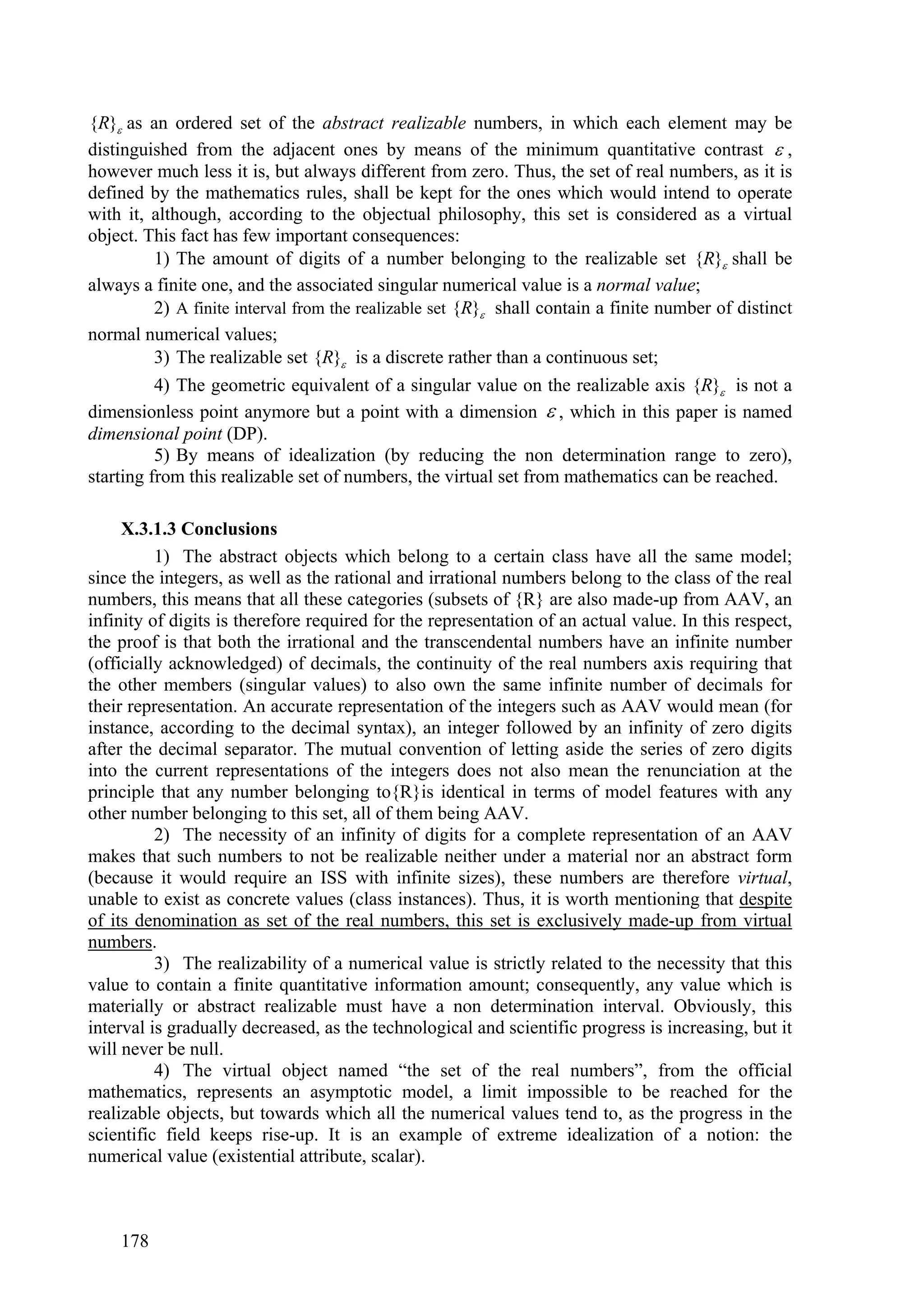 {R} as an ordered set of the abstract realizable numbers, in which each element may be
distinguished from the adjacent ones by means of the minimum quantitative contrast  ,
however much less it is, but always different from zero. Thus, the set of real numbers, as it is
defined by the mathematics rules, shall be kept for the ones which would intend to operate
with it, although, according to the objectual philosophy, this set is considered as a virtual
object. This fact has few important consequences:
          1) The amount of digits of a number belonging to the realizable set {R} shall be
always a finite one, and the associated singular numerical value is a normal value;
          2) A finite interval from the realizable set {R} shall contain a finite number of distinct
normal numerical values;
          3) The realizable set {R} is a discrete rather than a continuous set;
          4) The geometric equivalent of a singular value on the realizable axis {R} is not a
dimensionless point anymore but a point with a dimension  , which in this paper is named
dimensional point (DP).
          5) By means of idealization (by reducing the non determination range to zero),
starting from this realizable set of numbers, the virtual set from mathematics can be reached.

     X.3.1.3 Conclusions
          1) The abstract objects which belong to a certain class have all the same model;
since the integers, as well as the rational and irrational numbers belong to the class of the real
numbers, this means that all these categories (subsets of {R} are also made-up from AAV, an
infinity of digits is therefore required for the representation of an actual value. In this respect,
the proof is that both the irrational and the transcendental numbers have an infinite number
(officially acknowledged) of decimals, the continuity of the real numbers axis requiring that
the other members (singular values) to also own the same infinite number of decimals for
their representation. An accurate representation of the integers such as AAV would mean (for
instance, according to the decimal syntax), an integer followed by an infinity of zero digits
after the decimal separator. The mutual convention of letting aside the series of zero digits
into the current representations of the integers does not also mean the renunciation at the
principle that any number belonging to{R}is identical in terms of model features with any
other number belonging to this set, all of them being AAV.
          2) The necessity of an infinity of digits for a complete representation of an AAV
makes that such numbers to not be realizable neither under a material nor an abstract form
(because it would require an ISS with infinite sizes), these numbers are therefore virtual,
unable to exist as concrete values (class instances). Thus, it is worth mentioning that despite
of its denomination as set of the real numbers, this set is exclusively made-up from virtual
numbers.
          3) The realizability of a numerical value is strictly related to the necessity that this
value to contain a finite quantitative information amount; consequently, any value which is
materially or abstract realizable must have a non determination interval. Obviously, this
interval is gradually decreased, as the technological and scientific progress is increasing, but it
will never be null.
          4) The virtual object named “the set of the real numbers”, from the official
mathematics, represents an asymptotic model, a limit impossible to be reached for the
realizable objects, but towards which all the numerical values tend to, as the progress in the
scientific field keeps rise-up. It is an example of extreme idealization of a notion: the
numerical value (existential attribute, scalar).



    178
 
