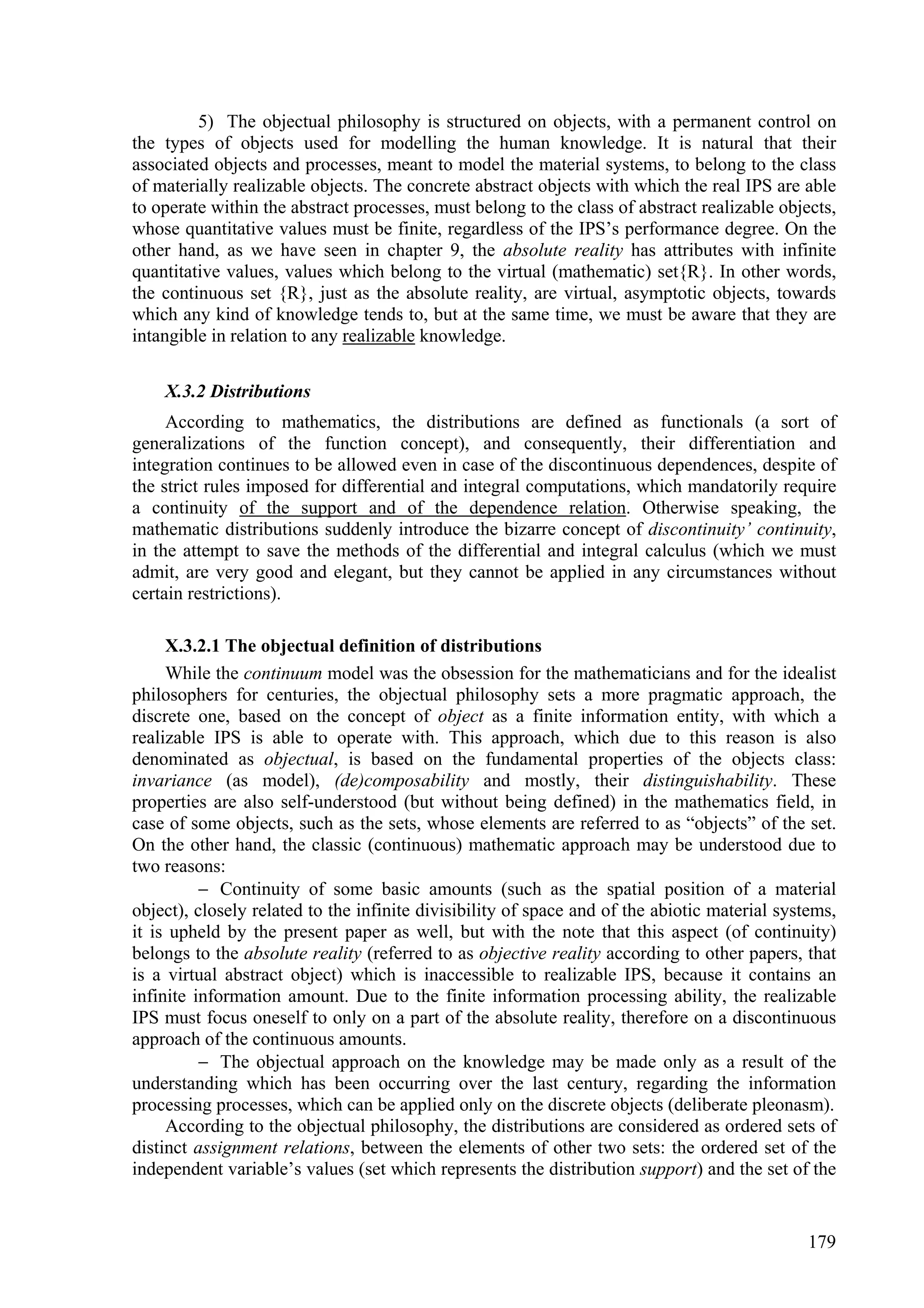 5) The objectual philosophy is structured on objects, with a permanent control on
the types of objects used for modelling the human knowledge. It is natural that their
associated objects and processes, meant to model the material systems, to belong to the class
of materially realizable objects. The concrete abstract objects with which the real IPS are able
to operate within the abstract processes, must belong to the class of abstract realizable objects,
whose quantitative values must be finite, regardless of the IPS’s performance degree. On the
other hand, as we have seen in chapter 9, the absolute reality has attributes with infinite
quantitative values, values which belong to the virtual (mathematic) set{R}. In other words,
the continuous set {R}, just as the absolute reality, are virtual, asymptotic objects, towards
which any kind of knowledge tends to, but at the same time, we must be aware that they are
intangible in relation to any realizable knowledge.

    X.3.2 Distributions
     According to mathematics, the distributions are defined as functionals (a sort of
generalizations of the function concept), and consequently, their differentiation and
integration continues to be allowed even in case of the discontinuous dependences, despite of
the strict rules imposed for differential and integral computations, which mandatorily require
a continuity of the support and of the dependence relation. Otherwise speaking, the
mathematic distributions suddenly introduce the bizarre concept of discontinuity’ continuity,
in the attempt to save the methods of the differential and integral calculus (which we must
admit, are very good and elegant, but they cannot be applied in any circumstances without
certain restrictions).

     X.3.2.1 The objectual definition of distributions
     While the continuum model was the obsession for the mathematicians and for the idealist
philosophers for centuries, the objectual philosophy sets a more pragmatic approach, the
discrete one, based on the concept of object as a finite information entity, with which a
realizable IPS is able to operate with. This approach, which due to this reason is also
denominated as objectual, is based on the fundamental properties of the objects class:
invariance (as model), (de)composability and mostly, their distinguishability. These
properties are also self-understood (but without being defined) in the mathematics field, in
case of some objects, such as the sets, whose elements are referred to as “objects” of the set.
On the other hand, the classic (continuous) mathematic approach may be understood due to
two reasons:
           Continuity of some basic amounts (such as the spatial position of a material
object), closely related to the infinite divisibility of space and of the abiotic material systems,
it is upheld by the present paper as well, but with the note that this aspect (of continuity)
belongs to the absolute reality (referred to as objective reality according to other papers, that
is a virtual abstract object) which is inaccessible to realizable IPS, because it contains an
infinite information amount. Due to the finite information processing ability, the realizable
IPS must focus oneself to only on a part of the absolute reality, therefore on a discontinuous
approach of the continuous amounts.
           The objectual approach on the knowledge may be made only as a result of the
understanding which has been occurring over the last century, regarding the information
processing processes, which can be applied only on the discrete objects (deliberate pleonasm).
     According to the objectual philosophy, the distributions are considered as ordered sets of
distinct assignment relations, between the elements of other two sets: the ordered set of the
independent variable’s values (set which represents the distribution support) and the set of the


                                                                                               179
 
