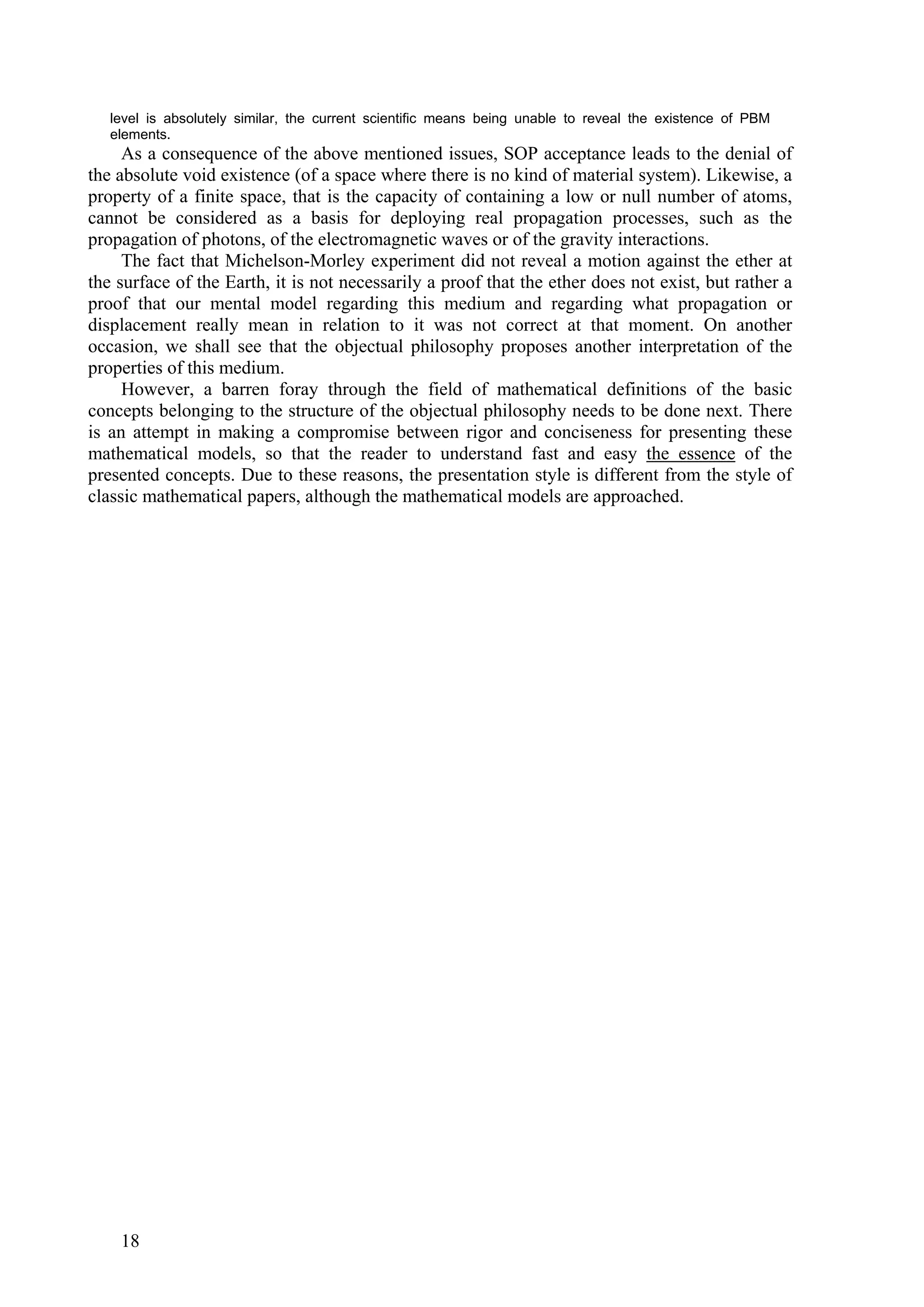 level is absolutely similar, the current scientific means being unable to reveal the existence of PBM
   elements.
     As a consequence of the above mentioned issues, SOP acceptance leads to the denial of
the absolute void existence (of a space where there is no kind of material system). Likewise, a
property of a finite space, that is the capacity of containing a low or null number of atoms,
cannot be considered as a basis for deploying real propagation processes, such as the
propagation of photons, of the electromagnetic waves or of the gravity interactions.
     The fact that Michelson-Morley experiment did not reveal a motion against the ether at
the surface of the Earth, it is not necessarily a proof that the ether does not exist, but rather a
proof that our mental model regarding this medium and regarding what propagation or
displacement really mean in relation to it was not correct at that moment. On another
occasion, we shall see that the objectual philosophy proposes another interpretation of the
properties of this medium.
     However, a barren foray through the field of mathematical definitions of the basic
concepts belonging to the structure of the objectual philosophy needs to be done next. There
is an attempt in making a compromise between rigor and conciseness for presenting these
mathematical models, so that the reader to understand fast and easy the essence of the
presented concepts. Due to these reasons, the presentation style is different from the style of
classic mathematical papers, although the mathematical models are approached.




    18
 