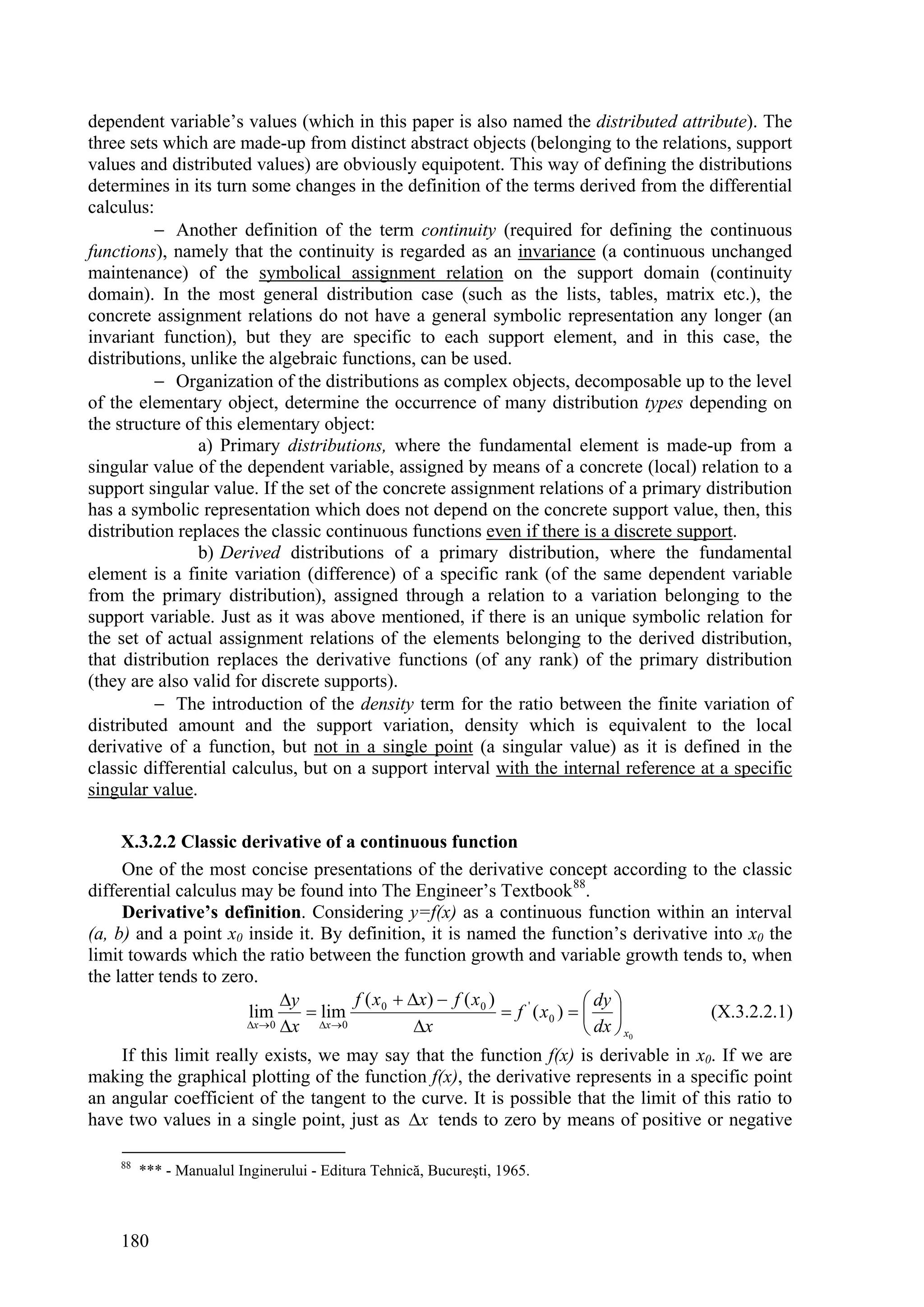 dependent variable’s values (which in this paper is also named the distributed attribute). The
three sets which are made-up from distinct abstract objects (belonging to the relations, support
values and distributed values) are obviously equipotent. This way of defining the distributions
determines in its turn some changes in the definition of the terms derived from the differential
calculus:
           Another definition of the term continuity (required for defining the continuous
functions), namely that the continuity is regarded as an invariance (a continuous unchanged
maintenance) of the symbolical assignment relation on the support domain (continuity
domain). In the most general distribution case (such as the lists, tables, matrix etc.), the
concrete assignment relations do not have a general symbolic representation any longer (an
invariant function), but they are specific to each support element, and in this case, the
distributions, unlike the algebraic functions, can be used.
           Organization of the distributions as complex objects, decomposable up to the level
of the elementary object, determine the occurrence of many distribution types depending on
the structure of this elementary object:
                a) Primary distributions, where the fundamental element is made-up from a
singular value of the dependent variable, assigned by means of a concrete (local) relation to a
support singular value. If the set of the concrete assignment relations of a primary distribution
has a symbolic representation which does not depend on the concrete support value, then, this
distribution replaces the classic continuous functions even if there is a discrete support.
                b) Derived distributions of a primary distribution, where the fundamental
element is a finite variation (difference) of a specific rank (of the same dependent variable
from the primary distribution), assigned through a relation to a variation belonging to the
support variable. Just as it was above mentioned, if there is an unique symbolic relation for
the set of actual assignment relations of the elements belonging to the derived distribution,
that distribution replaces the derivative functions (of any rank) of the primary distribution
(they are also valid for discrete supports).
           The introduction of the density term for the ratio between the finite variation of
distributed amount and the support variation, density which is equivalent to the local
derivative of a function, but not in a single point (a singular value) as it is defined in the
classic differential calculus, but on a support interval with the internal reference at a specific
singular value.

     X.3.2.2 Classic derivative of a continuous function
     One of the most concise presentations of the derivative concept according to the classic
differential calculus may be found into The Engineer’s Textbook 88.
     Derivative’s definition. Considering y=f(x) as a continuous function within an interval
(a, b) and a point x0 inside it. By definition, it is named the function’s derivative into x0 the
limit towards which the ratio between the function growth and variable growth tends to, when
the latter tends to zero.
                               y         f ( x 0  x)  f ( x 0 )                 dy 
                        lim        lim                              f ' ( x0 )          (X.3.2.2.1)
                        x  0 x   x 0            x                             dx  x0
     If this limit really exists, we may say that the function f(x) is derivable in x0. If we are
making the graphical plotting of the function f(x), the derivative represents in a specific point
an angular coefficient of the tangent to the curve. It is possible that the limit of this ratio to
have two values in a single point, just as x tends to zero by means of positive or negative

    88
         *** - Manualul Inginerului - Editura Tehnică, Bucureşti, 1965.



    180
 