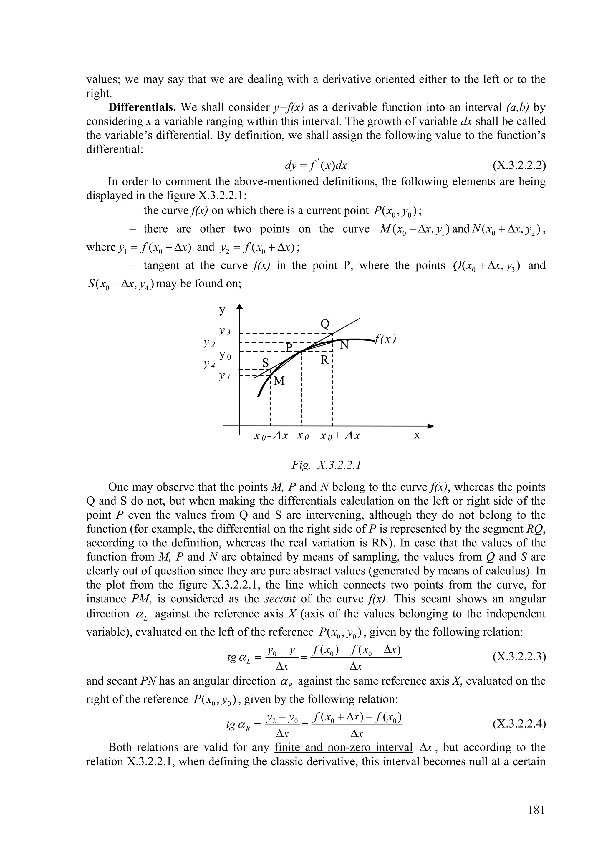 values; we may say that we are dealing with a derivative oriented either to the left or to the
right.
     Differentials. We shall consider y=f(x) as a derivable function into an interval (a,b) by
considering x a variable ranging within this interval. The growth of variable dx shall be called
the variable’s differential. By definition, we shall assign the following value to the function’s
differential:
                                           dy  f ' ( x)dx                            (X.3.2.2.2)
     In order to comment the above-mentioned definitions, the following elements are being
displayed in the figure X.3.2.2.1:
          the curve f(x) on which there is a current point P( x0 , y0 ) ;
          there are other two points on the curve M ( x0  x, y1 ) and N ( x0  x, y2 ) ,
where y1  f ( x0  x) and y2  f ( x0  x) ;
           tangent at the curve f(x) in the point P, where the points Q( x0  x, y3 ) and
S ( x0  x, y4 ) may be found on;

                              y
                              y3                   Q
                         y2                            N       f (x )
                              y0              P
                         y4           S            R
                              y1          M



                                    x0- x x0 x0+  x                   x

                                              Fig. X.3.2.2.1
     One may observe that the points M, P and N belong to the curve f(x), whereas the points
Q and S do not, but when making the differentials calculation on the left or right side of the
point P even the values from Q and S are intervening, although they do not belong to the
function (for example, the differential on the right side of P is represented by the segment RQ,
according to the definition, whereas the real variation is RN). In case that the values of the
function from M, P and N are obtained by means of sampling, the values from Q and S are
clearly out of question since they are pure abstract values (generated by means of calculus). In
the plot from the figure X.3.2.2.1, the line which connects two points from the curve, for
instance PM, is considered as the secant of the curve f(x). This secant shows an angular
direction  L against the reference axis X (axis of the values belonging to the independent
variable), evaluated on the left of the reference P( x0 , y0 ) , given by the following relation:
                                          y  y1 f ( x0 )  f ( x0  x )
                                tg  L  0                                               (X.3.2.2.3)
                                            x             x
and secant PN has an angular direction  R against the same reference axis X, evaluated on the
right of the reference P( x0 , y0 ) , given by the following relation:
                                          y  y0 f ( x0  x )  f ( x0 )
                                tg  R  2                                               (X.3.2.2.4)
                                            x              x
     Both relations are valid for any finite and non-zero interval x , but according to the
relation X.3.2.2.1, when defining the classic derivative, this interval becomes null at a certain


                                                                                                181
 