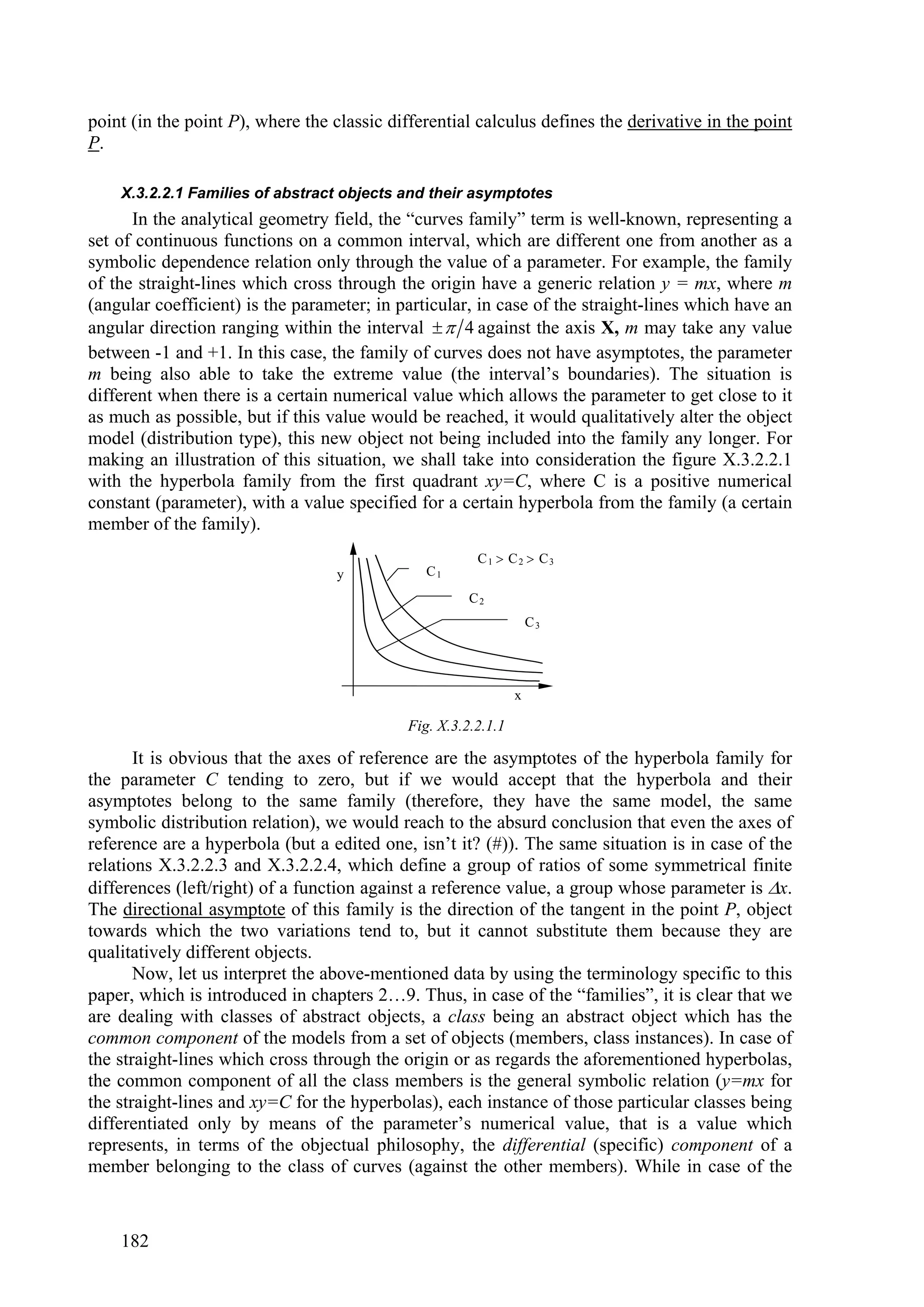 point (in the point P), where the classic differential calculus defines the derivative in the point
P.

    X.3.2.2.1 Families of abstract objects and their asymptotes
      In the analytical geometry field, the “curves family” term is well-known, representing a
set of continuous functions on a common interval, which are different one from another as a
symbolic dependence relation only through the value of a parameter. For example, the family
of the straight-lines which cross through the origin have a generic relation y = mx, where m
(angular coefficient) is the parameter; in particular, in case of the straight-lines which have an
angular direction ranging within the interval   4 against the axis X, m may take any value
between -1 and +1. In this case, the family of curves does not have asymptotes, the parameter
m being also able to take the extreme value (the interval’s boundaries). The situation is
different when there is a certain numerical value which allows the parameter to get close to it
as much as possible, but if this value would be reached, it would qualitatively alter the object
model (distribution type), this new object not being included into the family any longer. For
making an illustration of this situation, we shall take into consideration the figure X.3.2.2.1
with the hyperbola family from the first quadrant xy=C, where C is a positive numerical
constant (parameter), with a value specified for a certain hyperbola from the family (a certain
member of the family).
                                                       C1  C2  C3
                                  y            C1
                                                      C2
                                                                   C3




                                                               x

                                            Fig. X.3.2.2.1.1

       It is obvious that the axes of reference are the asymptotes of the hyperbola family for
the parameter C tending to zero, but if we would accept that the hyperbola and their
asymptotes belong to the same family (therefore, they have the same model, the same
symbolic distribution relation), we would reach to the absurd conclusion that even the axes of
reference are a hyperbola (but a edited one, isn’t it? (#)). The same situation is in case of the
relations X.3.2.2.3 and X.3.2.2.4, which define a group of ratios of some symmetrical finite
differences (left/right) of a function against a reference value, a group whose parameter is x.
The directional asymptote of this family is the direction of the tangent in the point P, object
towards which the two variations tend to, but it cannot substitute them because they are
qualitatively different objects.
       Now, let us interpret the above-mentioned data by using the terminology specific to this
paper, which is introduced in chapters 2…9. Thus, in case of the “families”, it is clear that we
are dealing with classes of abstract objects, a class being an abstract object which has the
common component of the models from a set of objects (members, class instances). In case of
the straight-lines which cross through the origin or as regards the aforementioned hyperbolas,
the common component of all the class members is the general symbolic relation (y=mx for
the straight-lines and xy=C for the hyperbolas), each instance of those particular classes being
differentiated only by means of the parameter’s numerical value, that is a value which
represents, in terms of the objectual philosophy, the differential (specific) component of a
member belonging to the class of curves (against the other members). While in case of the



    182
 