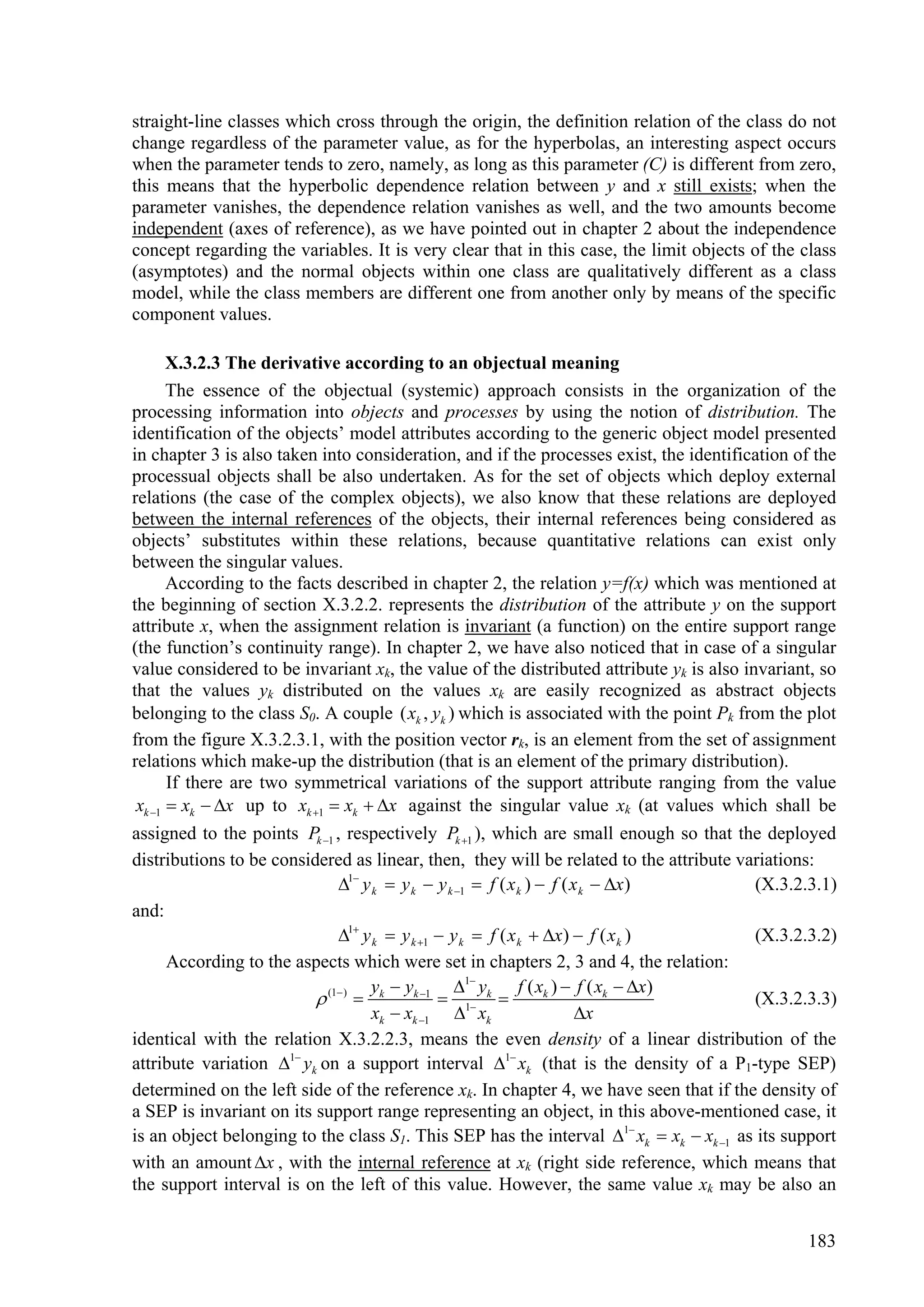 straight-line classes which cross through the origin, the definition relation of the class do not
change regardless of the parameter value, as for the hyperbolas, an interesting aspect occurs
when the parameter tends to zero, namely, as long as this parameter (C) is different from zero,
this means that the hyperbolic dependence relation between y and x still exists; when the
parameter vanishes, the dependence relation vanishes as well, and the two amounts become
independent (axes of reference), as we have pointed out in chapter 2 about the independence
concept regarding the variables. It is very clear that in this case, the limit objects of the class
(asymptotes) and the normal objects within one class are qualitatively different as a class
model, while the class members are different one from another only by means of the specific
component values.

       X.3.2.3 The derivative according to an objectual meaning
       The essence of the objectual (systemic) approach consists in the organization of the
processing information into objects and processes by using the notion of distribution. The
identification of the objects’ model attributes according to the generic object model presented
in chapter 3 is also taken into consideration, and if the processes exist, the identification of the
processual objects shall be also undertaken. As for the set of objects which deploy external
relations (the case of the complex objects), we also know that these relations are deployed
between the internal references of the objects, their internal references being considered as
objects’ substitutes within these relations, because quantitative relations can exist only
between the singular values.
       According to the facts described in chapter 2, the relation y=f(x) which was mentioned at
the beginning of section X.3.2.2. represents the distribution of the attribute y on the support
attribute x, when the assignment relation is invariant (a function) on the entire support range
(the function’s continuity range). In chapter 2, we have also noticed that in case of a singular
value considered to be invariant xk, the value of the distributed attribute yk is also invariant, so
that the values yk distributed on the values xk are easily recognized as abstract objects
belonging to the class S0. A couple ( xk , yk ) which is associated with the point Pk from the plot
from the figure X.3.2.3.1, with the position vector rk, is an element from the set of assignment
relations which make-up the distribution (that is an element of the primary distribution).
       If there are two symmetrical variations of the support attribute ranging from the value
 xk 1  xk  x up to xk 1  xk  x against the singular value xk (at values which shall be
assigned to the points Pk 1 , respectively Pk 1 ), which are small enough so that the deployed
distributions to be considered as linear, then, they will be related to the attribute variations:
                               1 y k  y k  y k 1  f ( x k )  f ( x k  x)        (X.3.2.3.1)
and:
                               1 y k  y k 1  y k  f ( x k  x)  f ( x k )        (X.3.2.3.2)
       According to the aspects which were set in chapters 2, 3 and 4, the relation:
                                    y y           1 y      f ( xk )  f ( xk  x)
                            (1 )  k k 1  1 k                                      (X.3.2.3.3)
                                     xk  xk 1  xk                     x
identical with the relation X.3.2.2.3, means the even density of a linear distribution of the
attribute variation 1 yk on a support interval 1 xk (that is the density of a P1-type SEP)
determined on the left side of the reference xk. In chapter 4, we have seen that if the density of
a SEP is invariant on its support range representing an object, in this above-mentioned case, it
is an object belonging to the class S1. This SEP has the interval 1 xk  xk  xk 1 as its support
with an amount x , with the internal reference at xk (right side reference, which means that
the support interval is on the left of this value. However, the same value xk may be also an


                                                                                               183
 