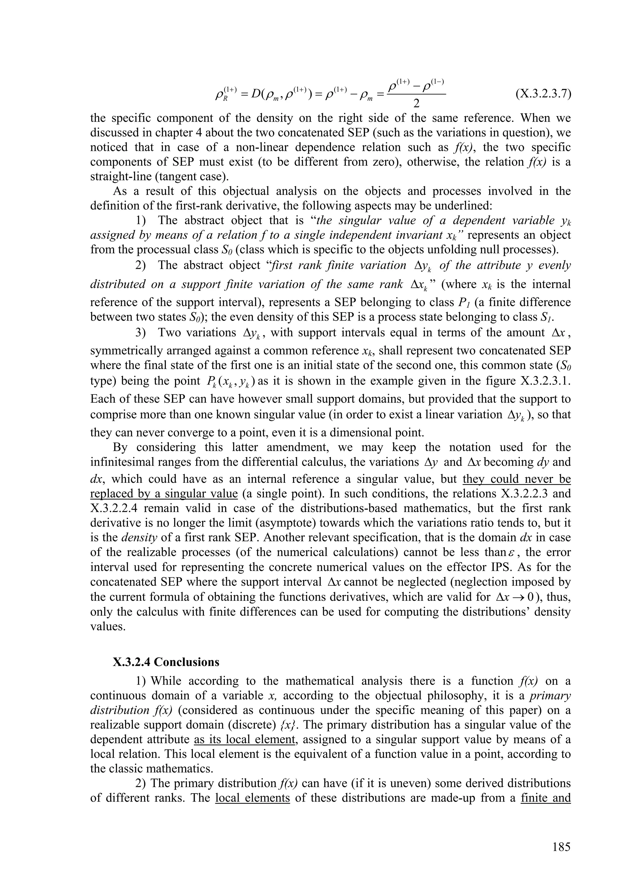  (1 )   (1 )
                          R  )  D(  m ,  (1 ) )   (1 )   m 
                           (1
                                                                                       (X.3.2.3.7)
                                                                     2
the specific component of the density on the right side of the same reference. When we
discussed in chapter 4 about the two concatenated SEP (such as the variations in question), we
noticed that in case of a non-linear dependence relation such as f(x), the two specific
components of SEP must exist (to be different from zero), otherwise, the relation f(x) is a
straight-line (tangent case).
     As a result of this objectual analysis on the objects and processes involved in the
definition of the first-rank derivative, the following aspects may be underlined:
          1) The abstract object that is “the singular value of a dependent variable yk
assigned by means of a relation f to a single independent invariant xk” represents an object
from the processual class S0 (class which is specific to the objects unfolding null processes).
          2) The abstract object “first rank finite variation yk of the attribute y evenly
distributed on a support finite variation of the same rank xk ” (where xk is the internal
reference of the support interval), represents a SEP belonging to class P1 (a finite difference
between two states S0); the even density of this SEP is a process state belonging to class S1.
          3) Two variations yk , with support intervals equal in terms of the amount x ,
symmetrically arranged against a common reference xk, shall represent two concatenated SEP
where the final state of the first one is an initial state of the second one, this common state (S0
type) being the point Pk ( xk , yk ) as it is shown in the example given in the figure X.3.2.3.1.
Each of these SEP can have however small support domains, but provided that the support to
comprise more than one known singular value (in order to exist a linear variation yk ), so that
they can never converge to a point, even it is a dimensional point.
     By considering this latter amendment, we may keep the notation used for the
infinitesimal ranges from the differential calculus, the variations y and x becoming dy and
dx, which could have as an internal reference a singular value, but they could never be
replaced by a singular value (a single point). In such conditions, the relations X.3.2.2.3 and
X.3.2.2.4 remain valid in case of the distributions-based mathematics, but the first rank
derivative is no longer the limit (asymptote) towards which the variations ratio tends to, but it
is the density of a first rank SEP. Another relevant specification, that is the domain dx in case
of the realizable processes (of the numerical calculations) cannot be less than  , the error
interval used for representing the concrete numerical values on the effector IPS. As for the
concatenated SEP where the support interval x cannot be neglected (neglection imposed by
the current formula of obtaining the functions derivatives, which are valid for x  0 ), thus,
only the calculus with finite differences can be used for computing the distributions’ density
values.

     X.3.2.4 Conclusions
          1) While according to the mathematical analysis there is a function f(x) on a
continuous domain of a variable x, according to the objectual philosophy, it is a primary
distribution f(x) (considered as continuous under the specific meaning of this paper) on a
realizable support domain (discrete) {x}. The primary distribution has a singular value of the
dependent attribute as its local element, assigned to a singular support value by means of a
local relation. This local element is the equivalent of a function value in a point, according to
the classic mathematics.
          2) The primary distribution f(x) can have (if it is uneven) some derived distributions
of different ranks. The local elements of these distributions are made-up from a finite and


                                                                                              185
 