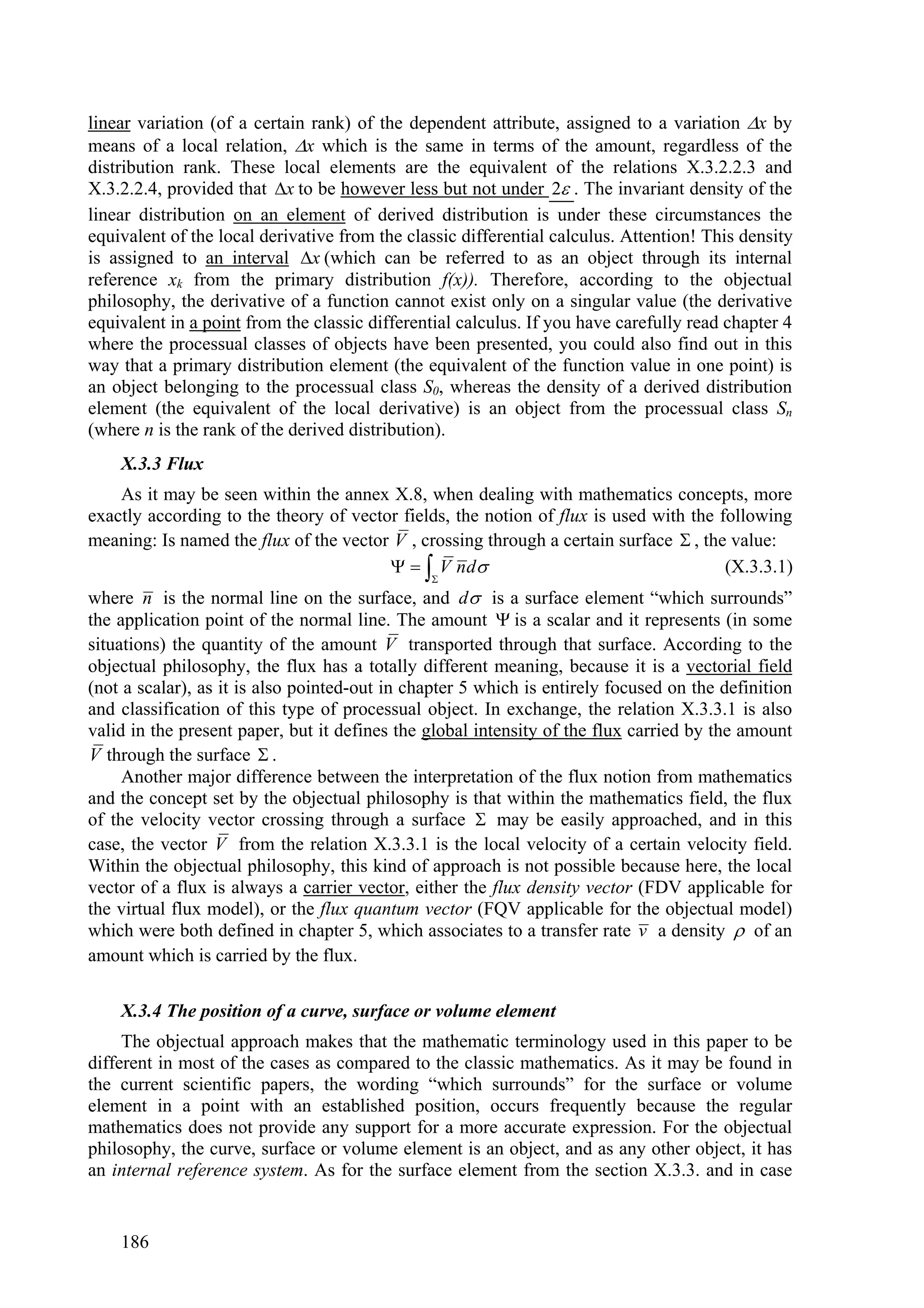 linear variation (of a certain rank) of the dependent attribute, assigned to a variation x by
means of a local relation, x which is the same in terms of the amount, regardless of the
distribution rank. These local elements are the equivalent of the relations X.3.2.2.3 and
X.3.2.2.4, provided that x to be however less but not under 2 . The invariant density of the
linear distribution on an element of derived distribution is under these circumstances the
equivalent of the local derivative from the classic differential calculus. Attention! This density
is assigned to an interval x (which can be referred to as an object through its internal
reference xk from the primary distribution f(x)). Therefore, according to the objectual
philosophy, the derivative of a function cannot exist only on a singular value (the derivative
equivalent in a point from the classic differential calculus. If you have carefully read chapter 4
where the processual classes of objects have been presented, you could also find out in this
way that a primary distribution element (the equivalent of the function value in one point) is
an object belonging to the processual class S0, whereas the density of a derived distribution
element (the equivalent of the local derivative) is an object from the processual class Sn
(where n is the rank of the derived distribution).
    X.3.3 Flux
    As it may be seen within the annex X.8, when dealing with mathematics concepts, more
exactly according to the theory of vector fields, the notion of flux is used with the following
meaning: Is named the flux of the vector V , crossing through a certain surface  , the value:
                                           V nd                                    (X.3.3.1)
                                               
where n is the normal line on the surface, and d is a surface element “which surrounds”
the application point of the normal line. The amount  is a scalar and it represents (in some
situations) the quantity of the amount V transported through that surface. According to the
objectual philosophy, the flux has a totally different meaning, because it is a vectorial field
(not a scalar), as it is also pointed-out in chapter 5 which is entirely focused on the definition
and classification of this type of processual object. In exchange, the relation X.3.3.1 is also
valid in the present paper, but it defines the global intensity of the flux carried by the amount
V through the surface  .
     Another major difference between the interpretation of the flux notion from mathematics
and the concept set by the objectual philosophy is that within the mathematics field, the flux
of the velocity vector crossing through a surface  may be easily approached, and in this
case, the vector V from the relation X.3.3.1 is the local velocity of a certain velocity field.
Within the objectual philosophy, this kind of approach is not possible because here, the local
vector of a flux is always a carrier vector, either the flux density vector (FDV applicable for
the virtual flux model), or the flux quantum vector (FQV applicable for the objectual model)
which were both defined in chapter 5, which associates to a transfer rate v a density  of an
amount which is carried by the flux.

    X.3.4 The position of a curve, surface or volume element
     The objectual approach makes that the mathematic terminology used in this paper to be
different in most of the cases as compared to the classic mathematics. As it may be found in
the current scientific papers, the wording “which surrounds” for the surface or volume
element in a point with an established position, occurs frequently because the regular
mathematics does not provide any support for a more accurate expression. For the objectual
philosophy, the curve, surface or volume element is an object, and as any other object, it has
an internal reference system. As for the surface element from the section X.3.3. and in case


    186
 