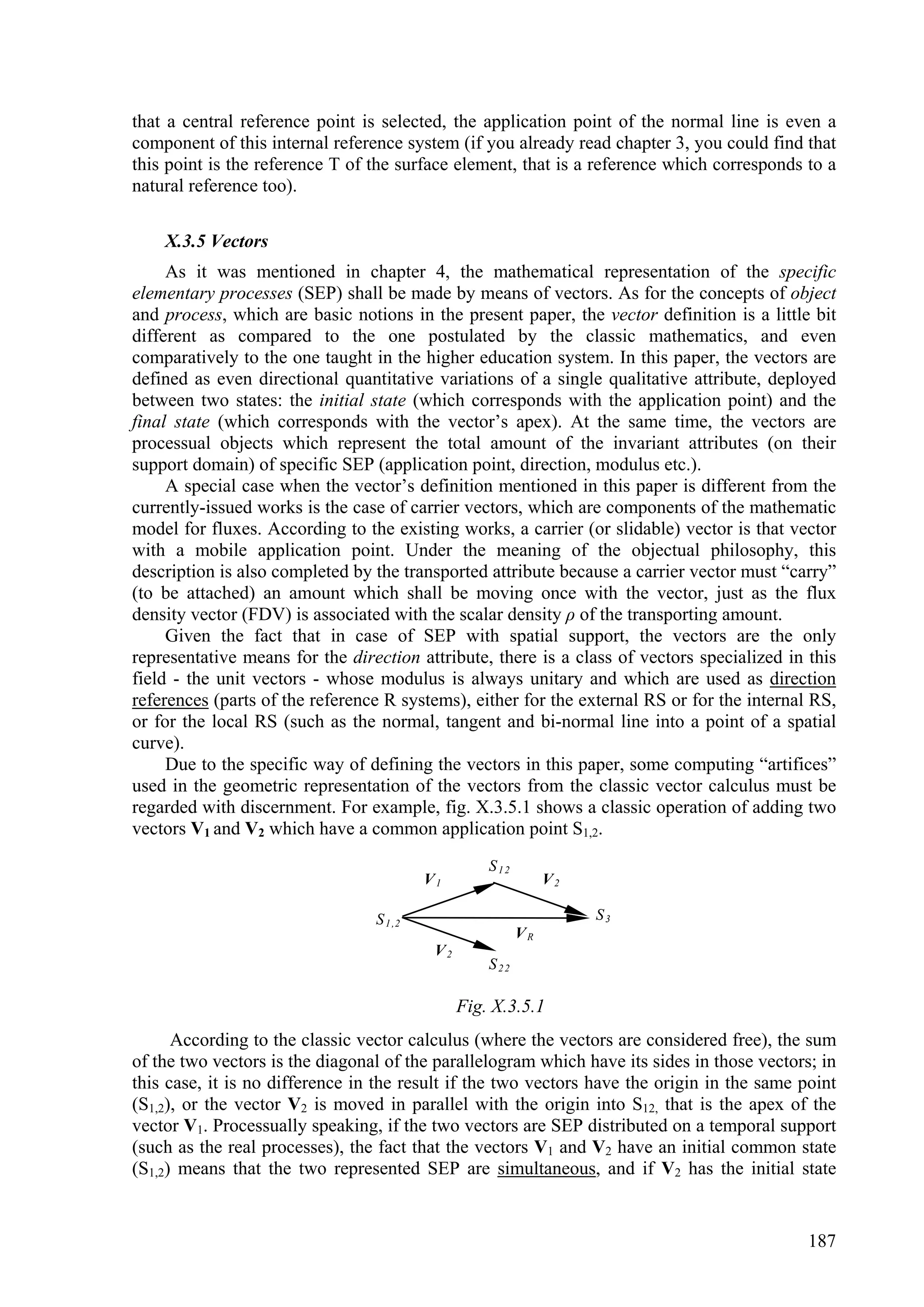 that a central reference point is selected, the application point of the normal line is even a
component of this internal reference system (if you already read chapter 3, you could find that
this point is the reference T of the surface element, that is a reference which corresponds to a
natural reference too).

    X.3.5 Vectors
     As it was mentioned in chapter 4, the mathematical representation of the specific
elementary processes (SEP) shall be made by means of vectors. As for the concepts of object
and process, which are basic notions in the present paper, the vector definition is a little bit
different as compared to the one postulated by the classic mathematics, and even
comparatively to the one taught in the higher education system. In this paper, the vectors are
defined as even directional quantitative variations of a single qualitative attribute, deployed
between two states: the initial state (which corresponds with the application point) and the
final state (which corresponds with the vector’s apex). At the same time, the vectors are
processual objects which represent the total amount of the invariant attributes (on their
support domain) of specific SEP (application point, direction, modulus etc.).
     A special case when the vector’s definition mentioned in this paper is different from the
currently-issued works is the case of carrier vectors, which are components of the mathematic
model for fluxes. According to the existing works, a carrier (or slidable) vector is that vector
with a mobile application point. Under the meaning of the objectual philosophy, this
description is also completed by the transported attribute because a carrier vector must “carry”
(to be attached) an amount which shall be moving once with the vector, just as the flux
density vector (FDV) is associated with the scalar density ρ of the transporting amount.
     Given the fact that in case of SEP with spatial support, the vectors are the only
representative means for the direction attribute, there is a class of vectors specialized in this
field - the unit vectors - whose modulus is always unitary and which are used as direction
references (parts of the reference R systems), either for the external RS or for the internal RS,
or for the local RS (such as the normal, tangent and bi-normal line into a point of a spatial
curve).
     Due to the specific way of defining the vectors in this paper, some computing “artifices”
used in the geometric representation of the vectors from the classic vector calculus must be
regarded with discernment. For example, fig. X.3.5.1 shows a classic operation of adding two
vectors V1 and V2 which have a common application point S1,2.
                                                    S12
                                          V1                   V2

                                 S 1 ,2                             S3
                                                          VR
                                           V2
                                                    S22

                                                Fig. X.3.5.1
      According to the classic vector calculus (where the vectors are considered free), the sum
of the two vectors is the diagonal of the parallelogram which have its sides in those vectors; in
this case, it is no difference in the result if the two vectors have the origin in the same point
(S1,2), or the vector V2 is moved in parallel with the origin into S12, that is the apex of the
vector V1. Processually speaking, if the two vectors are SEP distributed on a temporal support
(such as the real processes), the fact that the vectors V1 and V2 have an initial common state
(S1,2) means that the two represented SEP are simultaneous, and if V2 has the initial state


                                                                                             187
 