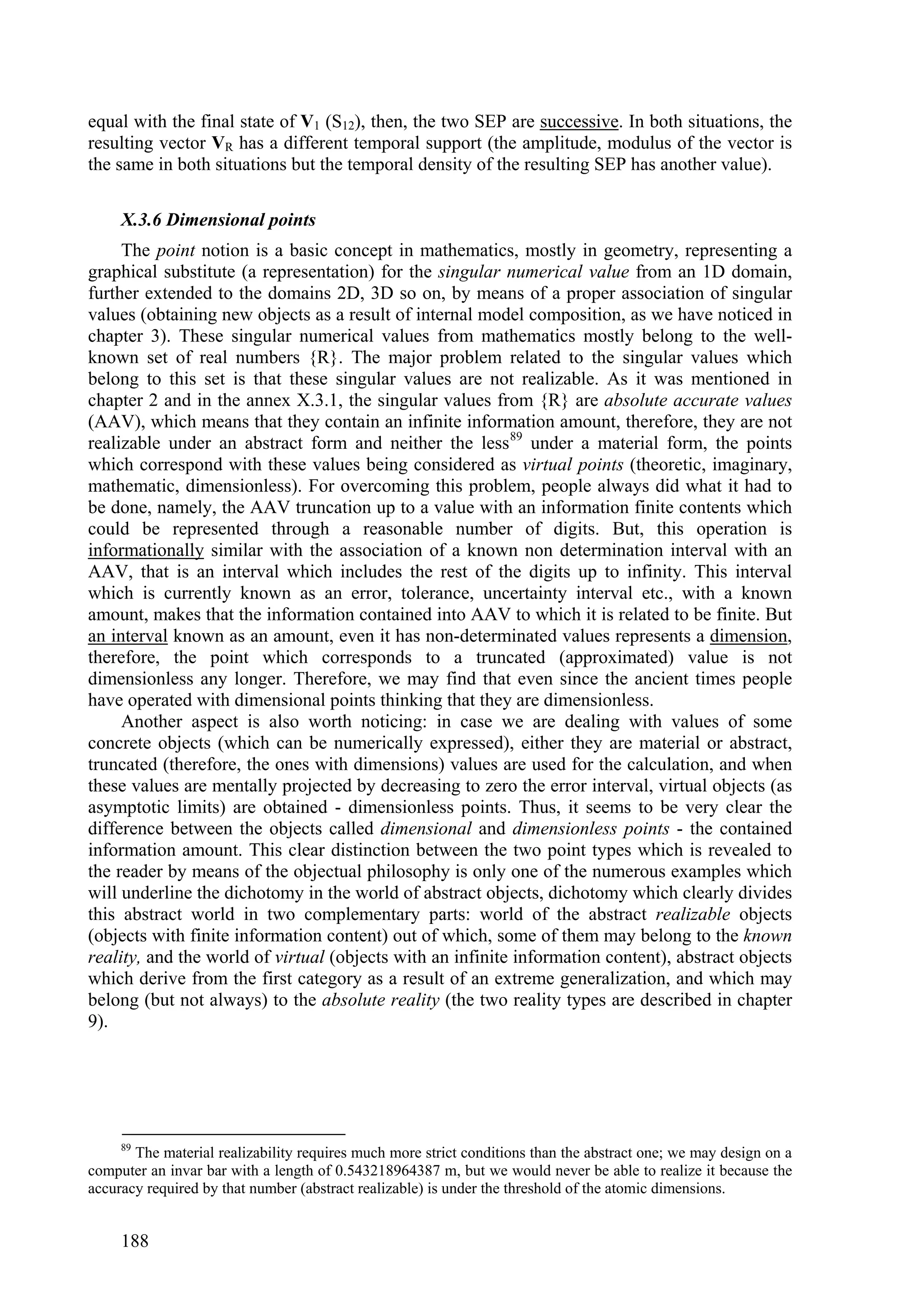 equal with the final state of V1 (S12), then, the two SEP are successive. In both situations, the
resulting vector VR has a different temporal support (the amplitude, modulus of the vector is
the same in both situations but the temporal density of the resulting SEP has another value).

     X.3.6 Dimensional points
     The point notion is a basic concept in mathematics, mostly in geometry, representing a
graphical substitute (a representation) for the singular numerical value from an 1D domain,
further extended to the domains 2D, 3D so on, by means of a proper association of singular
values (obtaining new objects as a result of internal model composition, as we have noticed in
chapter 3). These singular numerical values from mathematics mostly belong to the well-
known set of real numbers {R}. The major problem related to the singular values which
belong to this set is that these singular values are not realizable. As it was mentioned in
chapter 2 and in the annex X.3.1, the singular values from {R} are absolute accurate values
(AAV), which means that they contain an infinite information amount, therefore, they are not
realizable under an abstract form and neither the less 89 under a material form, the points
which correspond with these values being considered as virtual points (theoretic, imaginary,
mathematic, dimensionless). For overcoming this problem, people always did what it had to
be done, namely, the AAV truncation up to a value with an information finite contents which
could be represented through a reasonable number of digits. But, this operation is
informationally similar with the association of a known non determination interval with an
AAV, that is an interval which includes the rest of the digits up to infinity. This interval
which is currently known as an error, tolerance, uncertainty interval etc., with a known
amount, makes that the information contained into AAV to which it is related to be finite. But
an interval known as an amount, even it has non-determinated values represents a dimension,
therefore, the point which corresponds to a truncated (approximated) value is not
dimensionless any longer. Therefore, we may find that even since the ancient times people
have operated with dimensional points thinking that they are dimensionless.
     Another aspect is also worth noticing: in case we are dealing with values of some
concrete objects (which can be numerically expressed), either they are material or abstract,
truncated (therefore, the ones with dimensions) values are used for the calculation, and when
these values are mentally projected by decreasing to zero the error interval, virtual objects (as
asymptotic limits) are obtained - dimensionless points. Thus, it seems to be very clear the
difference between the objects called dimensional and dimensionless points - the contained
information amount. This clear distinction between the two point types which is revealed to
the reader by means of the objectual philosophy is only one of the numerous examples which
will underline the dichotomy in the world of abstract objects, dichotomy which clearly divides
this abstract world in two complementary parts: world of the abstract realizable objects
(objects with finite information content) out of which, some of them may belong to the known
reality, and the world of virtual (objects with an infinite information content), abstract objects
which derive from the first category as a result of an extreme generalization, and which may
belong (but not always) to the absolute reality (the two reality types are described in chapter
9).




     89
       The material realizability requires much more strict conditions than the abstract one; we may design on a
computer an invar bar with a length of 0.543218964387 m, but we would never be able to realize it because the
accuracy required by that number (abstract realizable) is under the threshold of the atomic dimensions.


     188
 