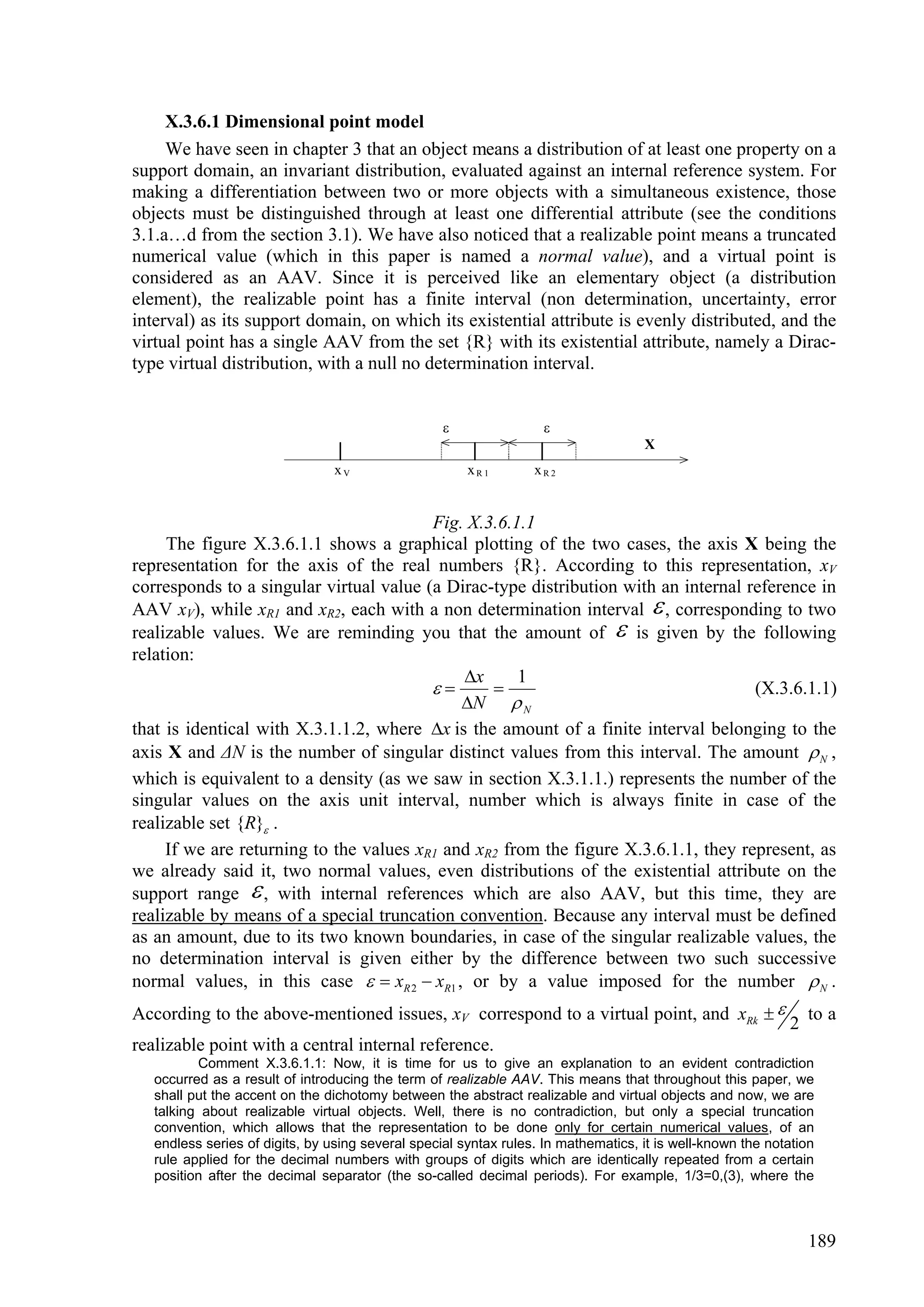 X.3.6.1 Dimensional point model
     We have seen in chapter 3 that an object means a distribution of at least one property on a
support domain, an invariant distribution, evaluated against an internal reference system. For
making a differentiation between two or more objects with a simultaneous existence, those
objects must be distinguished through at least one differential attribute (see the conditions
3.1.a…d from the section 3.1). We have also noticed that a realizable point means a truncated
numerical value (which in this paper is named a normal value), and a virtual point is
considered as an AAV. Since it is perceived like an elementary object (a distribution
element), the realizable point has a finite interval (non determination, uncertainty, error
interval) as its support domain, on which its existential attribute is evenly distributed, and the
virtual point has a single AAV from the set {R} with its existential attribute, namely a Dirac-
type virtual distribution, with a null no determination interval.


                                                                  
                                                                                    X
                                 xV                    xR1        xR2


                                         Fig. X.3.6.1.1
     The figure X.3.6.1.1 shows a graphical plotting of the two cases, the axis X being the
representation for the axis of the real numbers {R}. According to this representation, xV
corresponds to a singular virtual value (a Dirac-type distribution with an internal reference in
AAV xV), while xR1 and xR2, each with a non determination interval  , corresponding to two
realizable values. We are reminding you that the amount of  is given by the following
relation:
                                             x      1
                                                                                  (X.3.6.1.1)
                                             N  N
that is identical with X.3.1.1.2, where x is the amount of a finite interval belonging to the
axis X and ΔN is the number of singular distinct values from this interval. The amount  N ,
which is equivalent to a density (as we saw in section X.3.1.1.) represents the number of the
singular values on the axis unit interval, number which is always finite in case of the
realizable set {R} .
     If we are returning to the values xR1 and xR2 from the figure X.3.6.1.1, they represent, as
we already said it, two normal values, even distributions of the existential attribute on the
support range  , with internal references which are also AAV, but this time, they are
realizable by means of a special truncation convention. Because any interval must be defined
as an amount, due to its two known boundaries, in case of the singular realizable values, the
no determination interval is given either by the difference between two such successive
normal values, in this case   xR 2  xR1 , or by a value imposed for the number  N .
According to the above-mentioned issues, xV correspond to a virtual point, and xRk                            to a
                                                                                                            2
realizable point with a central internal reference.
          Comment X.3.6.1.1: Now, it is time for us to give an explanation to an evident contradiction
   occurred as a result of introducing the term of realizable AAV. This means that throughout this paper, we
   shall put the accent on the dichotomy between the abstract realizable and virtual objects and now, we are
   talking about realizable virtual objects. Well, there is no contradiction, but only a special truncation
   convention, which allows that the representation to be done only for certain numerical values, of an
   endless series of digits, by using several special syntax rules. In mathematics, it is well-known the notation
   rule applied for the decimal numbers with groups of digits which are identically repeated from a certain
   position after the decimal separator (the so-called decimal periods). For example, 1/3=0,(3), where the



                                                                                                                189
 