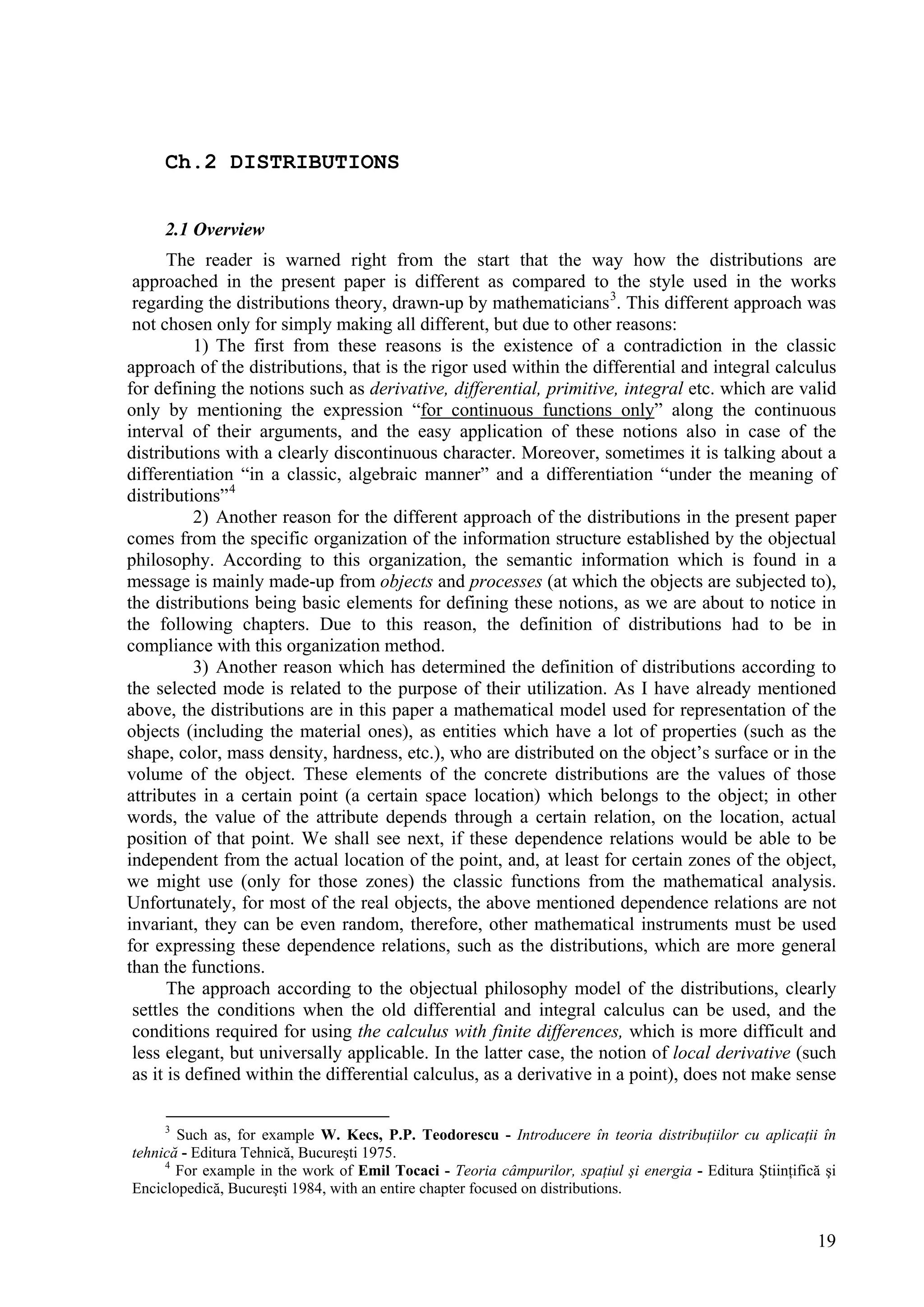 Ch.2 DISTRIBUTIONS


     2.1 Overview
       The reader is warned right from the start that the way how the distributions are
 approached in the present paper is different as compared to the style used in the works
 regarding the distributions theory, drawn-up by mathematicians 3. This different approach was
 not chosen only for simply making all different, but due to other reasons:
           1) The first from these reasons is the existence of a contradiction in the classic
approach of the distributions, that is the rigor used within the differential and integral calculus
for defining the notions such as derivative, differential, primitive, integral etc. which are valid
only by mentioning the expression “for continuous functions only” along the continuous
interval of their arguments, and the easy application of these notions also in case of the
distributions with a clearly discontinuous character. Moreover, sometimes it is talking about a
differentiation “in a classic, algebraic manner” and a differentiation “under the meaning of
distributions” 4
           2) Another reason for the different approach of the distributions in the present paper
comes from the specific organization of the information structure established by the objectual
philosophy. According to this organization, the semantic information which is found in a
message is mainly made-up from objects and processes (at which the objects are subjected to),
the distributions being basic elements for defining these notions, as we are about to notice in
the following chapters. Due to this reason, the definition of distributions had to be in
compliance with this organization method.
           3) Another reason which has determined the definition of distributions according to
the selected mode is related to the purpose of their utilization. As I have already mentioned
above, the distributions are in this paper a mathematical model used for representation of the
objects (including the material ones), as entities which have a lot of properties (such as the
shape, color, mass density, hardness, etc.), who are distributed on the object’s surface or in the
volume of the object. These elements of the concrete distributions are the values of those
attributes in a certain point (a certain space location) which belongs to the object; in other
words, the value of the attribute depends through a certain relation, on the location, actual
position of that point. We shall see next, if these dependence relations would be able to be
independent from the actual location of the point, and, at least for certain zones of the object,
we might use (only for those zones) the classic functions from the mathematical analysis.
Unfortunately, for most of the real objects, the above mentioned dependence relations are not
invariant, they can be even random, therefore, other mathematical instruments must be used
for expressing these dependence relations, such as the distributions, which are more general
than the functions.
       The approach according to the objectual philosophy model of the distributions, clearly
 settles the conditions when the old differential and integral calculus can be used, and the
 conditions required for using the calculus with finite differences, which is more difficult and
 less elegant, but universally applicable. In the latter case, the notion of local derivative (such
 as it is defined within the differential calculus, as a derivative in a point), does not make sense

     3
       Such as, for example W. Kecs, P.P. Teodorescu - Introducere în teoria distribuţiilor cu aplicaţii în
tehnică - Editura Tehnică, Bucureşti 1975.
     4
       For example in the work of Emil Tocaci - Teoria câmpurilor, spaţiul şi energia - Editura Ştiinţifică şi
Enciclopedică, Bucureşti 1984, with an entire chapter focused on distributions.


                                                                                                           19
 