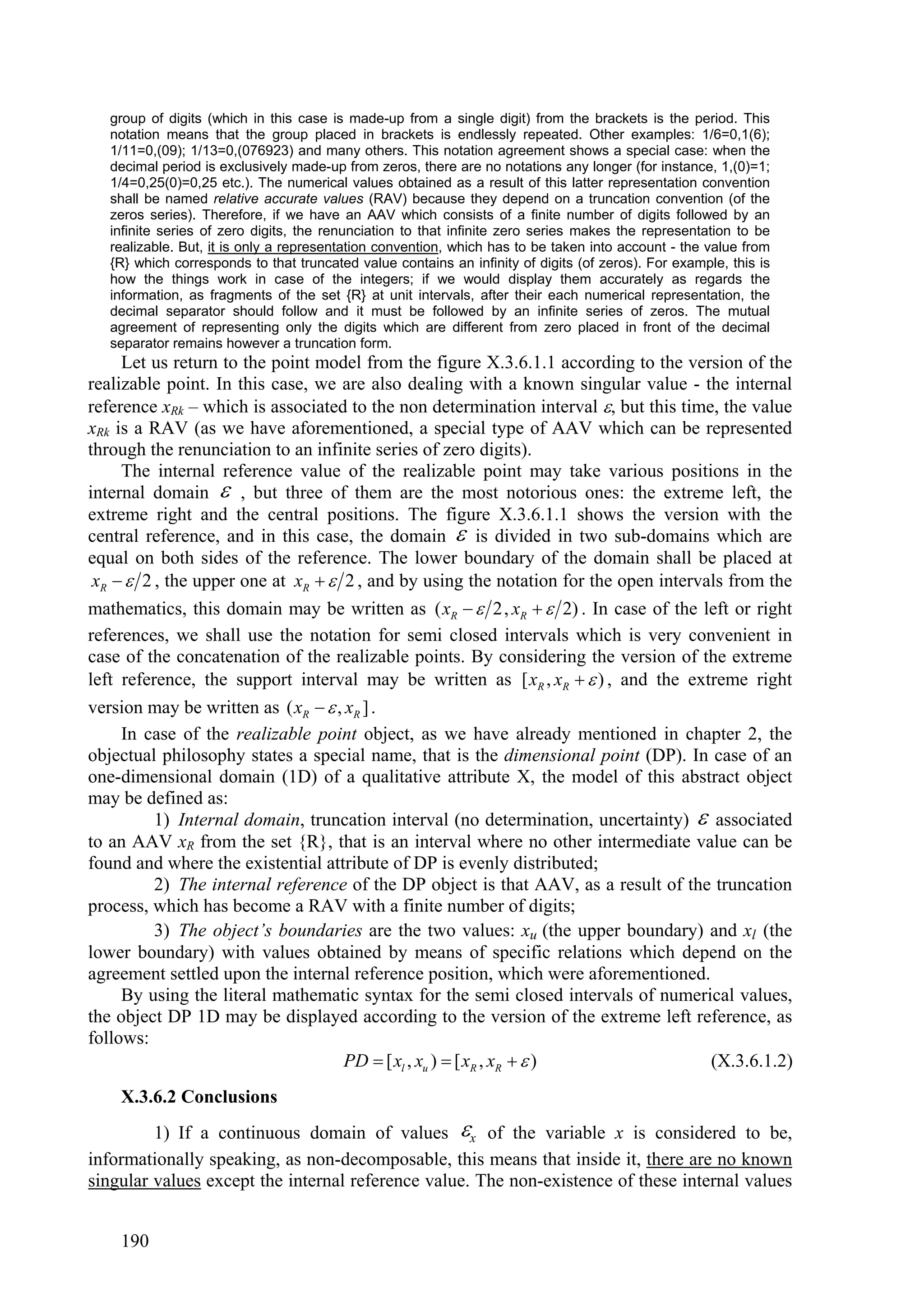 group of digits (which in this case is made-up from a single digit) from the brackets is the period. This
   notation means that the group placed in brackets is endlessly repeated. Other examples: 1/6=0,1(6);
   1/11=0,(09); 1/13=0,(076923) and many others. This notation agreement shows a special case: when the
   decimal period is exclusively made-up from zeros, there are no notations any longer (for instance, 1,(0)=1;
   1/4=0,25(0)=0,25 etc.). The numerical values obtained as a result of this latter representation convention
   shall be named relative accurate values (RAV) because they depend on a truncation convention (of the
   zeros series). Therefore, if we have an AAV which consists of a finite number of digits followed by an
   infinite series of zero digits, the renunciation to that infinite zero series makes the representation to be
   realizable. But, it is only a representation convention, which has to be taken into account - the value from
   {R} which corresponds to that truncated value contains an infinity of digits (of zeros). For example, this is
   how the things work in case of the integers; if we would display them accurately as regards the
   information, as fragments of the set {R} at unit intervals, after their each numerical representation, the
   decimal separator should follow and it must be followed by an infinite series of zeros. The mutual
   agreement of representing only the digits which are different from zero placed in front of the decimal
   separator remains however a truncation form.
     Let us return to the point model from the figure X.3.6.1.1 according to the version of the
realizable point. In this case, we are also dealing with a known singular value - the internal
reference xRk – which is associated to the non determination interval , but this time, the value
xRk is a RAV (as we have aforementioned, a special type of AAV which can be represented
through the renunciation to an infinite series of zero digits).
     The internal reference value of the realizable point may take various positions in the
internal domain  , but three of them are the most notorious ones: the extreme left, the
extreme right and the central positions. The figure X.3.6.1.1 shows the version with the
central reference, and in this case, the domain  is divided in two sub-domains which are
equal on both sides of the reference. The lower boundary of the domain shall be placed at
 xR   2 , the upper one at xR   2 , and by using the notation for the open intervals from the
mathematics, this domain may be written as ( xR   2, xR   2) . In case of the left or right
references, we shall use the notation for semi closed intervals which is very convenient in
case of the concatenation of the realizable points. By considering the version of the extreme
left reference, the support interval may be written as [ xR , xR   ) , and the extreme right
version may be written as ( xR   , xR ] .
     In case of the realizable point object, as we have already mentioned in chapter 2, the
objectual philosophy states a special name, that is the dimensional point (DP). In case of an
one-dimensional domain (1D) of a qualitative attribute X, the model of this abstract object
may be defined as:
          1) Internal domain, truncation interval (no determination, uncertainty)  associated
to an AAV xR from the set {R}, that is an interval where no other intermediate value can be
found and where the existential attribute of DP is evenly distributed;
          2) The internal reference of the DP object is that AAV, as a result of the truncation
process, which has become a RAV with a finite number of digits;
          3) The object’s boundaries are the two values: xu (the upper boundary) and xl (the
lower boundary) with values obtained by means of specific relations which depend on the
agreement settled upon the internal reference position, which were aforementioned.
     By using the literal mathematic syntax for the semi closed intervals of numerical values,
the object DP 1D may be displayed according to the version of the extreme left reference, as
follows:
                                     PD  [ xl , xu )  [ xR , xR   )               (X.3.6.1.2)
    X.3.6.2 Conclusions
         1) If a continuous domain of values x of the variable x is considered to be,
informationally speaking, as non-decomposable, this means that inside it, there are no known
singular values except the internal reference value. The non-existence of these internal values


    190
 
