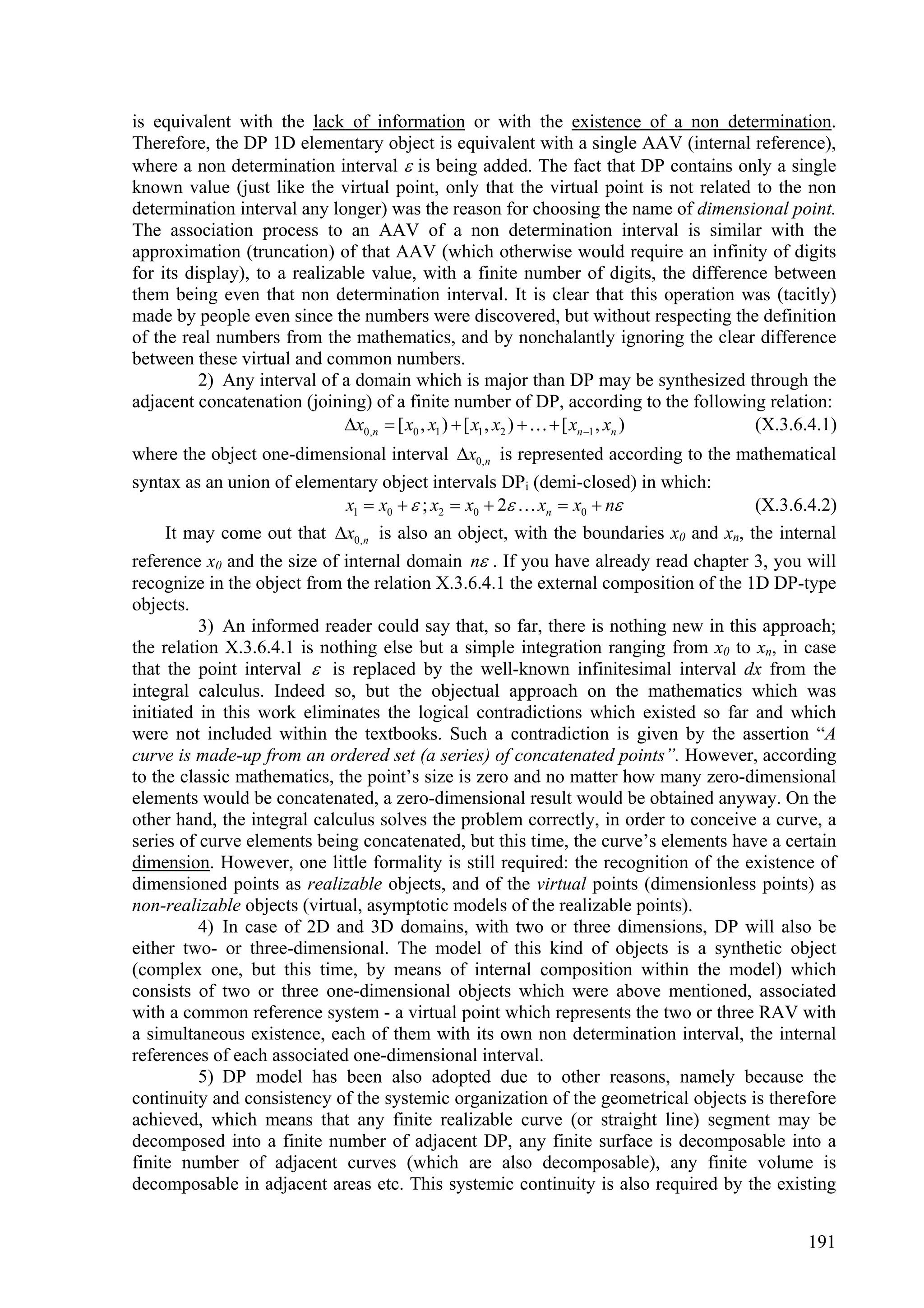 is equivalent with the lack of information or with the existence of a non determination.
Therefore, the DP 1D elementary object is equivalent with a single AAV (internal reference),
where a non determination interval  is being added. The fact that DP contains only a single
known value (just like the virtual point, only that the virtual point is not related to the non
determination interval any longer) was the reason for choosing the name of dimensional point.
The association process to an AAV of a non determination interval is similar with the
approximation (truncation) of that AAV (which otherwise would require an infinity of digits
for its display), to a realizable value, with a finite number of digits, the difference between
them being even that non determination interval. It is clear that this operation was (tacitly)
made by people even since the numbers were discovered, but without respecting the definition
of the real numbers from the mathematics, and by nonchalantly ignoring the clear difference
between these virtual and common numbers.
          2) Any interval of a domain which is major than DP may be synthesized through the
adjacent concatenation (joining) of a finite number of DP, according to the following relation:
                              x0,n  [ x0 , x1 )  [ x1 , x2 )    [ xn 1 , xn )  (X.3.6.4.1)
where the object one-dimensional interval x0,n is represented according to the mathematical
syntax as an union of elementary object intervals DPi (demi-closed) in which:
                            x1  x0   ; x2  x0  2  xn  x0  n             (X.3.6.4.2)
    It may come out that x0,n is also an object, with the boundaries x0 and xn, the internal
reference x0 and the size of internal domain n . If you have already read chapter 3, you will
recognize in the object from the relation X.3.6.4.1 the external composition of the 1D DP-type
objects.
          3) An informed reader could say that, so far, there is nothing new in this approach;
the relation X.3.6.4.1 is nothing else but a simple integration ranging from x0 to xn, in case
that the point interval  is replaced by the well-known infinitesimal interval dx from the
integral calculus. Indeed so, but the objectual approach on the mathematics which was
initiated in this work eliminates the logical contradictions which existed so far and which
were not included within the textbooks. Such a contradiction is given by the assertion “A
curve is made-up from an ordered set (a series) of concatenated points”. However, according
to the classic mathematics, the point’s size is zero and no matter how many zero-dimensional
elements would be concatenated, a zero-dimensional result would be obtained anyway. On the
other hand, the integral calculus solves the problem correctly, in order to conceive a curve, a
series of curve elements being concatenated, but this time, the curve’s elements have a certain
dimension. However, one little formality is still required: the recognition of the existence of
dimensioned points as realizable objects, and of the virtual points (dimensionless points) as
non-realizable objects (virtual, asymptotic models of the realizable points).
          4) In case of 2D and 3D domains, with two or three dimensions, DP will also be
either two- or three-dimensional. The model of this kind of objects is a synthetic object
(complex one, but this time, by means of internal composition within the model) which
consists of two or three one-dimensional objects which were above mentioned, associated
with a common reference system - a virtual point which represents the two or three RAV with
a simultaneous existence, each of them with its own non determination interval, the internal
references of each associated one-dimensional interval.
          5) DP model has been also adopted due to other reasons, namely because the
continuity and consistency of the systemic organization of the geometrical objects is therefore
achieved, which means that any finite realizable curve (or straight line) segment may be
decomposed into a finite number of adjacent DP, any finite surface is decomposable into a
finite number of adjacent curves (which are also decomposable), any finite volume is
decomposable in adjacent areas etc. This systemic continuity is also required by the existing


                                                                                             191
 