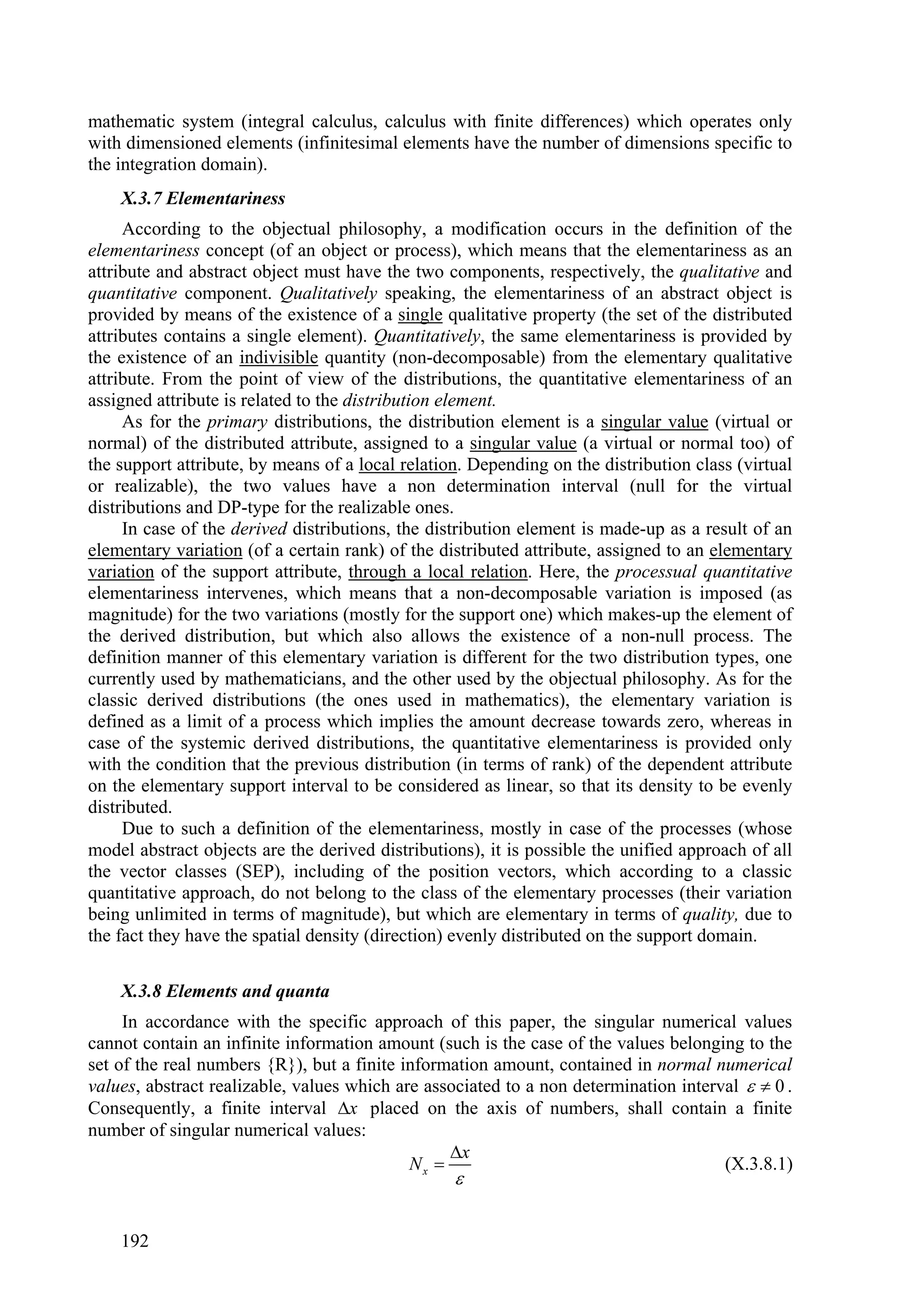 mathematic system (integral calculus, calculus with finite differences) which operates only
with dimensioned elements (infinitesimal elements have the number of dimensions specific to
the integration domain).
    X.3.7 Elementariness
     According to the objectual philosophy, a modification occurs in the definition of the
elementariness concept (of an object or process), which means that the elementariness as an
attribute and abstract object must have the two components, respectively, the qualitative and
quantitative component. Qualitatively speaking, the elementariness of an abstract object is
provided by means of the existence of a single qualitative property (the set of the distributed
attributes contains a single element). Quantitatively, the same elementariness is provided by
the existence of an indivisible quantity (non-decomposable) from the elementary qualitative
attribute. From the point of view of the distributions, the quantitative elementariness of an
assigned attribute is related to the distribution element.
     As for the primary distributions, the distribution element is a singular value (virtual or
normal) of the distributed attribute, assigned to a singular value (a virtual or normal too) of
the support attribute, by means of a local relation. Depending on the distribution class (virtual
or realizable), the two values have a non determination interval (null for the virtual
distributions and DP-type for the realizable ones.
     In case of the derived distributions, the distribution element is made-up as a result of an
elementary variation (of a certain rank) of the distributed attribute, assigned to an elementary
variation of the support attribute, through a local relation. Here, the processual quantitative
elementariness intervenes, which means that a non-decomposable variation is imposed (as
magnitude) for the two variations (mostly for the support one) which makes-up the element of
the derived distribution, but which also allows the existence of a non-null process. The
definition manner of this elementary variation is different for the two distribution types, one
currently used by mathematicians, and the other used by the objectual philosophy. As for the
classic derived distributions (the ones used in mathematics), the elementary variation is
defined as a limit of a process which implies the amount decrease towards zero, whereas in
case of the systemic derived distributions, the quantitative elementariness is provided only
with the condition that the previous distribution (in terms of rank) of the dependent attribute
on the elementary support interval to be considered as linear, so that its density to be evenly
distributed.
     Due to such a definition of the elementariness, mostly in case of the processes (whose
model abstract objects are the derived distributions), it is possible the unified approach of all
the vector classes (SEP), including of the position vectors, which according to a classic
quantitative approach, do not belong to the class of the elementary processes (their variation
being unlimited in terms of magnitude), but which are elementary in terms of quality, due to
the fact they have the spatial density (direction) evenly distributed on the support domain.

    X.3.8 Elements and quanta
     In accordance with the specific approach of this paper, the singular numerical values
cannot contain an infinite information amount (such is the case of the values belonging to the
set of the real numbers {R}), but a finite information amount, contained in normal numerical
values, abstract realizable, values which are associated to a non determination interval   0 .
Consequently, a finite interval x placed on the axis of numbers, shall contain a finite
number of singular numerical values:
                                                 x
                                            Nx                                       (X.3.8.1)
                                                  


    192
 