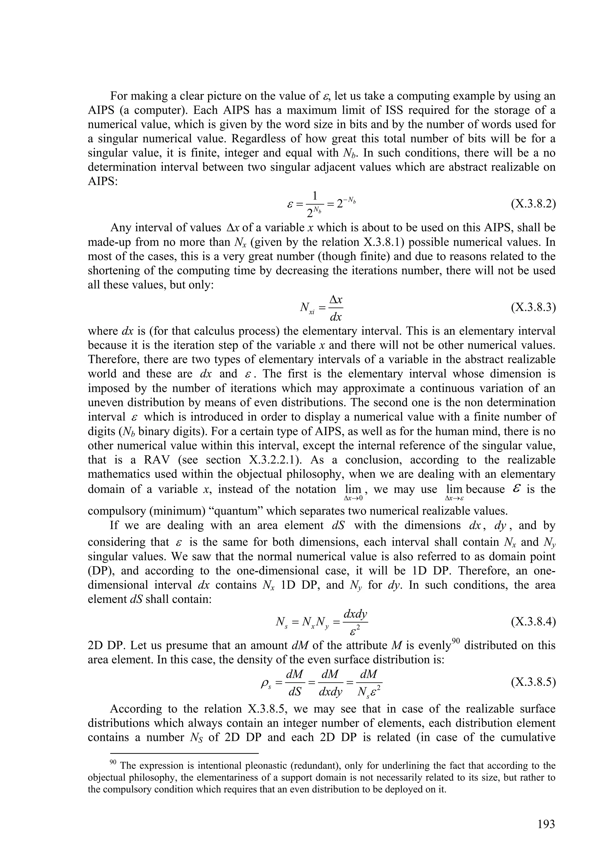 For making a clear picture on the value of , let us take a computing example by using an
AIPS (a computer). Each AIPS has a maximum limit of ISS required for the storage of a
numerical value, which is given by the word size in bits and by the number of words used for
a singular numerical value. Regardless of how great this total number of bits will be for a
singular value, it is finite, integer and equal with Nb. In such conditions, there will be a no
determination interval between two singular adjacent values which are abstract realizable on
AIPS:
                                                 1
                                             Nb  2  N b                             (X.3.8.2)
                                               2
      Any interval of values x of a variable x which is about to be used on this AIPS, shall be
made-up from no more than Nx (given by the relation X.3.8.1) possible numerical values. In
most of the cases, this is a very great number (though finite) and due to reasons related to the
shortening of the computing time by decreasing the iterations number, there will not be used
all these values, but only:
                                                     x
                                              N xi                                     (X.3.8.3)
                                                     dx
where dx is (for that calculus process) the elementary interval. This is an elementary interval
because it is the iteration step of the variable x and there will not be other numerical values.
Therefore, there are two types of elementary intervals of a variable in the abstract realizable
world and these are dx and  . The first is the elementary interval whose dimension is
imposed by the number of iterations which may approximate a continuous variation of an
uneven distribution by means of even distributions. The second one is the non determination
interval  which is introduced in order to display a numerical value with a finite number of
digits (Nb binary digits). For a certain type of AIPS, as well as for the human mind, there is no
other numerical value within this interval, except the internal reference of the singular value,
that is a RAV (see section X.3.2.2.1). As a conclusion, according to the realizable
mathematics used within the objectual philosophy, when we are dealing with an elementary
domain of a variable x, instead of the notation lim , we may use lim because  is the
                                                              x  0                   x 

compulsory (minimum) “quantum” which separates two numerical realizable values.
    If we are dealing with an area element dS with the dimensions dx , dy , and by
considering that  is the same for both dimensions, each interval shall contain Nx and Ny
singular values. We saw that the normal numerical value is also referred to as domain point
(DP), and according to the one-dimensional case, it will be 1D DP. Therefore, an one-
dimensional interval dx contains Nx 1D DP, and Ny for dy. In such conditions, the area
element dS shall contain:
                                                 dxdy
                                    Ns  Nx N y  2                               (X.3.8.4)
                                                               
2D DP. Let us presume that an amount dM of the attribute M is evenly 90 distributed on this
area element. In this case, the density of the even surface distribution is:
                                          dM     dM      dM
                                    s                                          (X.3.8.5)
                                           dS dxdy N s 2
     According to the relation X.3.8.5, we may see that in case of the realizable surface
distributions which always contain an integer number of elements, each distribution element
contains a number NS of 2D DP and each 2D DP is related (in case of the cumulative
     90
       The expression is intentional pleonastic (redundant), only for underlining the fact that according to the
objectual philosophy, the elementariness of a support domain is not necessarily related to its size, but rather to
the compulsory condition which requires that an even distribution to be deployed on it.


                                                                                                             193
 