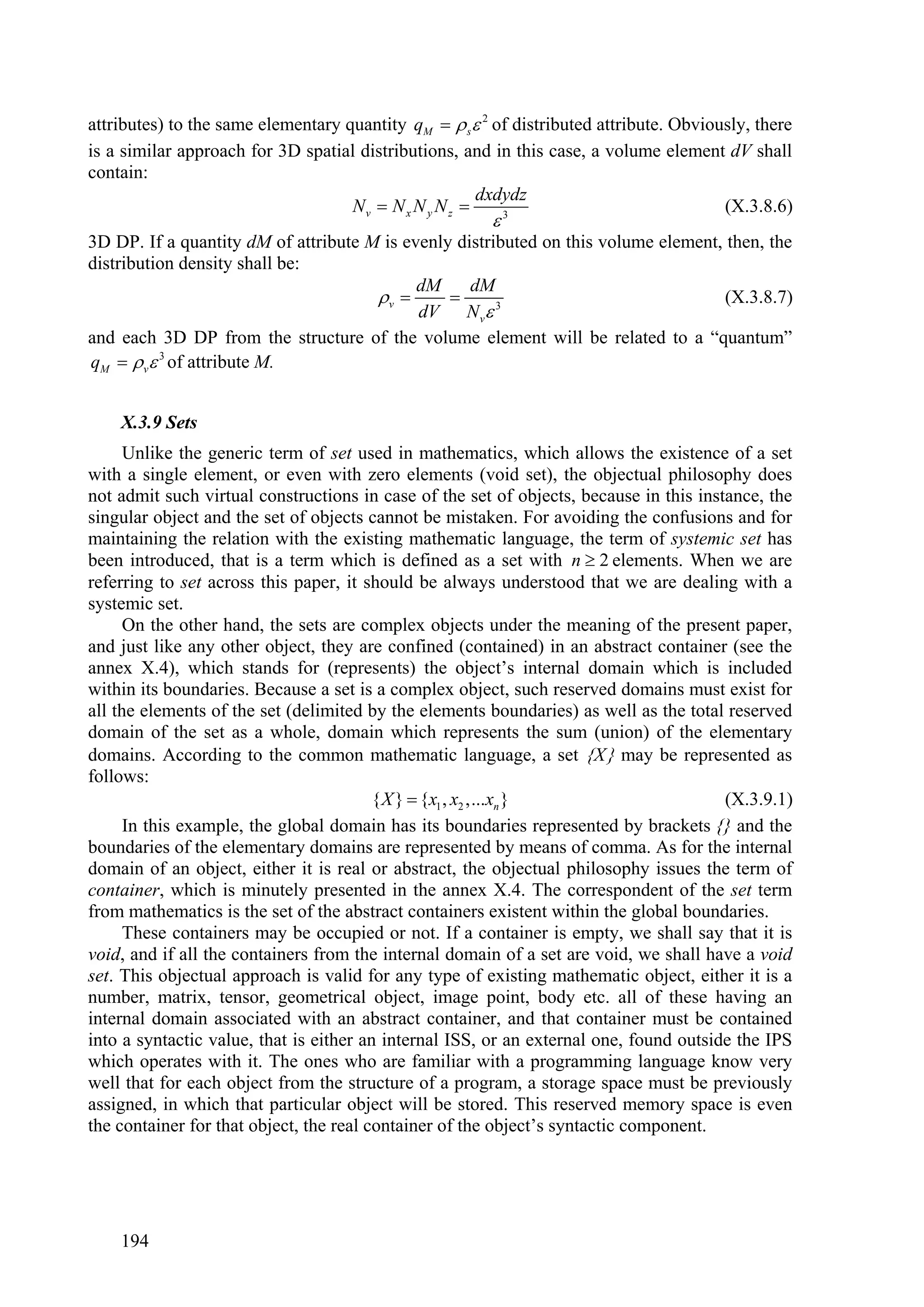 attributes) to the same elementary quantity qM   s 2 of distributed attribute. Obviously, there
is a similar approach for 3D spatial distributions, and in this case, a volume element dV shall
contain:
                                                       dxdydz
                                    Nv  N x N y N z                                   (X.3.8.6)
                                                         3

3D DP. If a quantity dM of attribute M is evenly distributed on this volume element, then, the
distribution density shall be:
                                            dM     dM
                                      v                                           (X.3.8.7)
                                            dV N v 3
and each 3D DP from the structure of the volume element will be related to a “quantum”
qM   v 3 of attribute M.


    X.3.9 Sets
      Unlike the generic term of set used in mathematics, which allows the existence of a set
with a single element, or even with zero elements (void set), the objectual philosophy does
not admit such virtual constructions in case of the set of objects, because in this instance, the
singular object and the set of objects cannot be mistaken. For avoiding the confusions and for
maintaining the relation with the existing mathematic language, the term of systemic set has
been introduced, that is a term which is defined as a set with n  2 elements. When we are
referring to set across this paper, it should be always understood that we are dealing with a
systemic set.
      On the other hand, the sets are complex objects under the meaning of the present paper,
and just like any other object, they are confined (contained) in an abstract container (see the
annex X.4), which stands for (represents) the object’s internal domain which is included
within its boundaries. Because a set is a complex object, such reserved domains must exist for
all the elements of the set (delimited by the elements boundaries) as well as the total reserved
domain of the set as a whole, domain which represents the sum (union) of the elementary
domains. According to the common mathematic language, a set X may be represented as
follows:
                                         { X }  {x1 , x2 ,...xn }                      (X.3.9.1)
      In this example, the global domain has its boundaries represented by brackets {} and the
boundaries of the elementary domains are represented by means of comma. As for the internal
domain of an object, either it is real or abstract, the objectual philosophy issues the term of
container, which is minutely presented in the annex X.4. The correspondent of the set term
from mathematics is the set of the abstract containers existent within the global boundaries.
      These containers may be occupied or not. If a container is empty, we shall say that it is
void, and if all the containers from the internal domain of a set are void, we shall have a void
set. This objectual approach is valid for any type of existing mathematic object, either it is a
number, matrix, tensor, geometrical object, image point, body etc. all of these having an
internal domain associated with an abstract container, and that container must be contained
into a syntactic value, that is either an internal ISS, or an external one, found outside the IPS
which operates with it. The ones who are familiar with a programming language know very
well that for each object from the structure of a program, a storage space must be previously
assigned, in which that particular object will be stored. This reserved memory space is even
the container for that object, the real container of the object’s syntactic component.




    194
 