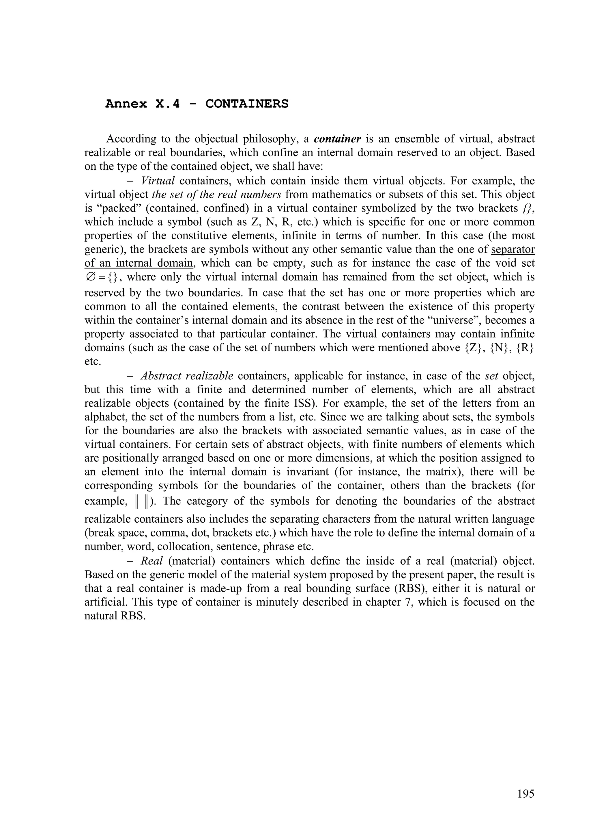 Annex X.4 - CONTAINERS

     According to the objectual philosophy, a container is an ensemble of virtual, abstract
realizable or real boundaries, which confine an internal domain reserved to an object. Based
on the type of the contained object, we shall have:
          Virtual containers, which contain inside them virtual objects. For example, the
virtual object the set of the real numbers from mathematics or subsets of this set. This object
is “packed” (contained, confined) in a virtual container symbolized by the two brackets {},
which include a symbol (such as Z, N, R, etc.) which is specific for one or more common
properties of the constitutive elements, infinite in terms of number. In this case (the most
generic), the brackets are symbols without any other semantic value than the one of separator
of an internal domain, which can be empty, such as for instance the case of the void set
  {} , where only the virtual internal domain has remained from the set object, which is
reserved by the two boundaries. In case that the set has one or more properties which are
common to all the contained elements, the contrast between the existence of this property
within the container’s internal domain and its absence in the rest of the “universe”, becomes a
property associated to that particular container. The virtual containers may contain infinite
domains (such as the case of the set of numbers which were mentioned above {Z}, {N}, {R}
etc.
          Abstract realizable containers, applicable for instance, in case of the set object,
but this time with a finite and determined number of elements, which are all abstract
realizable objects (contained by the finite ISS). For example, the set of the letters from an
alphabet, the set of the numbers from a list, etc. Since we are talking about sets, the symbols
for the boundaries are also the brackets with associated semantic values, as in case of the
virtual containers. For certain sets of abstract objects, with finite numbers of elements which
are positionally arranged based on one or more dimensions, at which the position assigned to
an element into the internal domain is invariant (for instance, the matrix), there will be
corresponding symbols for the boundaries of the container, others than the brackets (for
example,      ). The category of the symbols for denoting the boundaries of the abstract
realizable containers also includes the separating characters from the natural written language
(break space, comma, dot, brackets etc.) which have the role to define the internal domain of a
number, word, collocation, sentence, phrase etc.
            Real (material) containers which define the inside of a real (material) object.
Based on the generic model of the material system proposed by the present paper, the result is
that a real container is made-up from a real bounding surface (RBS), either it is natural or
artificial. This type of container is minutely described in chapter 7, which is focused on the
natural RBS.




                                                                                           195
 