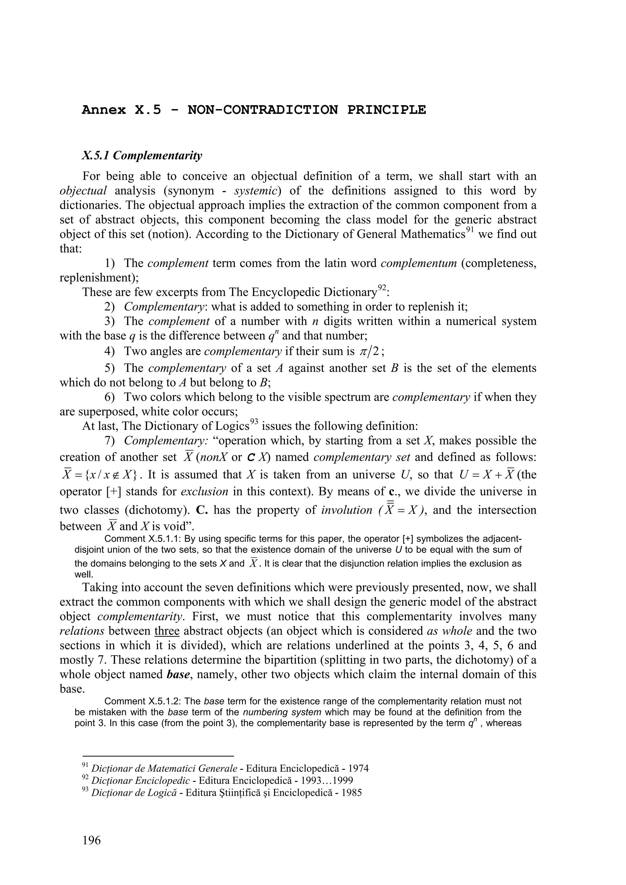 Annex X.5 - NON-CONTRADICTION PRINCIPLE


    X.5.1 Complementarity
      For being able to conceive an objectual definition of a term, we shall start with an
objectual analysis (synonym - systemic) of the definitions assigned to this word by
dictionaries. The objectual approach implies the extraction of the common component from a
set of abstract objects, this component becoming the class model for the generic abstract
object of this set (notion). According to the Dictionary of General Mathematics 91 we find out
that:
          1) The complement term comes from the latin word complementum (completeness,
replenishment);
     These are few excerpts from The Encyclopedic Dictionary 92:
          2) Complementary: what is added to something in order to replenish it;
          3) The complement of a number with n digits written within a numerical system
with the base q is the difference between qn and that number;
          4) Two angles are complementary if their sum is  2 ;
          5) The complementary of a set A against another set B is the set of the elements
which do not belong to A but belong to B;
          6) Two colors which belong to the visible spectrum are complementary if when they
are superposed, white color occurs;
     At last, The Dictionary of Logics 93 issues the following definition:
          7) Complementary: “operation which, by starting from a set X, makes possible the
creation of another set X (nonX or C X) named complementary set and defined as follows:
 X  {x / x  X } . It is assumed that X is taken from an universe U, so that U  X  X (the
operator [+] stands for exclusion in this context). By means of c., we divide the universe in
two classes (dichotomy). C. has the property of involution ( X  X ), and the intersection
between X and X is void”.
           Comment X.5.1.1: By using specific terms for this paper, the operator [+] symbolizes the adjacent-
   disjoint union of the two sets, so that the existence domain of the universe U to be equal with the sum of
   the domains belonging to the sets X and X . It is clear that the disjunction relation implies the exclusion as
   well.
     Taking into account the seven definitions which were previously presented, now, we shall
extract the common components with which we shall design the generic model of the abstract
object complementarity. First, we must notice that this complementarity involves many
relations between three abstract objects (an object which is considered as whole and the two
sections in which it is divided), which are relations underlined at the points 3, 4, 5, 6 and
mostly 7. These relations determine the bipartition (splitting in two parts, the dichotomy) of a
whole object named base, namely, other two objects which claim the internal domain of this
base.
          Comment X.5.1.2: The base term for the existence range of the complementarity relation must not
   be mistaken with the base term of the numbering system which may be found at the definition from the
   point 3. In this case (from the point 3), the complementarity base is represented by the term qn , whereas



    91
       Dicţionar de Matematici Generale - Editura Enciclopedică - 1974
    92
       Dicţionar Enciclopedic - Editura Enciclopedică - 1993…1999
    93
       Dicţionar de Logică - Editura Ştiinţifică şi Enciclopedică - 1985



    196
 