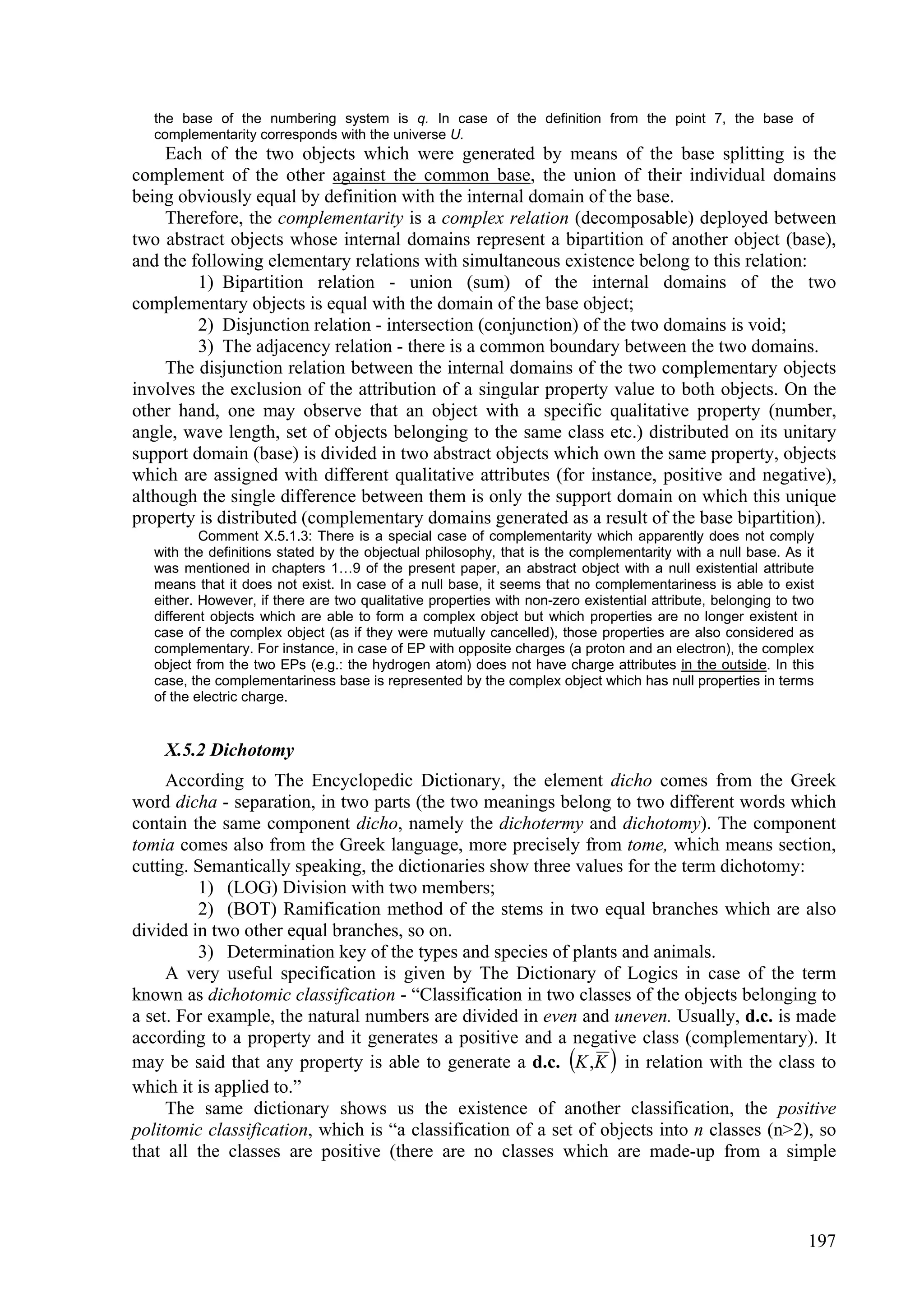 the base of the numbering system is q. In case of the definition from the point 7, the base of
   complementarity corresponds with the universe U.
     Each of the two objects which were generated by means of the base splitting is the
complement of the other against the common base, the union of their individual domains
being obviously equal by definition with the internal domain of the base.
     Therefore, the complementarity is a complex relation (decomposable) deployed between
two abstract objects whose internal domains represent a bipartition of another object (base),
and the following elementary relations with simultaneous existence belong to this relation:
         1) Bipartition relation - union (sum) of the internal domains of the two
complementary objects is equal with the domain of the base object;
         2) Disjunction relation - intersection (conjunction) of the two domains is void;
         3) The adjacency relation - there is a common boundary between the two domains.
     The disjunction relation between the internal domains of the two complementary objects
involves the exclusion of the attribution of a singular property value to both objects. On the
other hand, one may observe that an object with a specific qualitative property (number,
angle, wave length, set of objects belonging to the same class etc.) distributed on its unitary
support domain (base) is divided in two abstract objects which own the same property, objects
which are assigned with different qualitative attributes (for instance, positive and negative),
although the single difference between them is only the support domain on which this unique
property is distributed (complementary domains generated as a result of the base bipartition).
           Comment X.5.1.3: There is a special case of complementarity which apparently does not comply
   with the definitions stated by the objectual philosophy, that is the complementarity with a null base. As it
   was mentioned in chapters 1…9 of the present paper, an abstract object with a null existential attribute
   means that it does not exist. In case of a null base, it seems that no complementariness is able to exist
   either. However, if there are two qualitative properties with non-zero existential attribute, belonging to two
   different objects which are able to form a complex object but which properties are no longer existent in
   case of the complex object (as if they were mutually cancelled), those properties are also considered as
   complementary. For instance, in case of EP with opposite charges (a proton and an electron), the complex
   object from the two EPs (e.g.: the hydrogen atom) does not have charge attributes in the outside. In this
   case, the complementariness base is represented by the complex object which has null properties in terms
   of the electric charge.


    X.5.2 Dichotomy
     According to The Encyclopedic Dictionary, the element dicho comes from the Greek
word dicha - separation, in two parts (the two meanings belong to two different words which
contain the same component dicho, namely the dichotermy and dichotomy). The component
tomia comes also from the Greek language, more precisely from tome, which means section,
cutting. Semantically speaking, the dictionaries show three values for the term dichotomy:
         1) (LOG) Division with two members;
         2) (BOT) Ramification method of the stems in two equal branches which are also
divided in two other equal branches, so on.
         3) Determination key of the types and species of plants and animals.
     A very useful specification is given by The Dictionary of Logics in case of the term
known as dichotomic classification - “Classification in two classes of the objects belonging to
a set. For example, the natural numbers are divided in even and uneven. Usually, d.c. is made
according to a property and it generates a positive and a negative class (complementary). It
may be said that any property is able to generate a d.c. K ,K  in relation with the class to
which it is applied to.”
     The same dictionary shows us the existence of another classification, the positive
politomic classification, which is “a classification of a set of objects into n classes (n>2), so
that all the classes are positive (there are no classes which are made-up from a simple



                                                                                                               197
 