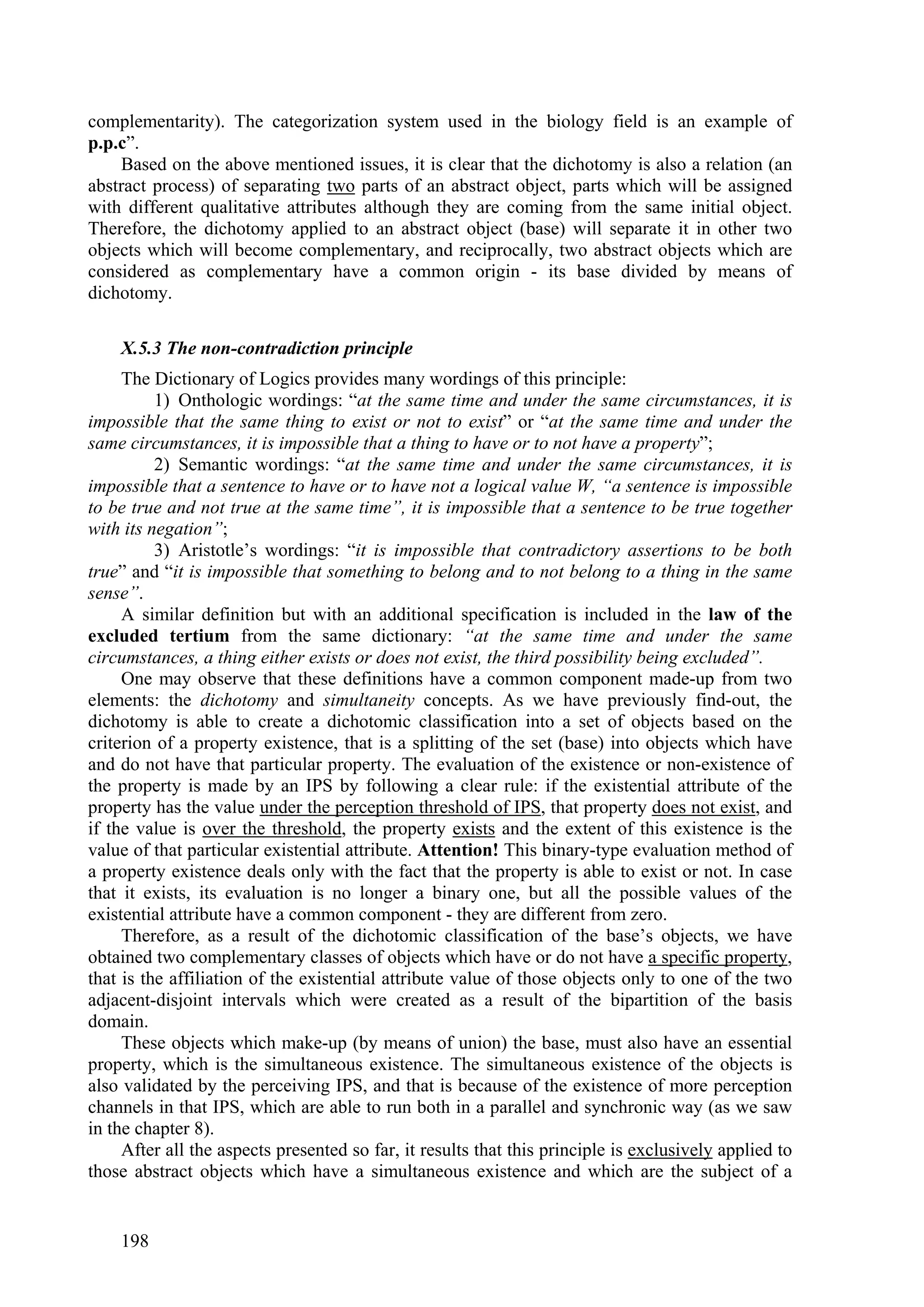 complementarity). The categorization system used in the biology field is an example of
p.p.c”.
    Based on the above mentioned issues, it is clear that the dichotomy is also a relation (an
abstract process) of separating two parts of an abstract object, parts which will be assigned
with different qualitative attributes although they are coming from the same initial object.
Therefore, the dichotomy applied to an abstract object (base) will separate it in other two
objects which will become complementary, and reciprocally, two abstract objects which are
considered as complementary have a common origin - its base divided by means of
dichotomy.

    X.5.3 The non-contradiction principle
     The Dictionary of Logics provides many wordings of this principle:
          1) Onthologic wordings: “at the same time and under the same circumstances, it is
impossible that the same thing to exist or not to exist” or “at the same time and under the
same circumstances, it is impossible that a thing to have or to not have a property”;
          2) Semantic wordings: “at the same time and under the same circumstances, it is
impossible that a sentence to have or to have not a logical value W, “a sentence is impossible
to be true and not true at the same time”, it is impossible that a sentence to be true together
with its negation”;
          3) Aristotle’s wordings: “it is impossible that contradictory assertions to be both
true” and “it is impossible that something to belong and to not belong to a thing in the same
sense”.
     A similar definition but with an additional specification is included in the law of the
excluded tertium from the same dictionary: “at the same time and under the same
circumstances, a thing either exists or does not exist, the third possibility being excluded”.
     One may observe that these definitions have a common component made-up from two
elements: the dichotomy and simultaneity concepts. As we have previously find-out, the
dichotomy is able to create a dichotomic classification into a set of objects based on the
criterion of a property existence, that is a splitting of the set (base) into objects which have
and do not have that particular property. The evaluation of the existence or non-existence of
the property is made by an IPS by following a clear rule: if the existential attribute of the
property has the value under the perception threshold of IPS, that property does not exist, and
if the value is over the threshold, the property exists and the extent of this existence is the
value of that particular existential attribute. Attention! This binary-type evaluation method of
a property existence deals only with the fact that the property is able to exist or not. In case
that it exists, its evaluation is no longer a binary one, but all the possible values of the
existential attribute have a common component - they are different from zero.
     Therefore, as a result of the dichotomic classification of the base’s objects, we have
obtained two complementary classes of objects which have or do not have a specific property,
that is the affiliation of the existential attribute value of those objects only to one of the two
adjacent-disjoint intervals which were created as a result of the bipartition of the basis
domain.
     These objects which make-up (by means of union) the base, must also have an essential
property, which is the simultaneous existence. The simultaneous existence of the objects is
also validated by the perceiving IPS, and that is because of the existence of more perception
channels in that IPS, which are able to run both in a parallel and synchronic way (as we saw
in the chapter 8).
     After all the aspects presented so far, it results that this principle is exclusively applied to
those abstract objects which have a simultaneous existence and which are the subject of a


    198
 
