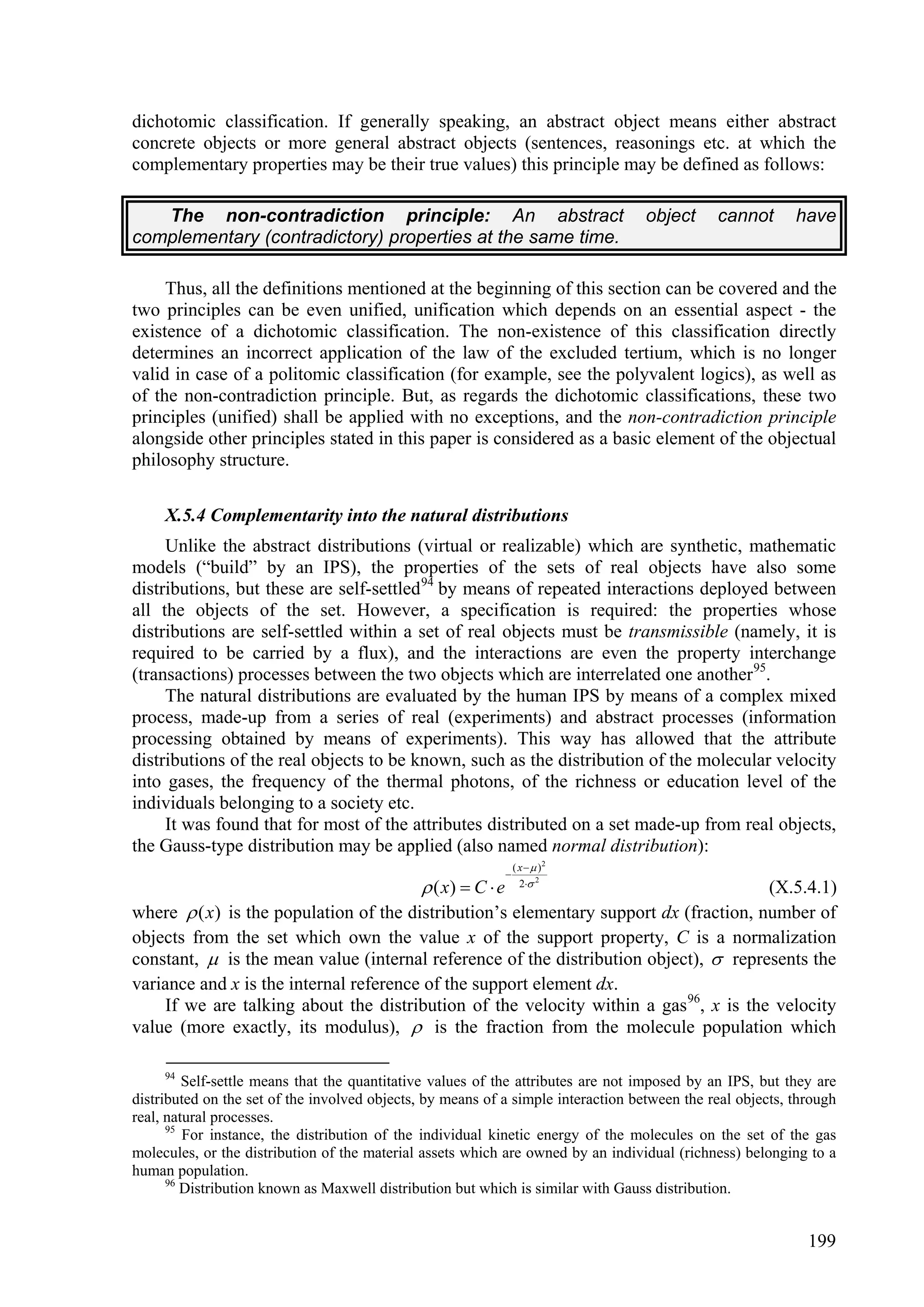 dichotomic classification. If generally speaking, an abstract object means either abstract
concrete objects or more general abstract objects (sentences, reasonings etc. at which the
complementary properties may be their true values) this principle may be defined as follows:

   The non-contradiction principle: An abstract                                    object     cannot       have
complementary (contradictory) properties at the same time.

     Thus, all the definitions mentioned at the beginning of this section can be covered and the
two principles can be even unified, unification which depends on an essential aspect - the
existence of a dichotomic classification. The non-existence of this classification directly
determines an incorrect application of the law of the excluded tertium, which is no longer
valid in case of a politomic classification (for example, see the polyvalent logics), as well as
of the non-contradiction principle. But, as regards the dichotomic classifications, these two
principles (unified) shall be applied with no exceptions, and the non-contradiction principle
alongside other principles stated in this paper is considered as a basic element of the objectual
philosophy structure.

     X.5.4 Complementarity into the natural distributions
     Unlike the abstract distributions (virtual or realizable) which are synthetic, mathematic
models (“build” by an IPS), the properties of the sets of real objects have also some
distributions, but these are self-settled 94 by means of repeated interactions deployed between
all the objects of the set. However, a specification is required: the properties whose
distributions are self-settled within a set of real objects must be transmissible (namely, it is
required to be carried by a flux), and the interactions are even the property interchange
(transactions) processes between the two objects which are interrelated one another 95.
     The natural distributions are evaluated by the human IPS by means of a complex mixed
process, made-up from a series of real (experiments) and abstract processes (information
processing obtained by means of experiments). This way has allowed that the attribute
distributions of the real objects to be known, such as the distribution of the molecular velocity
into gases, the frequency of the thermal photons, of the richness or education level of the
individuals belonging to a society etc.
     It was found that for most of the attributes distributed on a set made-up from real objects,
the Gauss-type distribution may be applied (also named normal distribution):
                                                                   ( x   )2
                                                               
                                               ( x)  C  e         2 2
                                                                                       (X.5.4.1)
where  ( x) is the population of the distribution’s elementary support dx (fraction, number of
objects from the set which own the value x of the support property, C is a normalization
constant,  is the mean value (internal reference of the distribution object),  represents the
variance and x is the internal reference of the support element dx.
    If we are talking about the distribution of the velocity within a gas 96, x is the velocity
value (more exactly, its modulus),  is the fraction from the molecule population which

     94
         Self-settle means that the quantitative values of the attributes are not imposed by an IPS, but they are
distributed on the set of the involved objects, by means of a simple interaction between the real objects, through
real, natural processes.
      95
         For instance, the distribution of the individual kinetic energy of the molecules on the set of the gas
molecules, or the distribution of the material assets which are owned by an individual (richness) belonging to a
human population.
      96
         Distribution known as Maxwell distribution but which is similar with Gauss distribution.


                                                                                                             199
 