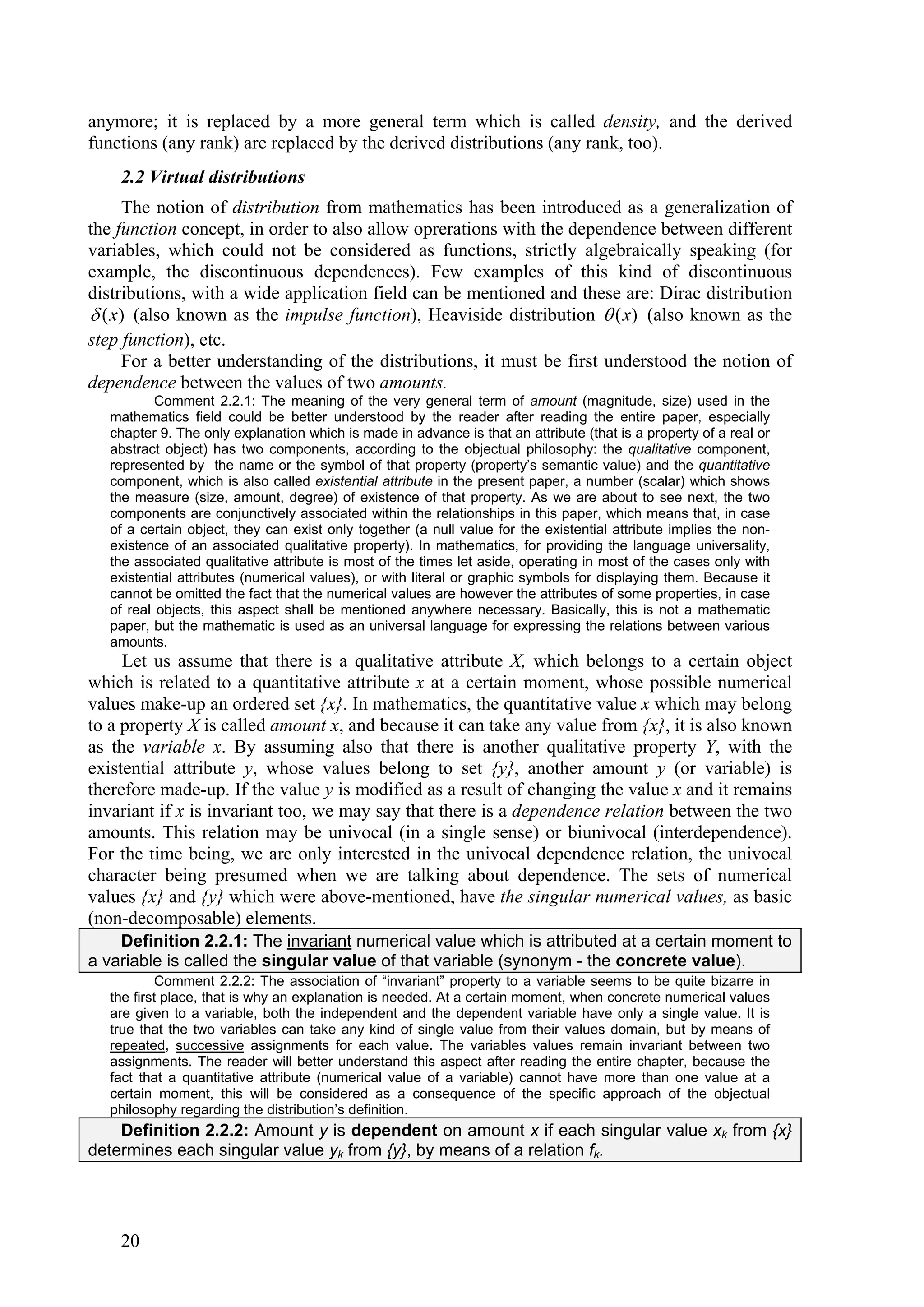 anymore; it is replaced by a more general term which is called density, and the derived
functions (any rank) are replaced by the derived distributions (any rank, too).
    2.2 Virtual distributions
     The notion of distribution from mathematics has been introduced as a generalization of
the function concept, in order to also allow oprerations with the dependence between different
variables, which could not be considered as functions, strictly algebraically speaking (for
example, the discontinuous dependences). Few examples of this kind of discontinuous
distributions, with a wide application field can be mentioned and these are: Dirac distribution
 ( x) (also known as the impulse function), Heaviside distribution  ( x) (also known as the
step function), etc.
     For a better understanding of the distributions, it must be first understood the notion of
dependence between the values of two amounts.
           Comment 2.2.1: The meaning of the very general term of amount (magnitude, size) used in the
   mathematics field could be better understood by the reader after reading the entire paper, especially
   chapter 9. The only explanation which is made in advance is that an attribute (that is a property of a real or
   abstract object) has two components, according to the objectual philosophy: the qualitative component,
   represented by the name or the symbol of that property (property’s semantic value) and the quantitative
   component, which is also called existential attribute in the present paper, a number (scalar) which shows
   the measure (size, amount, degree) of existence of that property. As we are about to see next, the two
   components are conjunctively associated within the relationships in this paper, which means that, in case
   of a certain object, they can exist only together (a null value for the existential attribute implies the non-
   existence of an associated qualitative property). In mathematics, for providing the language universality,
   the associated qualitative attribute is most of the times let aside, operating in most of the cases only with
   existential attributes (numerical values), or with literal or graphic symbols for displaying them. Because it
   cannot be omitted the fact that the numerical values are however the attributes of some properties, in case
   of real objects, this aspect shall be mentioned anywhere necessary. Basically, this is not a mathematic
   paper, but the mathematic is used as an universal language for expressing the relations between various
   amounts.
     Let us assume that there is a qualitative attribute X, which belongs to a certain object
which is related to a quantitative attribute x at a certain moment, whose possible numerical
values make-up an ordered set {x}. In mathematics, the quantitative value x which may belong
to a property X is called amount x, and because it can take any value from {x}, it is also known
as the variable x. By assuming also that there is another qualitative property Y, with the
existential attribute y, whose values belong to set {y}, another amount y (or variable) is
therefore made-up. If the value y is modified as a result of changing the value x and it remains
invariant if x is invariant too, we may say that there is a dependence relation between the two
amounts. This relation may be univocal (in a single sense) or biunivocal (interdependence).
For the time being, we are only interested in the univocal dependence relation, the univocal
character being presumed when we are talking about dependence. The sets of numerical
values {x} and {y} which were above-mentioned, have the singular numerical values, as basic
(non-decomposable) elements.
    Definition 2.2.1: The invariant numerical value which is attributed at a certain moment to
a variable is called the singular value of that variable (synonym - the concrete value).
            Comment 2.2.2: The association of “invariant” property to a variable seems to be quite bizarre in
   the first place, that is why an explanation is needed. At a certain moment, when concrete numerical values
   are given to a variable, both the independent and the dependent variable have only a single value. It is
   true that the two variables can take any kind of single value from their values domain, but by means of
   repeated, successive assignments for each value. The variables values remain invariant between two
   assignments. The reader will better understand this aspect after reading the entire chapter, because the
   fact that a quantitative attribute (numerical value of a variable) cannot have more than one value at a
   certain moment, this will be considered as a consequence of the specific approach of the objectual
   philosophy regarding the distribution’s definition.
    Definition 2.2.2: Amount y is dependent on amount x if each singular value xk from {x}
determines each singular value yk from {y}, by means of a relation fk.




    20
 