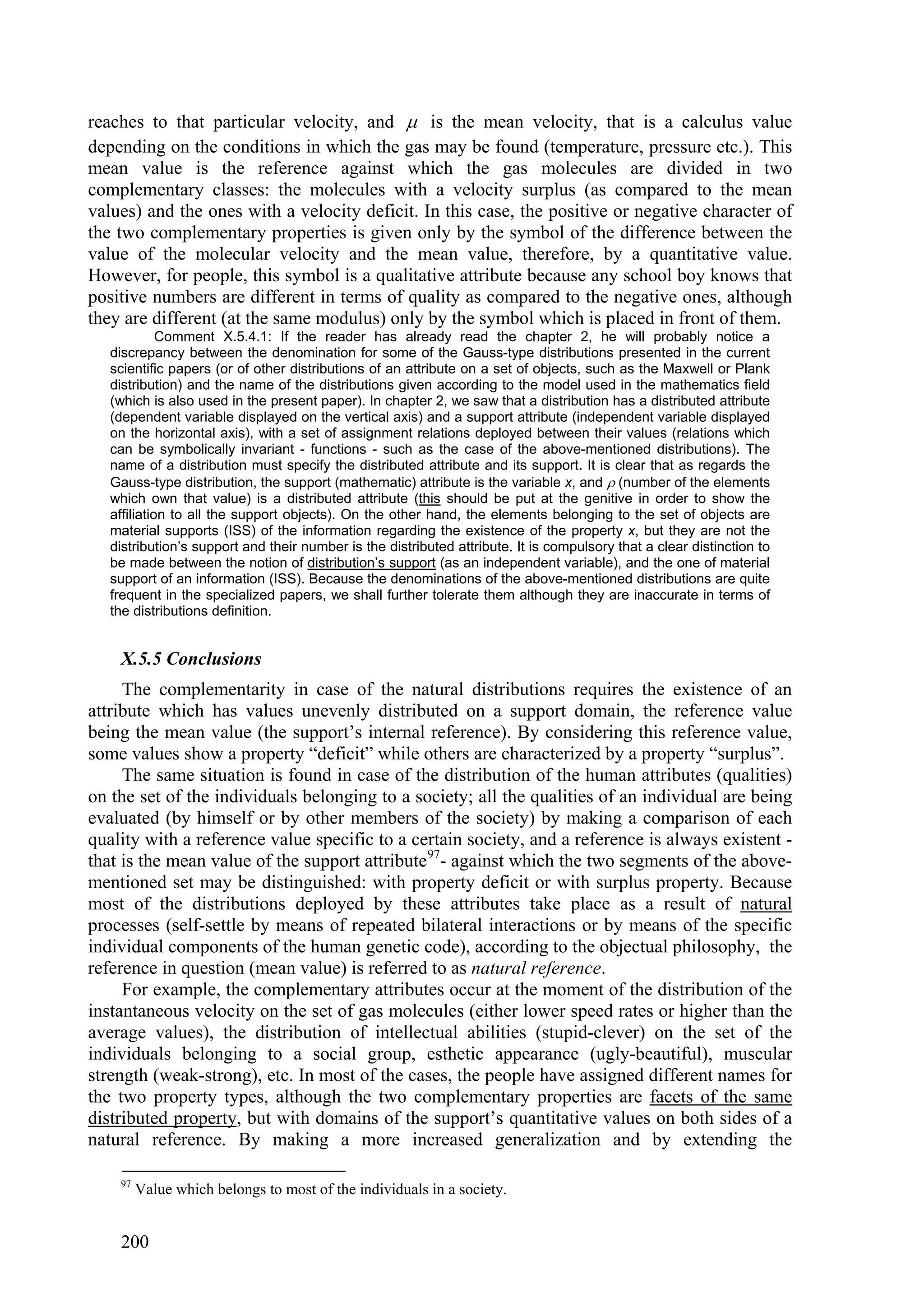 reaches to that particular velocity, and  is the mean velocity, that is a calculus value
depending on the conditions in which the gas may be found (temperature, pressure etc.). This
mean value is the reference against which the gas molecules are divided in two
complementary classes: the molecules with a velocity surplus (as compared to the mean
values) and the ones with a velocity deficit. In this case, the positive or negative character of
the two complementary properties is given only by the symbol of the difference between the
value of the molecular velocity and the mean value, therefore, by a quantitative value.
However, for people, this symbol is a qualitative attribute because any school boy knows that
positive numbers are different in terms of quality as compared to the negative ones, although
they are different (at the same modulus) only by the symbol which is placed in front of them.
             Comment X.5.4.1: If the reader has already read the chapter 2, he will probably notice a
   discrepancy between the denomination for some of the Gauss-type distributions presented in the current
   scientific papers (or of other distributions of an attribute on a set of objects, such as the Maxwell or Plank
   distribution) and the name of the distributions given according to the model used in the mathematics field
   (which is also used in the present paper). In chapter 2, we saw that a distribution has a distributed attribute
   (dependent variable displayed on the vertical axis) and a support attribute (independent variable displayed
   on the horizontal axis), with a set of assignment relations deployed between their values (relations which
   can be symbolically invariant - functions - such as the case of the above-mentioned distributions). The
   name of a distribution must specify the distributed attribute and its support. It is clear that as regards the
   Gauss-type distribution, the support (mathematic) attribute is the variable x, and  (number of the elements
   which own that value) is a distributed attribute (this should be put at the genitive in order to show the
   affiliation to all the support objects). On the other hand, the elements belonging to the set of objects are
   material supports (ISS) of the information regarding the existence of the property x, but they are not the
   distribution’s support and their number is the distributed attribute. It is compulsory that a clear distinction to
   be made between the notion of distribution’s support (as an independent variable), and the one of material
   support of an information (ISS). Because the denominations of the above-mentioned distributions are quite
   frequent in the specialized papers, we shall further tolerate them although they are inaccurate in terms of
   the distributions definition.


    X.5.5 Conclusions
     The complementarity in case of the natural distributions requires the existence of an
attribute which has values unevenly distributed on a support domain, the reference value
being the mean value (the support’s internal reference). By considering this reference value,
some values show a property “deficit” while others are characterized by a property “surplus”.
     The same situation is found in case of the distribution of the human attributes (qualities)
on the set of the individuals belonging to a society; all the qualities of an individual are being
evaluated (by himself or by other members of the society) by making a comparison of each
quality with a reference value specific to a certain society, and a reference is always existent -
that is the mean value of the support attribute 97- against which the two segments of the above-
mentioned set may be distinguished: with property deficit or with surplus property. Because
most of the distributions deployed by these attributes take place as a result of natural
processes (self-settle by means of repeated bilateral interactions or by means of the specific
individual components of the human genetic code), according to the objectual philosophy, the
reference in question (mean value) is referred to as natural reference.
     For example, the complementary attributes occur at the moment of the distribution of the
instantaneous velocity on the set of gas molecules (either lower speed rates or higher than the
average values), the distribution of intellectual abilities (stupid-clever) on the set of the
individuals belonging to a social group, esthetic appearance (ugly-beautiful), muscular
strength (weak-strong), etc. In most of the cases, the people have assigned different names for
the two property types, although the two complementary properties are facets of the same
distributed property, but with domains of the support’s quantitative values on both sides of a
natural reference. By making a more increased generalization and by extending the

    97
         Value which belongs to most of the individuals in a society.


    200
 