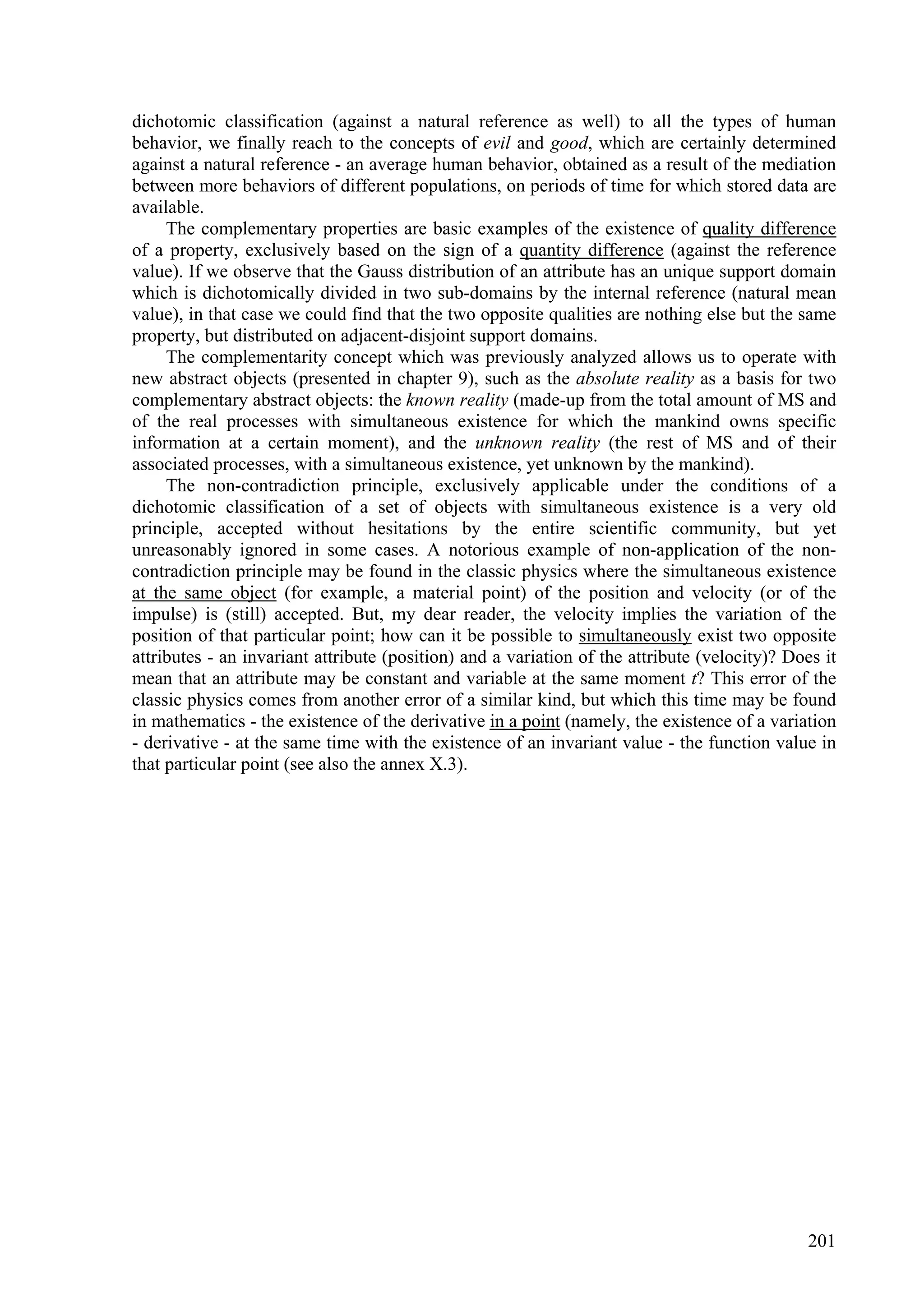 dichotomic classification (against a natural reference as well) to all the types of human
behavior, we finally reach to the concepts of evil and good, which are certainly determined
against a natural reference - an average human behavior, obtained as a result of the mediation
between more behaviors of different populations, on periods of time for which stored data are
available.
     The complementary properties are basic examples of the existence of quality difference
of a property, exclusively based on the sign of a quantity difference (against the reference
value). If we observe that the Gauss distribution of an attribute has an unique support domain
which is dichotomically divided in two sub-domains by the internal reference (natural mean
value), in that case we could find that the two opposite qualities are nothing else but the same
property, but distributed on adjacent-disjoint support domains.
     The complementarity concept which was previously analyzed allows us to operate with
new abstract objects (presented in chapter 9), such as the absolute reality as a basis for two
complementary abstract objects: the known reality (made-up from the total amount of MS and
of the real processes with simultaneous existence for which the mankind owns specific
information at a certain moment), and the unknown reality (the rest of MS and of their
associated processes, with a simultaneous existence, yet unknown by the mankind).
     The non-contradiction principle, exclusively applicable under the conditions of a
dichotomic classification of a set of objects with simultaneous existence is a very old
principle, accepted without hesitations by the entire scientific community, but yet
unreasonably ignored in some cases. A notorious example of non-application of the non-
contradiction principle may be found in the classic physics where the simultaneous existence
at the same object (for example, a material point) of the position and velocity (or of the
impulse) is (still) accepted. But, my dear reader, the velocity implies the variation of the
position of that particular point; how can it be possible to simultaneously exist two opposite
attributes - an invariant attribute (position) and a variation of the attribute (velocity)? Does it
mean that an attribute may be constant and variable at the same moment t? This error of the
classic physics comes from another error of a similar kind, but which this time may be found
in mathematics - the existence of the derivative in a point (namely, the existence of a variation
- derivative - at the same time with the existence of an invariant value - the function value in
that particular point (see also the annex X.3).




                                                                                               201
 