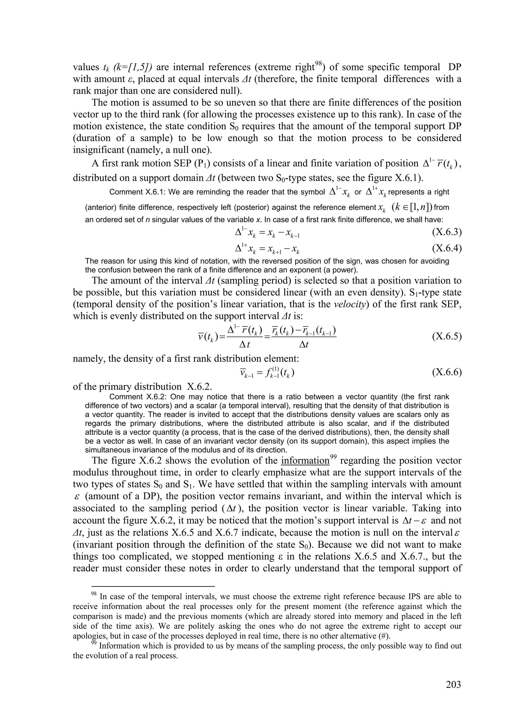 values tk (k=[1,5]) are internal references (extreme right 98) of some specific temporal DP
with amount ε, placed at equal intervals Δt (therefore, the finite temporal differences with a
rank major than one are considered null).
     The motion is assumed to be so uneven so that there are finite differences of the position
vector up to the third rank (for allowing the processes existence up to this rank). In case of the
motion existence, the state condition S0 requires that the amount of the temporal support DP
(duration of a sample) to be low enough so that the motion process to be considered
insignificant (namely, a null one).
     A first rank motion SEP (P1) consists of a linear and finite variation of position 1 r (tk ) ,
distributed on a support domain Δt (between two S0-type states, see the figure X.6.1).
                                                                                  1       1
           Comment X.6.1: We are reminding the reader that the symbol  xk or  xk represents a right

   (anterior) finite difference, respectively left (posterior) against the reference element xk ( k  [1, n]) from
   an ordered set of n singular values of the variable x. In case of a first rank finite difference, we shall have:
                                                 1 xk  xk  xk 1                                           (X.6.3)
                                                 1 xk  xk 1  xk                                           (X.6.4)
   The reason for using this kind of notation, with the reversed position of the sign, was chosen for avoiding
   the confusion between the rank of a finite difference and an exponent (a power).
     The amount of the interval Δt (sampling period) is selected so that a position variation to
be possible, but this variation must be considered linear (with an even density). S1-type state
(temporal density of the position’s linear variation, that is the velocity) of the first rank SEP,
which is evenly distributed on the support interval Δt is:
                                          1 r (tk ) rk (tk )  rk 1 (tk 1 )
                                v (tk )                                                   (X.6.5)
                                             t                   t
namely, the density of a first rank distribution element:
                                             vk 1  f k(1) (tk )
                                                         1                                 (X.6.6)
of the primary distribution X.6.2.
           Comment X.6.2: One may notice that there is a ratio between a vector quantity (the first rank
   difference of two vectors) and a scalar (a temporal interval), resulting that the density of that distribution is
   a vector quantity. The reader is invited to accept that the distributions density values are scalars only as
   regards the primary distributions, where the distributed attribute is also scalar, and if the distributed
   attribute is a vector quantity (a process, that is the case of the derived distributions), then, the density shall
   be a vector as well. In case of an invariant vector density (on its support domain), this aspect implies the
   simultaneous invariance of the modulus and of its direction.
     The figure X.6.2 shows the evolution of the information 99 regarding the position vector
modulus throughout time, in order to clearly emphasize what are the support intervals of the
two types of states S0 and S1. We have settled that within the sampling intervals with amount
 (amount of a DP), the position vector remains invariant, and within the interval which is
associated to the sampling period ( t ), the position vector is linear variable. Taking into
account the figure X.6.2, it may be noticed that the motion’s support interval is t   and not
Δt, just as the relations X.6.5 and X.6.7 indicate, because the motion is null on the interval 
(invariant position through the definition of the state S0). Because we did not want to make
things too complicated, we stopped mentioning ε in the relations X.6.5 and X.6.7., but the
reader must consider these notes in order to clearly understand that the temporal support of

     98
        In case of the temporal intervals, we must choose the extreme right reference because IPS are able to
receive information about the real processes only for the present moment (the reference against which the
comparison is made) and the previous moments (which are already stored into memory and placed in the left
side of the time axis). We are politely asking the ones who do not agree the extreme right to accept our
apologies, but in case of the processes deployed in real time, there is no other alternative (#).
     99
        Information which is provided to us by means of the sampling process, the only possible way to find out
the evolution of a real process.


                                                                                                                      203
 