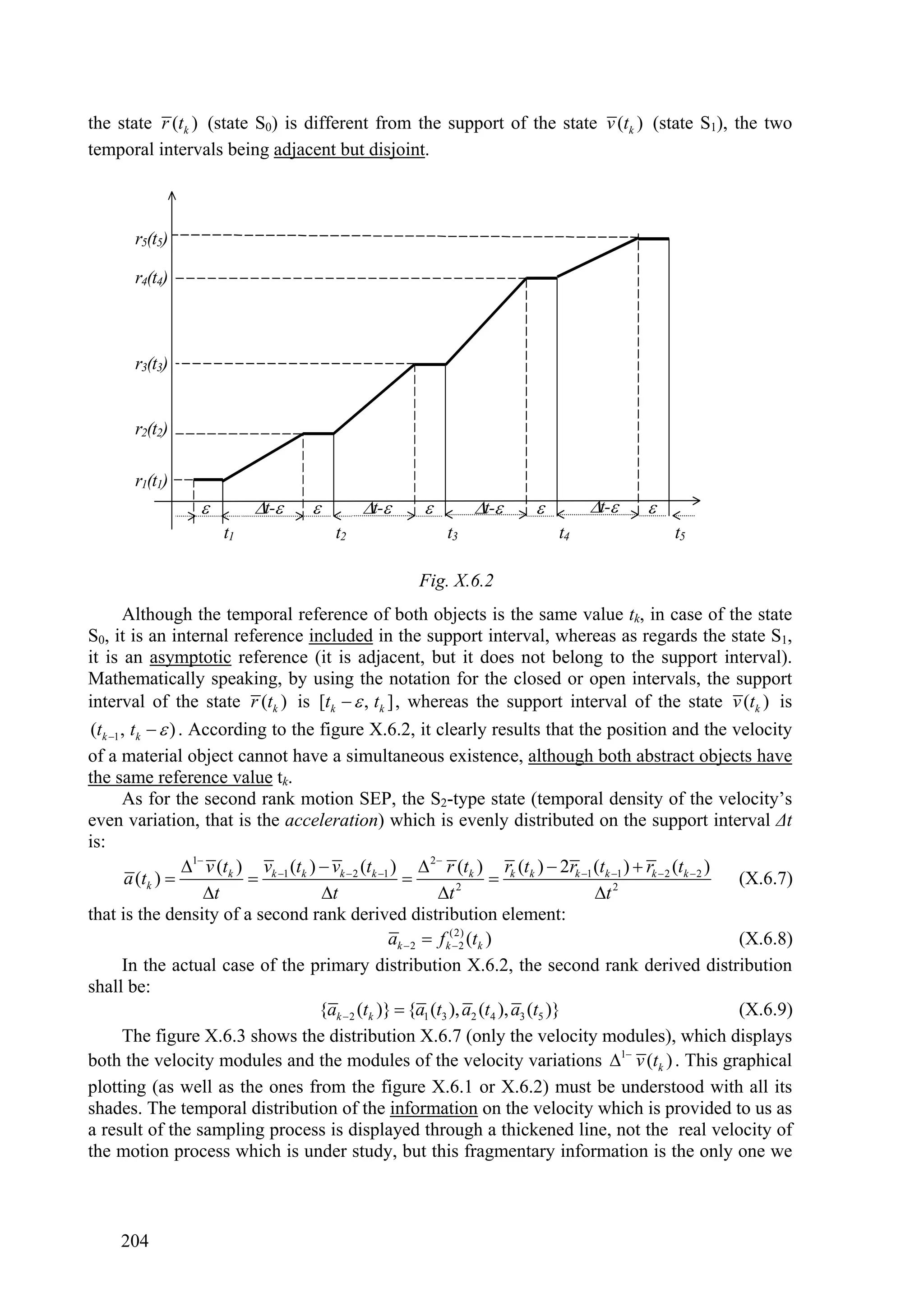 the state r (tk ) (state S0) is different from the support of the state v (tk ) (state S1), the two
temporal intervals being adjacent but disjoint.



        r5(t5)

        r4(t4)



        r3(t3)


        r2(t2)

        r1(t1)
                             t-              t-               t-                t-      
                        t1                  t2                  t3                  t4                   t5

                                                           Fig. X.6.2
       Although the temporal reference of both objects is the same value tk, in case of the state
S0, it is an internal reference included in the support interval, whereas as regards the state S1,
it is an asymptotic reference (it is adjacent, but it does not belong to the support interval).
Mathematically speaking, by using the notation for the closed or open intervals, the support
interval of the state r (tk ) is [tk   , tk ] , whereas the support interval of the state v (tk ) is
(tk 1 , tk   ) . According to the figure X.6.2, it clearly results that the position and the velocity
of a material object cannot have a simultaneous existence, although both abstract objects have
the same reference value tk.
       As for the second rank motion SEP, the S2-type state (temporal density of the velocity’s
even variation, that is the acceleration) which is evenly distributed on the support interval Δt
is:
                   1 v (tk ) vk 1 (tk )  vk  2 (tk 1 )  2 r (tk ) rk (tk )  2rk 1 (tk 1 )  rk  2 (tk  2 )
        a (tk )                                                                                                     (X.6.7)
                      t                   t                      t 2                     t 2
that is the density of a second rank derived distribution element:
                                                          ak  2  f k(2) (tk )
                                                                       2                                               (X.6.8)
       In the actual case of the primary distribution X.6.2, the second rank derived distribution
shall be:
                                           {ak  2 (tk )}  {a1 (t3 ), a2 (t4 ), a3 (t5 )}                              (X.6.9)
       The figure X.6.3 shows the distribution X.6.7 (only the velocity modules), which displays
both the velocity modules and the modules of the velocity variations 1 v (tk ) . This graphical
plotting (as well as the ones from the figure X.6.1 or X.6.2) must be understood with all its
shades. The temporal distribution of the information on the velocity which is provided to us as
a result of the sampling process is displayed through a thickened line, not the real velocity of
the motion process which is under study, but this fragmentary information is the only one we



     204
 