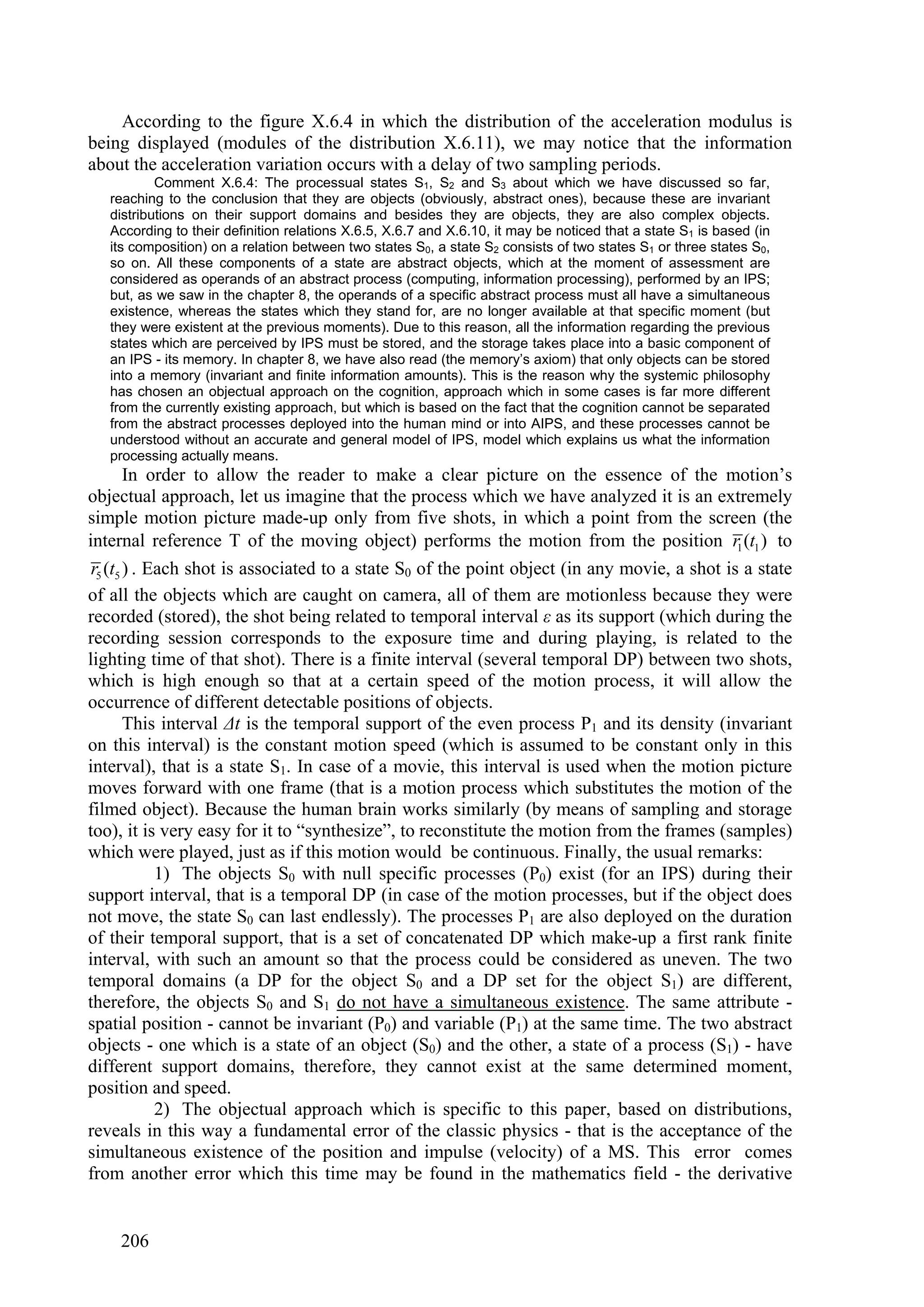 According to the figure X.6.4 in which the distribution of the acceleration modulus is
being displayed (modules of the distribution X.6.11), we may notice that the information
about the acceleration variation occurs with a delay of two sampling periods.
           Comment X.6.4: The processual states S1, S2 and S3 about which we have discussed so far,
   reaching to the conclusion that they are objects (obviously, abstract ones), because these are invariant
   distributions on their support domains and besides they are objects, they are also complex objects.
   According to their definition relations X.6.5, X.6.7 and X.6.10, it may be noticed that a state S1 is based (in
   its composition) on a relation between two states S0, a state S2 consists of two states S1 or three states S0,
   so on. All these components of a state are abstract objects, which at the moment of assessment are
   considered as operands of an abstract process (computing, information processing), performed by an IPS;
   but, as we saw in the chapter 8, the operands of a specific abstract process must all have a simultaneous
   existence, whereas the states which they stand for, are no longer available at that specific moment (but
   they were existent at the previous moments). Due to this reason, all the information regarding the previous
   states which are perceived by IPS must be stored, and the storage takes place into a basic component of
   an IPS - its memory. In chapter 8, we have also read (the memory’s axiom) that only objects can be stored
   into a memory (invariant and finite information amounts). This is the reason why the systemic philosophy
   has chosen an objectual approach on the cognition, approach which in some cases is far more different
   from the currently existing approach, but which is based on the fact that the cognition cannot be separated
   from the abstract processes deployed into the human mind or into AIPS, and these processes cannot be
   understood without an accurate and general model of IPS, model which explains us what the information
   processing actually means.
        In order to allow the reader to make a clear picture on the essence of the motion’s
objectual approach, let us imagine that the process which we have analyzed it is an extremely
simple motion picture made-up only from five shots, in which a point from the screen (the
internal reference T of the moving object) performs the motion from the position r1 (t1 ) to
 r5 (t5 ) . Each shot is associated to a state S0 of the point object (in any movie, a shot is a state
of all the objects which are caught on camera, all of them are motionless because they were
recorded (stored), the shot being related to temporal interval ε as its support (which during the
recording session corresponds to the exposure time and during playing, is related to the
lighting time of that shot). There is a finite interval (several temporal DP) between two shots,
which is high enough so that at a certain speed of the motion process, it will allow the
occurrence of different detectable positions of objects.
        This interval Δt is the temporal support of the even process P1 and its density (invariant
on this interval) is the constant motion speed (which is assumed to be constant only in this
interval), that is a state S1. In case of a movie, this interval is used when the motion picture
moves forward with one frame (that is a motion process which substitutes the motion of the
filmed object). Because the human brain works similarly (by means of sampling and storage
too), it is very easy for it to “synthesize”, to reconstitute the motion from the frames (samples)
which were played, just as if this motion would be continuous. Finally, the usual remarks:
             1) The objects S0 with null specific processes (P0) exist (for an IPS) during their
support interval, that is a temporal DP (in case of the motion processes, but if the object does
not move, the state S0 can last endlessly). The processes P1 are also deployed on the duration
of their temporal support, that is a set of concatenated DP which make-up a first rank finite
interval, with such an amount so that the process could be considered as uneven. The two
temporal domains (a DP for the object S0 and a DP set for the object S1) are different,
therefore, the objects S0 and S1 do not have a simultaneous existence. The same attribute -
spatial position - cannot be invariant (P0) and variable (P1) at the same time. The two abstract
objects - one which is a state of an object (S0) and the other, a state of a process (S1) - have
different support domains, therefore, they cannot exist at the same determined moment,
position and speed.
             2) The objectual approach which is specific to this paper, based on distributions,
reveals in this way a fundamental error of the classic physics - that is the acceptance of the
simultaneous existence of the position and impulse (velocity) of a MS. This error comes
from another error which this time may be found in the mathematics field - the derivative


    206
 