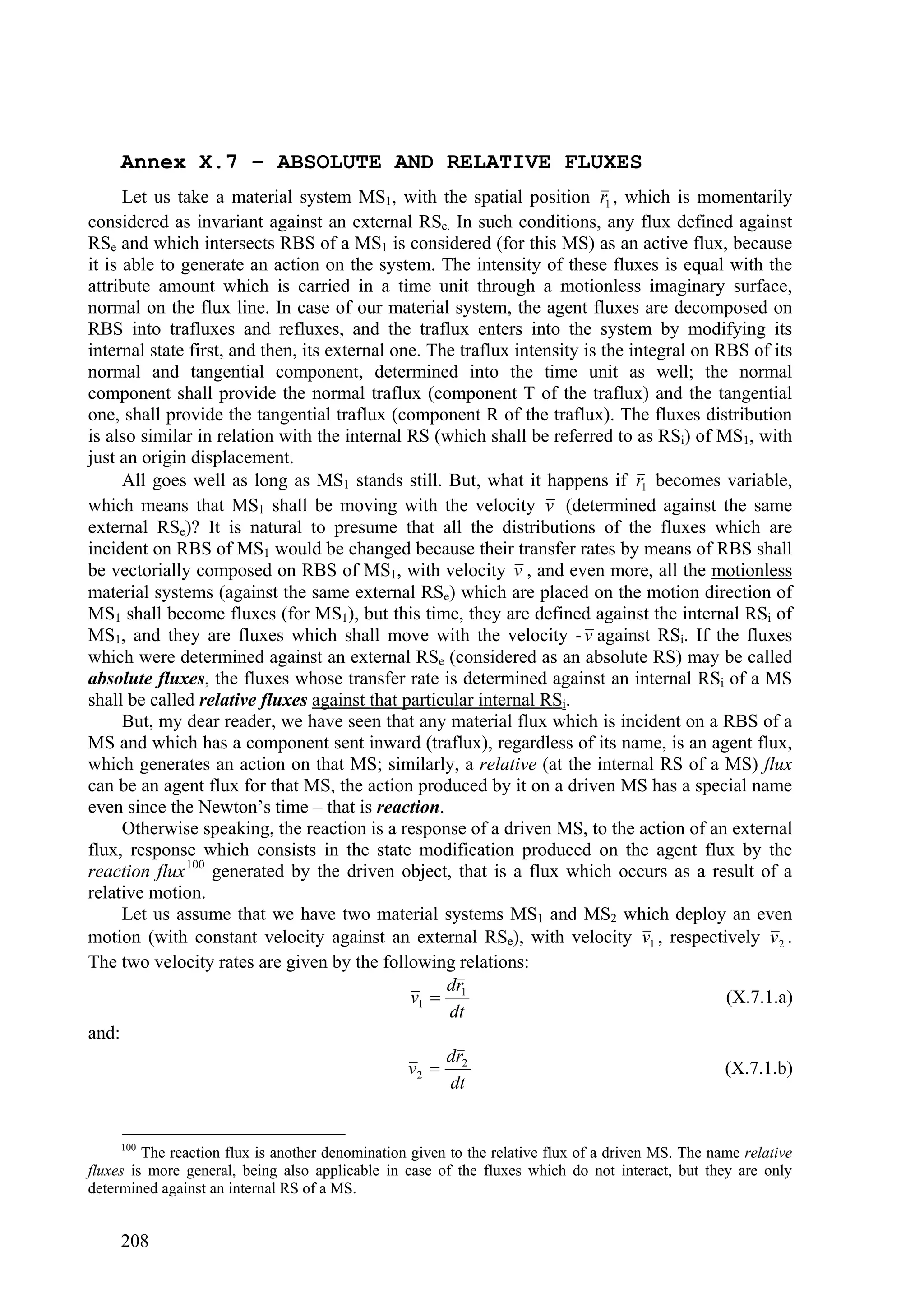 Annex X.7 – ABSOLUTE AND RELATIVE FLUXES
      Let us take a material system MS1, with the spatial position r1 , which is momentarily
considered as invariant against an external RSe. In such conditions, any flux defined against
RSe and which intersects RBS of a MS1 is considered (for this MS) as an active flux, because
it is able to generate an action on the system. The intensity of these fluxes is equal with the
attribute amount which is carried in a time unit through a motionless imaginary surface,
normal on the flux line. In case of our material system, the agent fluxes are decomposed on
RBS into trafluxes and refluxes, and the traflux enters into the system by modifying its
internal state first, and then, its external one. The traflux intensity is the integral on RBS of its
normal and tangential component, determined into the time unit as well; the normal
component shall provide the normal traflux (component T of the traflux) and the tangential
one, shall provide the tangential traflux (component R of the traflux). The fluxes distribution
is also similar in relation with the internal RS (which shall be referred to as RSi) of MS1, with
just an origin displacement.
      All goes well as long as MS1 stands still. But, what it happens if r1 becomes variable,
which means that MS1 shall be moving with the velocity v (determined against the same
external RSe)? It is natural to presume that all the distributions of the fluxes which are
incident on RBS of MS1 would be changed because their transfer rates by means of RBS shall
be vectorially composed on RBS of MS1, with velocity v , and even more, all the motionless
material systems (against the same external RSe) which are placed on the motion direction of
MS1 shall become fluxes (for MS1), but this time, they are defined against the internal RSi of
MS1, and they are fluxes which shall move with the velocity - v against RSi. If the fluxes
which were determined against an external RSe (considered as an absolute RS) may be called
absolute fluxes, the fluxes whose transfer rate is determined against an internal RSi of a MS
shall be called relative fluxes against that particular internal RSi.
      But, my dear reader, we have seen that any material flux which is incident on a RBS of a
MS and which has a component sent inward (traflux), regardless of its name, is an agent flux,
which generates an action on that MS; similarly, a relative (at the internal RS of a MS) flux
can be an agent flux for that MS, the action produced by it on a driven MS has a special name
even since the Newton’s time – that is reaction.
      Otherwise speaking, the reaction is a response of a driven MS, to the action of an external
flux, response which consists in the state modification produced on the agent flux by the
reaction flux 100 generated by the driven object, that is a flux which occurs as a result of a
relative motion.
      Let us assume that we have two material systems MS1 and MS2 which deploy an even
motion (with constant velocity against an external RSe), with velocity v1 , respectively v 2 .
The two velocity rates are given by the following relations:
                                                    dr
                                               v1  1                                       (X.7.1.a)
                                                    dt
and:
                                                    dr
                                               v2  2                                       (X.7.1.b)
                                                    dt


     100
         The reaction flux is another denomination given to the relative flux of a driven MS. The name relative
fluxes is more general, being also applicable in case of the fluxes which do not interact, but they are only
determined against an internal RS of a MS.


     208
 