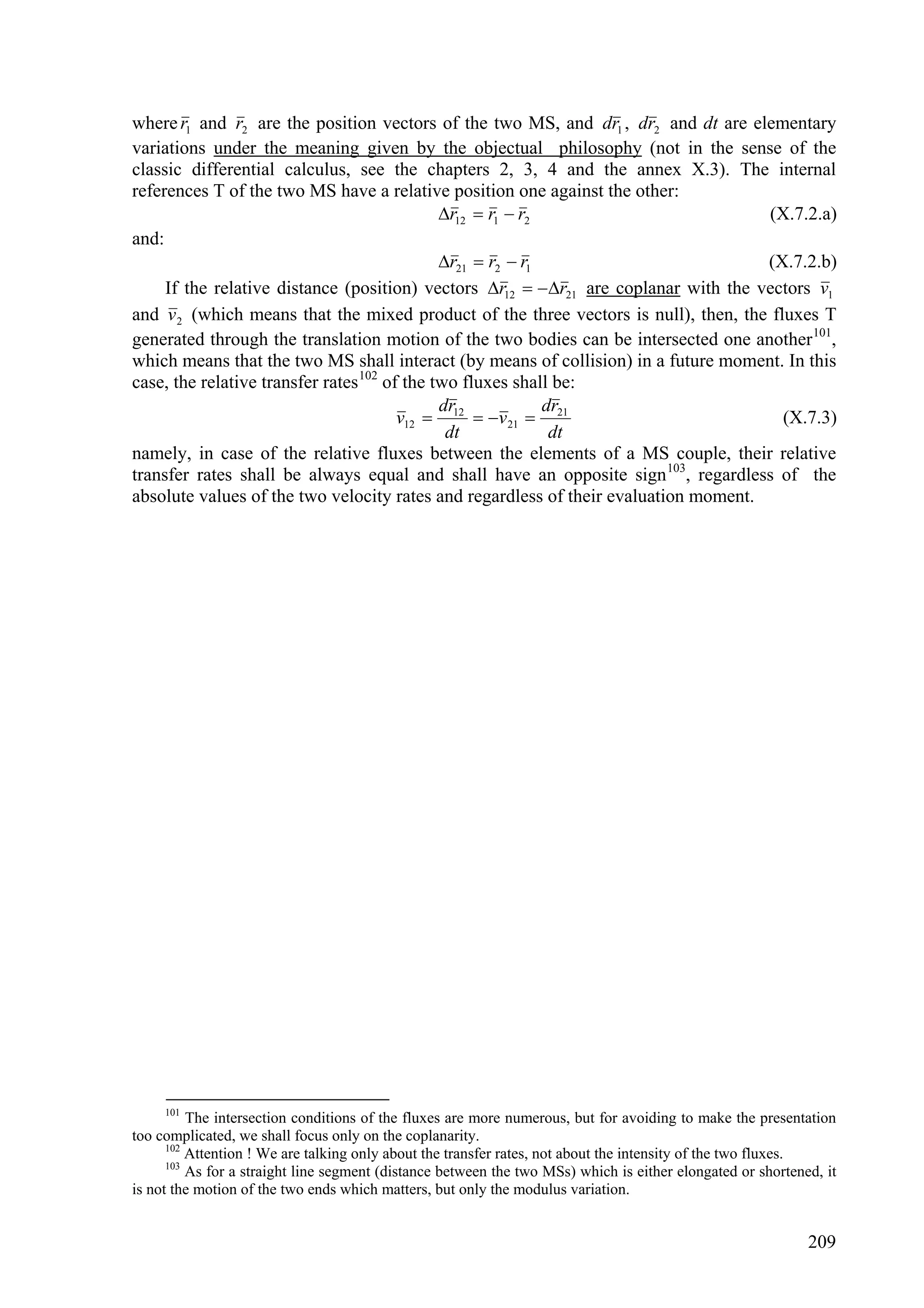 where r1 and r2 are the position vectors of the two MS, and dr1 , dr2 and dt are elementary
variations under the meaning given by the objectual philosophy (not in the sense of the
classic differential calculus, see the chapters 2, 3, 4 and the annex X.3). The internal
references T of the two MS have a relative position one against the other:
                                              r12  r1  r2                         (X.7.2.a)
and:
                                              r21  r2  r1                         (X.7.2.b)
     If the relative distance (position) vectors r12  r21 are coplanar with the vectors v1
and v 2 (which means that the mixed product of the three vectors is null), then, the fluxes T
generated through the translation motion of the two bodies can be intersected one another 101,
which means that the two MS shall interact (by means of collision) in a future moment. In this
case, the relative transfer rates 102 of the two fluxes shall be:
                                              dr             dr
                                        v12  12  v 21  21                          (X.7.3)
                                               dt             dt
namely, in case of the relative fluxes between the elements of a MS couple, their relative
transfer rates shall be always equal and shall have an opposite sign 103, regardless of the
absolute values of the two velocity rates and regardless of their evaluation moment.




     101
          The intersection conditions of the fluxes are more numerous, but for avoiding to make the presentation
too complicated, we shall focus only on the coplanarity.
      102
          Attention ! We are talking only about the transfer rates, not about the intensity of the two fluxes.
      103
          As for a straight line segment (distance between the two MSs) which is either elongated or shortened, it
is not the motion of the two ends which matters, but only the modulus variation.


                                                                                                             209
 