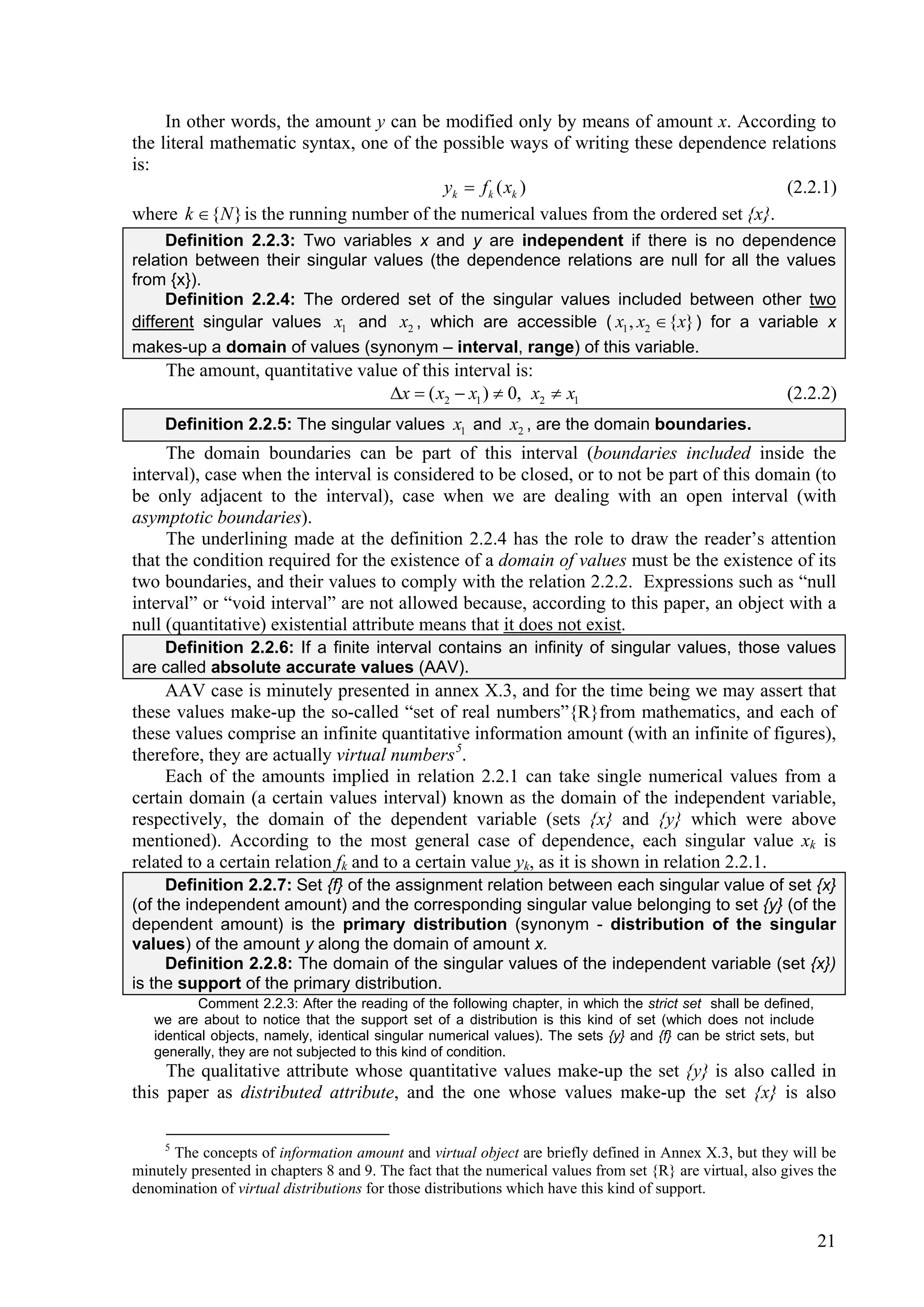 In other words, the amount y can be modified only by means of amount x. According to
the literal mathematic syntax, one of the possible ways of writing these dependence relations
is:
                                          yk  f k ( xk )                              (2.2.1)
where k  {N } is the running number of the numerical values from the ordered set {x}.
     Definition 2.2.3: Two variables x and y are independent if there is no dependence
relation between their singular values (the dependence relations are null for all the values
from {x}).
     Definition 2.2.4: The ordered set of the singular values included between other two
different singular values x1 and x2 , which are accessible ( x1 , x2  {x} ) for a variable x
makes-up a domain of values (synonym – interval, range) of this variable.
     The amount, quantitative value of this interval is:
                                  x  ( x2  x1 )  0, x2  x1                                            (2.2.2)
     Definition 2.2.5: The singular values x1 and x2 , are the domain boundaries.
     The domain boundaries can be part of this interval (boundaries included inside the
interval), case when the interval is considered to be closed, or to not be part of this domain (to
be only adjacent to the interval), case when we are dealing with an open interval (with
asymptotic boundaries).
     The underlining made at the definition 2.2.4 has the role to draw the reader’s attention
that the condition required for the existence of a domain of values must be the existence of its
two boundaries, and their values to comply with the relation 2.2.2. Expressions such as “null
interval” or “void interval” are not allowed because, according to this paper, an object with a
null (quantitative) existential attribute means that it does not exist.
    Definition 2.2.6: If a finite interval contains an infinity of singular values, those values
are called absolute accurate values (AAV).
     AAV case is minutely presented in annex X.3, and for the time being we may assert that
these values make-up the so-called “set of real numbers”{R}from mathematics, and each of
these values comprise an infinite quantitative information amount (with an infinite of figures),
therefore, they are actually virtual numbers 5.
     Each of the amounts implied in relation 2.2.1 can take single numerical values from a
certain domain (a certain values interval) known as the domain of the independent variable,
respectively, the domain of the dependent variable (sets {x} and {y} which were above
mentioned). According to the most general case of dependence, each singular value xk is
related to a certain relation fk and to a certain value yk, as it is shown in relation 2.2.1.
     Definition 2.2.7: Set {f} of the assignment relation between each singular value of set {x}
(of the independent amount) and the corresponding singular value belonging to set {y} (of the
dependent amount) is the primary distribution (synonym - distribution of the singular
values) of the amount y along the domain of amount x.
     Definition 2.2.8: The domain of the singular values of the independent variable (set {x})
is the support of the primary distribution.
          Comment 2.2.3: After the reading of the following chapter, in which the strict set shall be defined,
   we are about to notice that the support set of a distribution is this kind of set (which does not include
   identical objects, namely, identical singular numerical values). The sets {y} and {f} can be strict sets, but
   generally, they are not subjected to this kind of condition.
     The qualitative attribute whose quantitative values make-up the set {y} is also called in
this paper as distributed attribute, and the one whose values make-up the set {x} is also

     5
      The concepts of information amount and virtual object are briefly defined in Annex X.3, but they will be
minutely presented in chapters 8 and 9. The fact that the numerical values from set {R} are virtual, also gives the
denomination of virtual distributions for those distributions which have this kind of support.


                                                                                                                   21
 