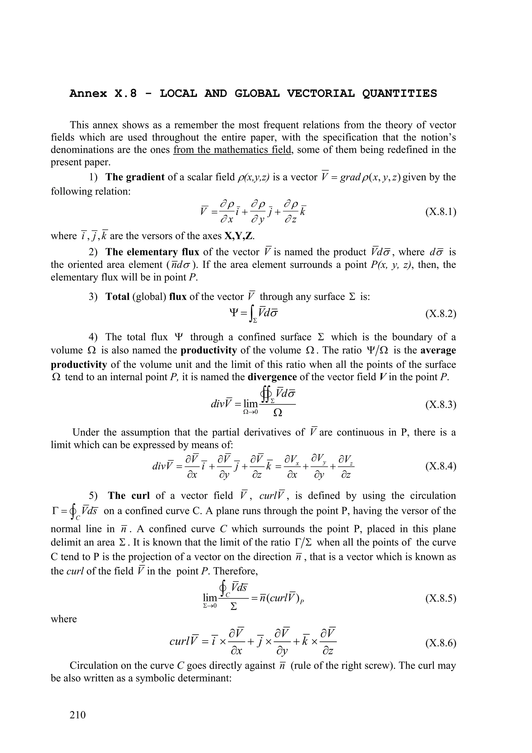 Annex X.8 - LOCAL AND GLOBAL VECTORIAL QUANTITIES

     This annex shows as a remember the most frequent relations from the theory of vector
fields which are used throughout the entire paper, with the specification that the notion’s
denominations are the ones from the mathematics field, some of them being redefined in the
present paper.
         1) The gradient of a scalar field (x,y,z) is a vector V  grad  ( x, y, z ) given by the
following relation:
                                                   
                                    V        i    j    k                                (X.8.1)
                                           x    y    z
where i , j , k are the versors of the axes X,Y,Z.
         2) The elementary flux of the vector V is named the product Vd , where d is
the oriented area element ( nd ). If the area element surrounds a point P(x, y, z), then, the
elementary flux will be in point P.
           3) Total (global) flux of the vector V through any surface  is:
                                                Vd                                     (X.8.2)
                                                      

        4) The total flux  through a confined surface  which is the boundary of a
volume  is also named the productivity of the volume  . The ratio   is the average
productivity of the volume unit and the limit of this ratio when all the points of the surface
 tend to an internal point P, it is named the divergence of the vector field V in the point P.

                                       divV  lim
                                                          
                                                           Vd
                                                           
                                                                                           (X.8.3)
                                                    0    
      Under the assumption that the partial derivatives of V are continuous in P, there is a
limit which can be expressed by means of:
                              V      V     V       V Vy Vz
                       divV      i      j     k  x                             (X.8.4)
                               x     y      z       x   y    z
           5) The curl of a vector field V , curlV , is defined by using the circulation
  

      C
          Vds on a confined curve C. A plane runs through the point P, having the versor of the
normal line in n . A confined curve C which surrounds the point P, placed in this plane
delimit an area  . It is known that the limit of the ratio   when all the points of the curve
C tend to P is the projection of a vector on the direction n , that is a vector which is known as
the curl of the field V in the point P. Therefore,

                                     lim
                                           
                                            Vds  n (curlV )
                                            C
                                                                                           (X.8.5)
                                                                  P
                                     0        
where
                                             V      V      V
                              curlV  i         j    k                                (X.8.6)
                                             x      y      z
    Circulation on the curve C goes directly against n (rule of the right screw). The curl may
be also written as a symbolic determinant:


    210
 