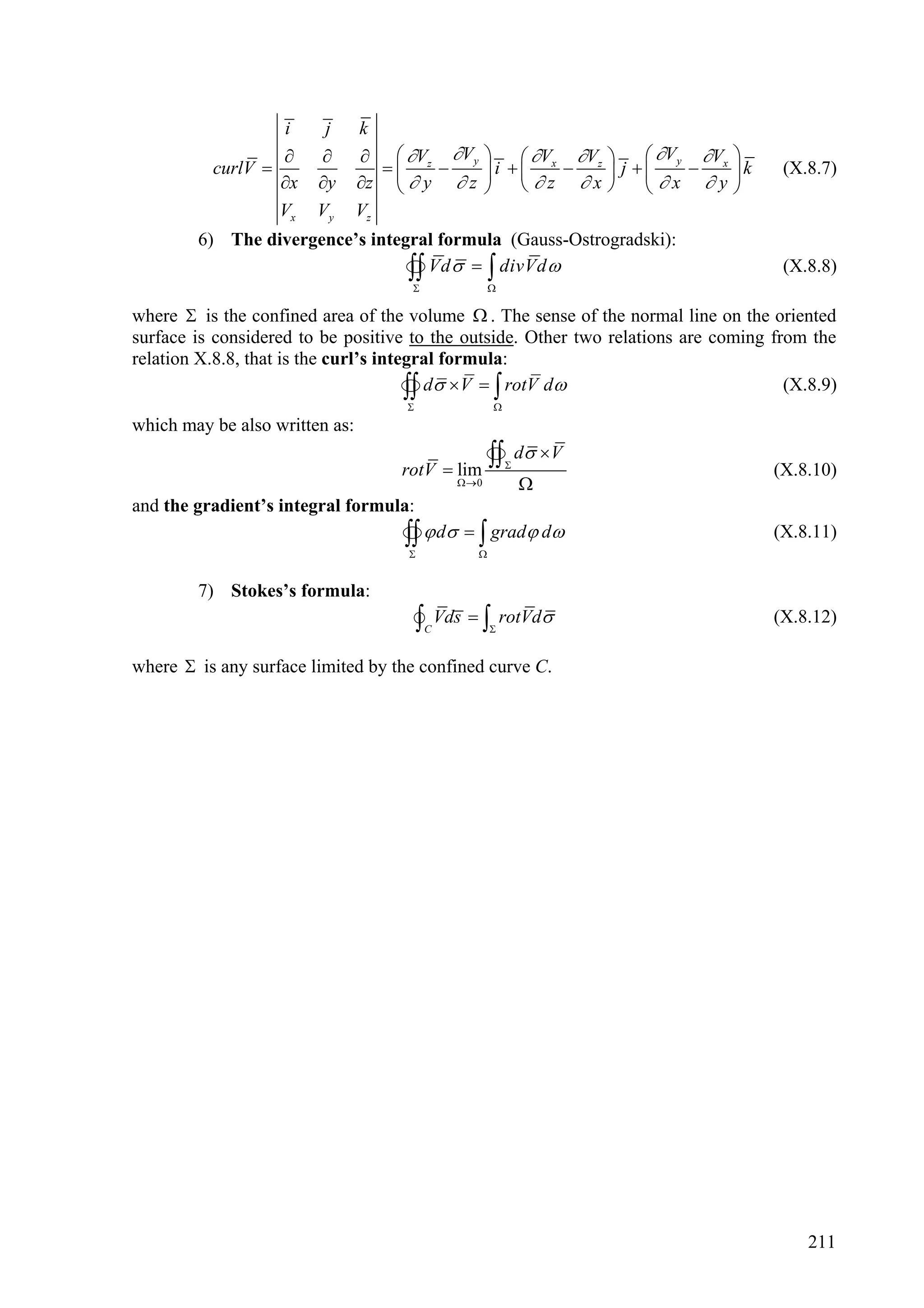 i      j      k
                                Vz Vy             Vx Vz      Vy Vx     
          curlV                                 i          j   x   y   k    (X.8.7)
                  x    y      z   y  z            z x                    
                  Vx    Vy      Vz
        6) The divergence’s integral formula (Gauss-Ostrogradski):
                                  Vd    divVd 
                                                 
                                                                                           (X.8.8)

where  is the confined area of the volume  . The sense of the normal line on the oriented
surface is considered to be positive to the outside. Other two relations are coming from the
relation X.8.8, that is the curl’s integral formula:

                                     
                                        d  V   rotV d
                                                   
                                                                                      (X.8.9)

which may be also written as:

                                    rotV  lim
                                                    
                                                        
                                                             d  V
                                                                                          (X.8.10)
                                              0            
and the gradient’s integral formula:
                                      d   grad d
                                    
                                               
                                                                                          (X.8.11)


        7) Stokes’s formula:
                                      Vds   rotVd
                                        C          
                                                                                          (X.8.12)

where  is any surface limited by the confined curve C.




                                                                                              211
 