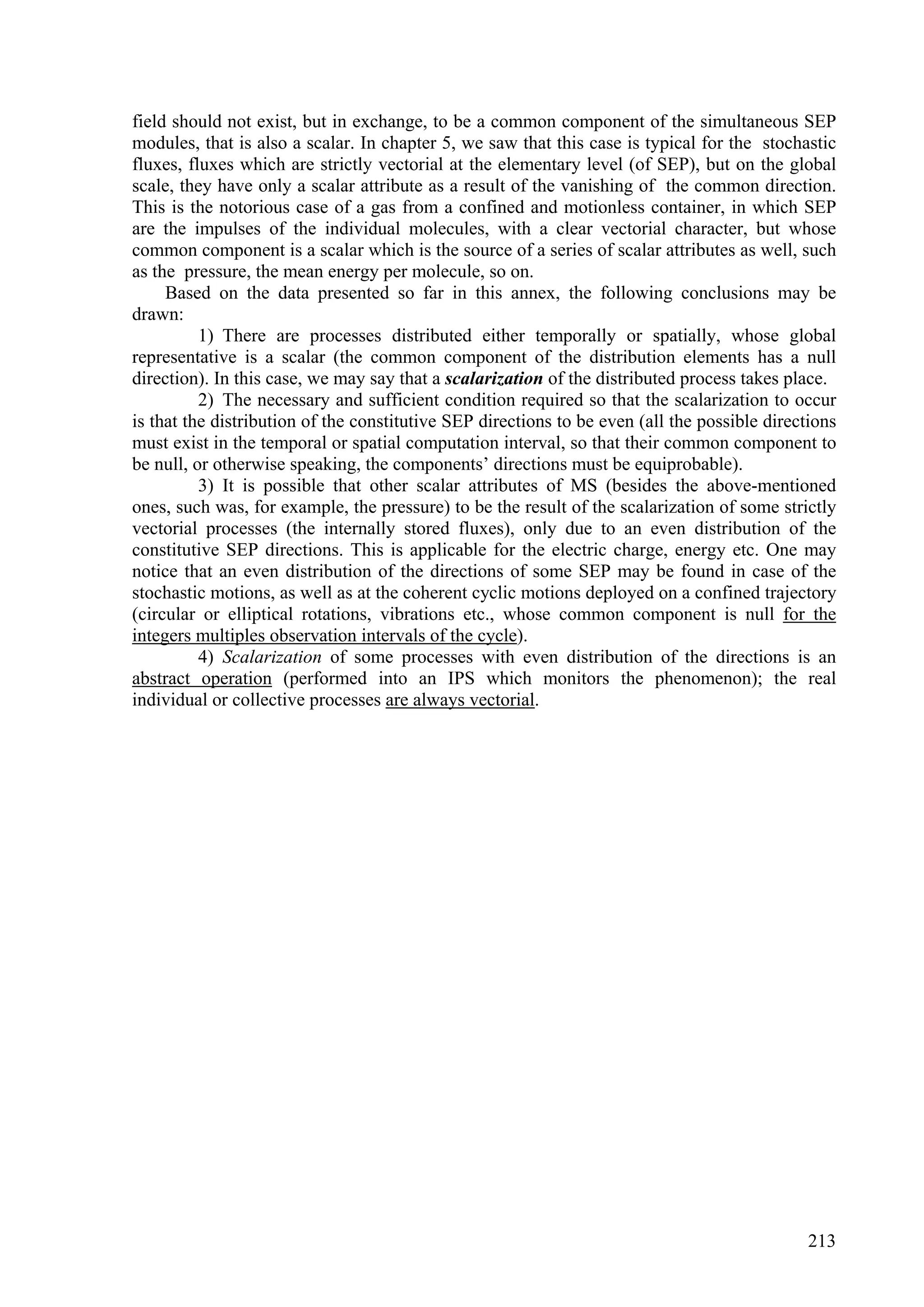 field should not exist, but in exchange, to be a common component of the simultaneous SEP
modules, that is also a scalar. In chapter 5, we saw that this case is typical for the stochastic
fluxes, fluxes which are strictly vectorial at the elementary level (of SEP), but on the global
scale, they have only a scalar attribute as a result of the vanishing of the common direction.
This is the notorious case of a gas from a confined and motionless container, in which SEP
are the impulses of the individual molecules, with a clear vectorial character, but whose
common component is a scalar which is the source of a series of scalar attributes as well, such
as the pressure, the mean energy per molecule, so on.
     Based on the data presented so far in this annex, the following conclusions may be
drawn:
          1) There are processes distributed either temporally or spatially, whose global
representative is a scalar (the common component of the distribution elements has a null
direction). In this case, we may say that a scalarization of the distributed process takes place.
          2) The necessary and sufficient condition required so that the scalarization to occur
is that the distribution of the constitutive SEP directions to be even (all the possible directions
must exist in the temporal or spatial computation interval, so that their common component to
be null, or otherwise speaking, the components’ directions must be equiprobable).
          3) It is possible that other scalar attributes of MS (besides the above-mentioned
ones, such was, for example, the pressure) to be the result of the scalarization of some strictly
vectorial processes (the internally stored fluxes), only due to an even distribution of the
constitutive SEP directions. This is applicable for the electric charge, energy etc. One may
notice that an even distribution of the directions of some SEP may be found in case of the
stochastic motions, as well as at the coherent cyclic motions deployed on a confined trajectory
(circular or elliptical rotations, vibrations etc., whose common component is null for the
integers multiples observation intervals of the cycle).
          4) Scalarization of some processes with even distribution of the directions is an
abstract operation (performed into an IPS which monitors the phenomenon); the real
individual or collective processes are always vectorial.




                                                                                               213
 