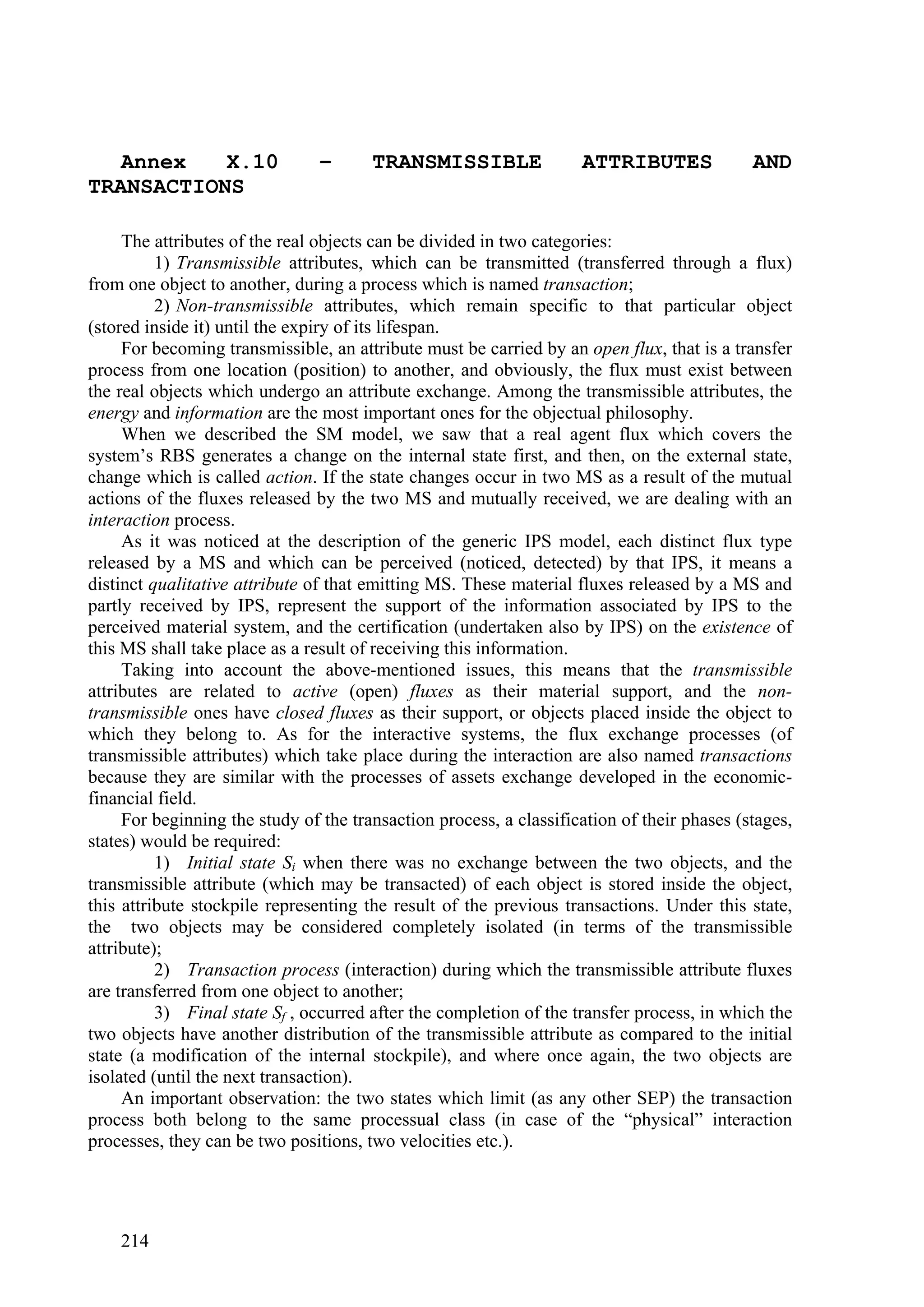 Annex   X.10                 –      TRANSMISSIBLE                ATTRIBUTES              AND
TRANSACTIONS

     The attributes of the real objects can be divided in two categories:
          1) Transmissible attributes, which can be transmitted (transferred through a flux)
from one object to another, during a process which is named transaction;
          2) Non-transmissible attributes, which remain specific to that particular object
(stored inside it) until the expiry of its lifespan.
     For becoming transmissible, an attribute must be carried by an open flux, that is a transfer
process from one location (position) to another, and obviously, the flux must exist between
the real objects which undergo an attribute exchange. Among the transmissible attributes, the
energy and information are the most important ones for the objectual philosophy.
     When we described the SM model, we saw that a real agent flux which covers the
system’s RBS generates a change on the internal state first, and then, on the external state,
change which is called action. If the state changes occur in two MS as a result of the mutual
actions of the fluxes released by the two MS and mutually received, we are dealing with an
interaction process.
     As it was noticed at the description of the generic IPS model, each distinct flux type
released by a MS and which can be perceived (noticed, detected) by that IPS, it means a
distinct qualitative attribute of that emitting MS. These material fluxes released by a MS and
partly received by IPS, represent the support of the information associated by IPS to the
perceived material system, and the certification (undertaken also by IPS) on the existence of
this MS shall take place as a result of receiving this information.
     Taking into account the above-mentioned issues, this means that the transmissible
attributes are related to active (open) fluxes as their material support, and the non-
transmissible ones have closed fluxes as their support, or objects placed inside the object to
which they belong to. As for the interactive systems, the flux exchange processes (of
transmissible attributes) which take place during the interaction are also named transactions
because they are similar with the processes of assets exchange developed in the economic-
financial field.
     For beginning the study of the transaction process, a classification of their phases (stages,
states) would be required:
          1) Initial state Si when there was no exchange between the two objects, and the
transmissible attribute (which may be transacted) of each object is stored inside the object,
this attribute stockpile representing the result of the previous transactions. Under this state,
the two objects may be considered completely isolated (in terms of the transmissible
attribute);
          2) Transaction process (interaction) during which the transmissible attribute fluxes
are transferred from one object to another;
          3) Final state Sf , occurred after the completion of the transfer process, in which the
two objects have another distribution of the transmissible attribute as compared to the initial
state (a modification of the internal stockpile), and where once again, the two objects are
isolated (until the next transaction).
     An important observation: the two states which limit (as any other SEP) the transaction
process both belong to the same processual class (in case of the “physical” interaction
processes, they can be two positions, two velocities etc.).




    214
 