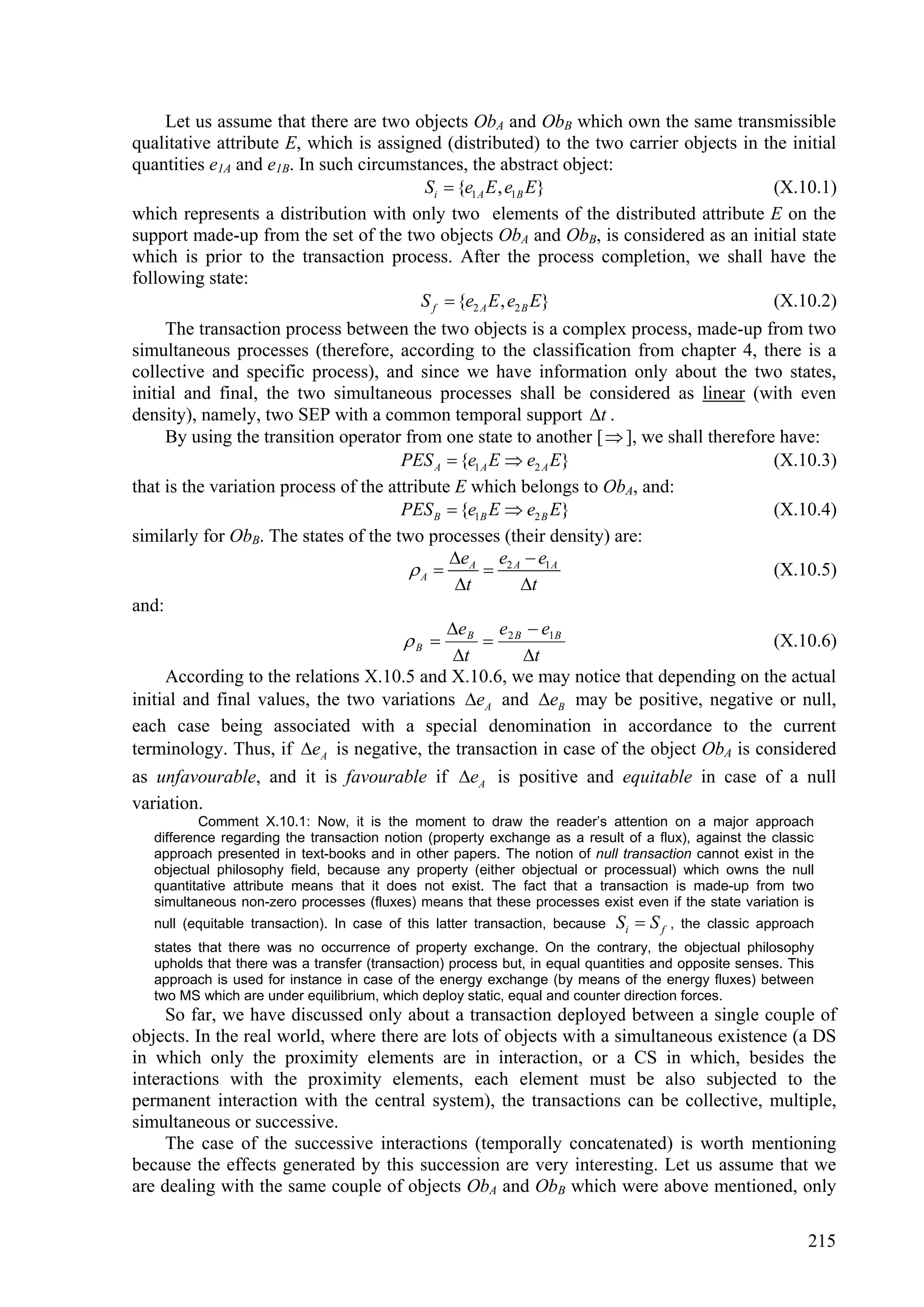 Let us assume that there are two objects ObA and ObB which own the same transmissible
qualitative attribute E, which is assigned (distributed) to the two carrier objects in the initial
quantities e1A and e1B. In such circumstances, the abstract object:
                                        Si  {e1 A E , e1B E}                            (X.10.1)
which represents a distribution with only two elements of the distributed attribute E on the
support made-up from the set of the two objects ObA and ObB, is considered as an initial state
which is prior to the transaction process. After the process completion, we shall have the
following state:
                                        S f  {e2 A E , e2 B E}                          (X.10.2)
     The transaction process between the two objects is a complex process, made-up from two
simultaneous processes (therefore, according to the classification from chapter 4, there is a
collective and specific process), and since we have information only about the two states,
initial and final, the two simultaneous processes shall be considered as linear (with even
density), namely, two SEP with a common temporal support t .
     By using the transition operator from one state to another [  ], we shall therefore have:
                                       PES A  {e1 A E  e2 A E}                         (X.10.3)
that is the variation process of the attribute E which belongs to ObA, and:
                                       PES B  {e1B E  e2 B E}                          (X.10.4)
similarly for ObB. The states of the two processes (their density) are:
                                              e      e e
                                         A  A  2 A 1A                                 (X.10.5)
                                               t       t
and:
                                              e      e e
                                        B  B  2 B 1B                                  (X.10.6)
                                               t       t
     According to the relations X.10.5 and X.10.6, we may notice that depending on the actual
initial and final values, the two variations eA and eB may be positive, negative or null,
each case being associated with a special denomination in accordance to the current
terminology. Thus, if eA is negative, the transaction in case of the object ObA is considered
as unfavourable, and it is favourable if eA is positive and equitable in case of a null
variation.
           Comment X.10.1: Now, it is the moment to draw the reader’s attention on a major approach
   difference regarding the transaction notion (property exchange as a result of a flux), against the classic
   approach presented in text-books and in other papers. The notion of null transaction cannot exist in the
   objectual philosophy field, because any property (either objectual or processual) which owns the null
   quantitative attribute means that it does not exist. The fact that a transaction is made-up from two
   simultaneous non-zero processes (fluxes) means that these processes exist even if the state variation is
   null (equitable transaction). In case of this latter transaction, because   Si  S f ,   the classic approach
   states that there was no occurrence of property exchange. On the contrary, the objectual philosophy
   upholds that there was a transfer (transaction) process but, in equal quantities and opposite senses. This
   approach is used for instance in case of the energy exchange (by means of the energy fluxes) between
   two MS which are under equilibrium, which deploy static, equal and counter direction forces.
     So far, we have discussed only about a transaction deployed between a single couple of
objects. In the real world, where there are lots of objects with a simultaneous existence (a DS
in which only the proximity elements are in interaction, or a CS in which, besides the
interactions with the proximity elements, each element must be also subjected to the
permanent interaction with the central system), the transactions can be collective, multiple,
simultaneous or successive.
     The case of the successive interactions (temporally concatenated) is worth mentioning
because the effects generated by this succession are very interesting. Let us assume that we
are dealing with the same couple of objects ObA and ObB which were above mentioned, only

                                                                                                               215
 