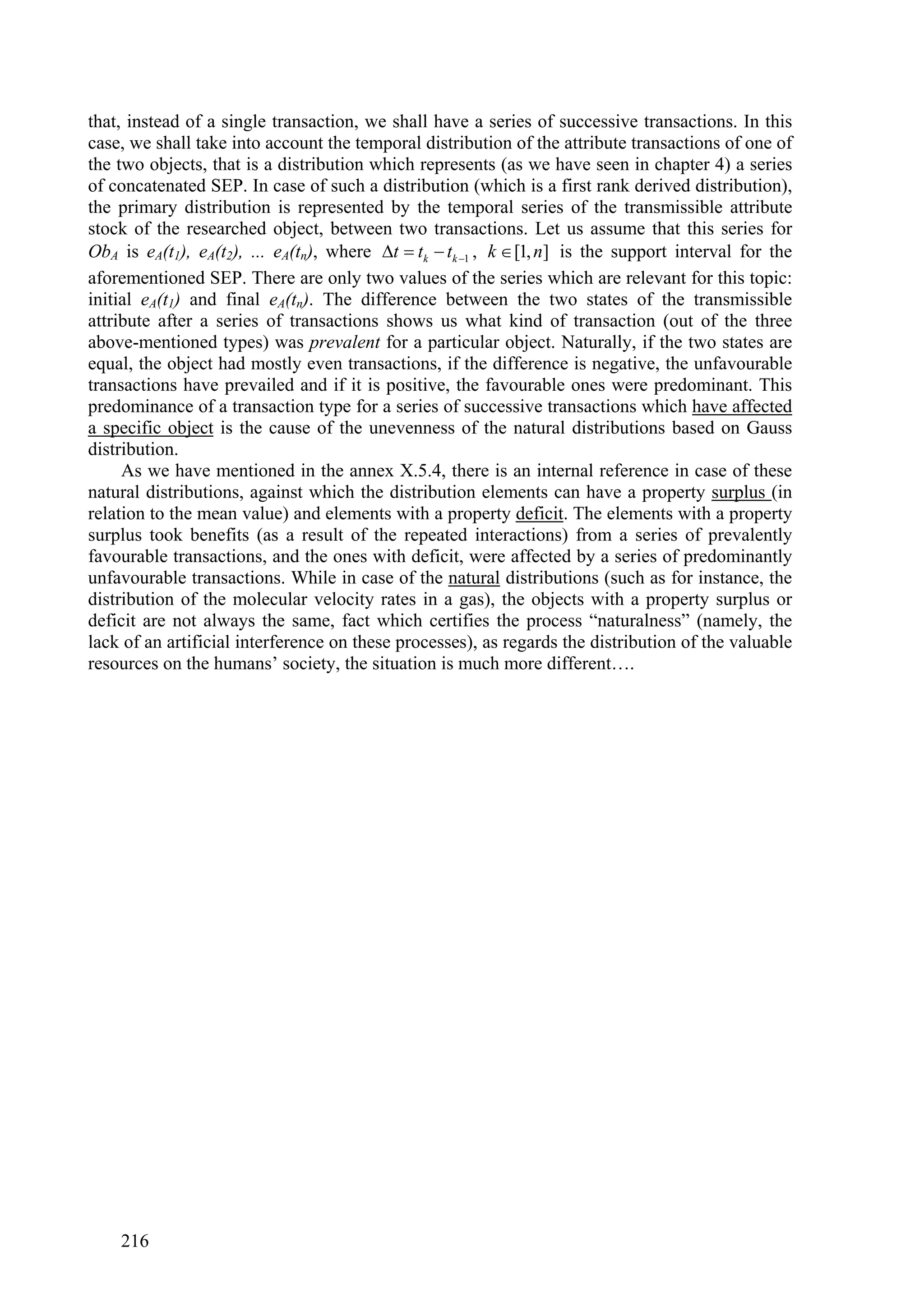 that, instead of a single transaction, we shall have a series of successive transactions. In this
case, we shall take into account the temporal distribution of the attribute transactions of one of
the two objects, that is a distribution which represents (as we have seen in chapter 4) a series
of concatenated SEP. In case of such a distribution (which is a first rank derived distribution),
the primary distribution is represented by the temporal series of the transmissible attribute
stock of the researched object, between two transactions. Let us assume that this series for
ObA is eA(t1), eA(t2), ... eA(tn), where t  tk  tk 1 , k  [1, n] is the support interval for the
aforementioned SEP. There are only two values of the series which are relevant for this topic:
initial eA(t1) and final eA(tn). The difference between the two states of the transmissible
attribute after a series of transactions shows us what kind of transaction (out of the three
above-mentioned types) was prevalent for a particular object. Naturally, if the two states are
equal, the object had mostly even transactions, if the difference is negative, the unfavourable
transactions have prevailed and if it is positive, the favourable ones were predominant. This
predominance of a transaction type for a series of successive transactions which have affected
a specific object is the cause of the unevenness of the natural distributions based on Gauss
distribution.
     As we have mentioned in the annex X.5.4, there is an internal reference in case of these
natural distributions, against which the distribution elements can have a property surplus (in
relation to the mean value) and elements with a property deficit. The elements with a property
surplus took benefits (as a result of the repeated interactions) from a series of prevalently
favourable transactions, and the ones with deficit, were affected by a series of predominantly
unfavourable transactions. While in case of the natural distributions (such as for instance, the
distribution of the molecular velocity rates in a gas), the objects with a property surplus or
deficit are not always the same, fact which certifies the process “naturalness” (namely, the
lack of an artificial interference on these processes), as regards the distribution of the valuable
resources on the humans’ society, the situation is much more different….




    216
 