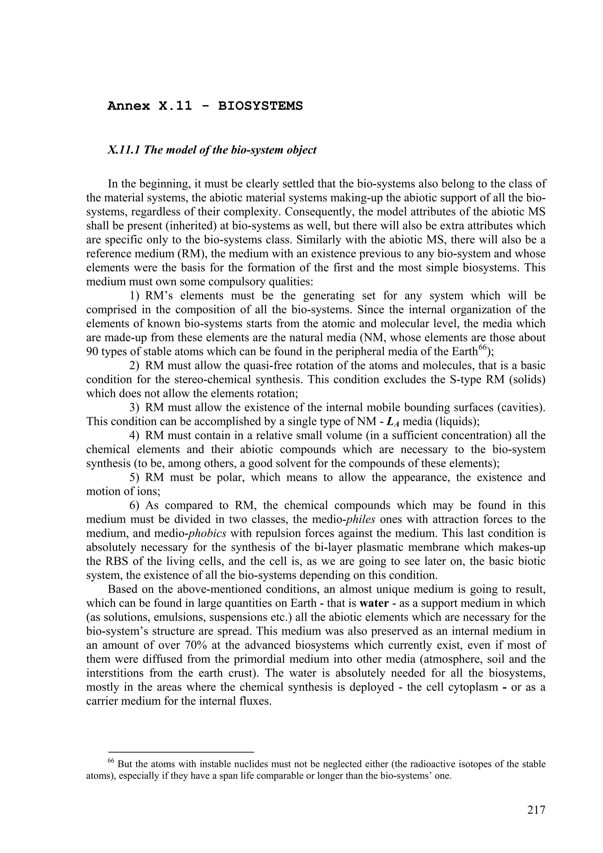 Annex X.11 - BIOSYSTEMS


     X.11.1 The model of the bio-system object

     In the beginning, it must be clearly settled that the bio-systems also belong to the class of
the material systems, the abiotic material systems making-up the abiotic support of all the bio-
systems, regardless of their complexity. Consequently, the model attributes of the abiotic MS
shall be present (inherited) at bio-systems as well, but there will also be extra attributes which
are specific only to the bio-systems class. Similarly with the abiotic MS, there will also be a
reference medium (RM), the medium with an existence previous to any bio-system and whose
elements were the basis for the formation of the first and the most simple biosystems. This
medium must own some compulsory qualities:
          1) RM’s elements must be the generating set for any system which will be
comprised in the composition of all the bio-systems. Since the internal organization of the
elements of known bio-systems starts from the atomic and molecular level, the media which
are made-up from these elements are the natural media (NM, whose elements are those about
90 types of stable atoms which can be found in the peripheral media of the Earth 66);
          2) RM must allow the quasi-free rotation of the atoms and molecules, that is a basic
condition for the stereo-chemical synthesis. This condition excludes the S-type RM (solids)
which does not allow the elements rotation;
          3) RM must allow the existence of the internal mobile bounding surfaces (cavities).
This condition can be accomplished by a single type of NM - LA media (liquids);
          4) RM must contain in a relative small volume (in a sufficient concentration) all the
chemical elements and their abiotic compounds which are necessary to the bio-system
synthesis (to be, among others, a good solvent for the compounds of these elements);
          5) RM must be polar, which means to allow the appearance, the existence and
motion of ions;
          6) As compared to RM, the chemical compounds which may be found in this
medium must be divided in two classes, the medio-philes ones with attraction forces to the
medium, and medio-phobics with repulsion forces against the medium. This last condition is
absolutely necessary for the synthesis of the bi-layer plasmatic membrane which makes-up
the RBS of the living cells, and the cell is, as we are going to see later on, the basic biotic
system, the existence of all the bio-systems depending on this condition.
     Based on the above-mentioned conditions, an almost unique medium is going to result,
which can be found in large quantities on Earth - that is water - as a support medium in which
(as solutions, emulsions, suspensions etc.) all the abiotic elements which are necessary for the
bio-system’s structure are spread. This medium was also preserved as an internal medium in
an amount of over 70% at the advanced biosystems which currently exist, even if most of
them were diffused from the primordial medium into other media (atmosphere, soil and the
interstitions from the earth crust). The water is absolutely needed for all the biosystems,
mostly in the areas where the chemical synthesis is deployed - the cell cytoplasm - or as a
carrier medium for the internal fluxes.



     66
       But the atoms with instable nuclides must not be neglected either (the radioactive isotopes of the stable
atoms), especially if they have a span life comparable or longer than the bio-systems’ one.


                                                                                                           217
 