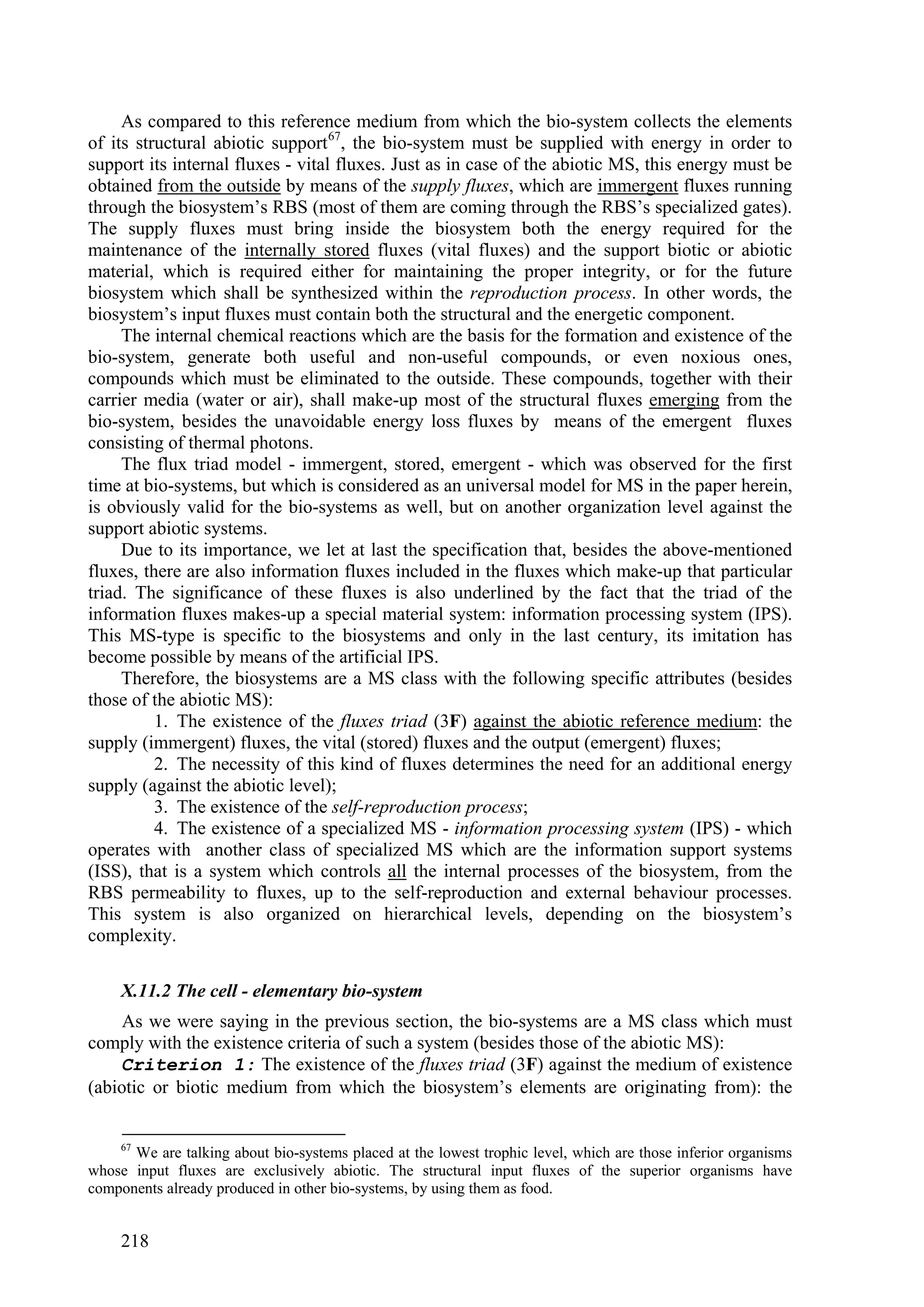As compared to this reference medium from which the bio-system collects the elements
of its structural abiotic support 67, the bio-system must be supplied with energy in order to
support its internal fluxes - vital fluxes. Just as in case of the abiotic MS, this energy must be
obtained from the outside by means of the supply fluxes, which are immergent fluxes running
through the biosystem’s RBS (most of them are coming through the RBS’s specialized gates).
The supply fluxes must bring inside the biosystem both the energy required for the
maintenance of the internally stored fluxes (vital fluxes) and the support biotic or abiotic
material, which is required either for maintaining the proper integrity, or for the future
biosystem which shall be synthesized within the reproduction process. In other words, the
biosystem’s input fluxes must contain both the structural and the energetic component.
     The internal chemical reactions which are the basis for the formation and existence of the
bio-system, generate both useful and non-useful compounds, or even noxious ones,
compounds which must be eliminated to the outside. These compounds, together with their
carrier media (water or air), shall make-up most of the structural fluxes emerging from the
bio-system, besides the unavoidable energy loss fluxes by means of the emergent fluxes
consisting of thermal photons.
     The flux triad model - immergent, stored, emergent - which was observed for the first
time at bio-systems, but which is considered as an universal model for MS in the paper herein,
is obviously valid for the bio-systems as well, but on another organization level against the
support abiotic systems.
     Due to its importance, we let at last the specification that, besides the above-mentioned
fluxes, there are also information fluxes included in the fluxes which make-up that particular
triad. The significance of these fluxes is also underlined by the fact that the triad of the
information fluxes makes-up a special material system: information processing system (IPS).
This MS-type is specific to the biosystems and only in the last century, its imitation has
become possible by means of the artificial IPS.
     Therefore, the biosystems are a MS class with the following specific attributes (besides
those of the abiotic MS):
          1. The existence of the fluxes triad (3F) against the abiotic reference medium: the
supply (immergent) fluxes, the vital (stored) fluxes and the output (emergent) fluxes;
          2. The necessity of this kind of fluxes determines the need for an additional energy
supply (against the abiotic level);
          3. The existence of the self-reproduction process;
          4. The existence of a specialized MS - information processing system (IPS) - which
operates with another class of specialized MS which are the information support systems
(ISS), that is a system which controls all the internal processes of the biosystem, from the
RBS permeability to fluxes, up to the self-reproduction and external behaviour processes.
This system is also organized on hierarchical levels, depending on the biosystem’s
complexity.

     X.11.2 The cell - elementary bio-system
     As we were saying in the previous section, the bio-systems are a MS class which must
comply with the existence criteria of such a system (besides those of the abiotic MS):
    Criterion 1: The existence of the fluxes triad (3F) against the medium of existence
(abiotic or biotic medium from which the biosystem’s elements are originating from): the


     67
      We are talking about bio-systems placed at the lowest trophic level, which are those inferior organisms
whose input fluxes are exclusively abiotic. The structural input fluxes of the superior organisms have
components already produced in other bio-systems, by using them as food.


     218
 